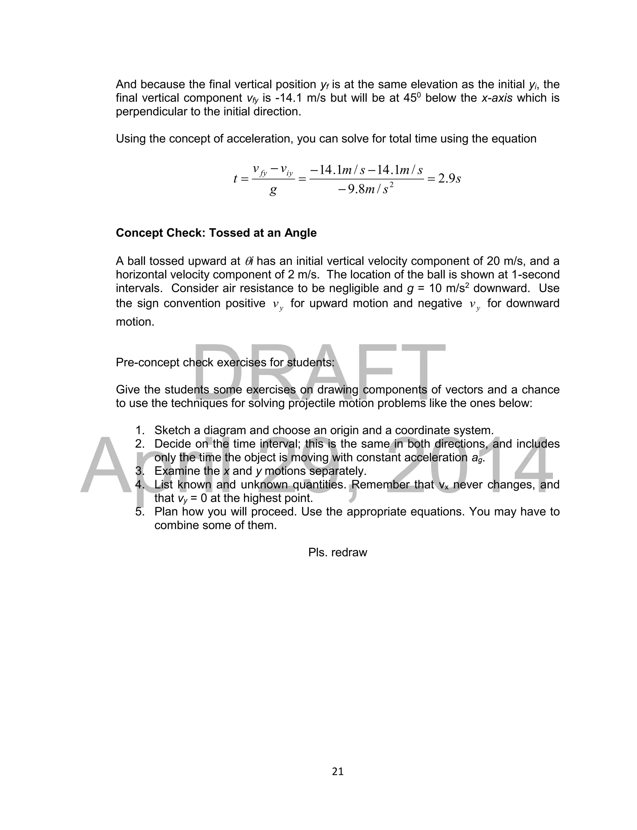 DRAFT
April 29, 2014
21
And because the final vertical position yf is at the same elevation as the initial yi, the
final vertical component vfy is -14.1 m/s but will be at 450
below the x-axis which is
perpendicular to the initial direction.
Using the concept of acceleration, you can solve for total time using the equation
s
sm
smsm
g
vv
t
iyfy
9.2
/8.9
/1.14/1.14
2






Concept Check: Tossed at an Angle
A ball tossed upward at i has an initial vertical velocity component of 20 m/s, and a
horizontal velocity component of 2 m/s. The location of the ball is shown at 1-second
intervals. Consider air resistance to be negligible and g = 10 m/s2
downward. Use
the sign convention positive yv for upward motion and negative yv for downward
motion.
Pre-concept check exercises for students:
Give the students some exercises on drawing components of vectors and a chance
to use the techniques for solving projectile motion problems like the ones below:
1. Sketch a diagram and choose an origin and a coordinate system.
2. Decide on the time interval; this is the same in both directions, and includes
only the time the object is moving with constant acceleration ag.
3. Examine the x and y motions separately.
4. List known and unknown quantities. Remember that vx never changes, and
that vy = 0 at the highest point.
5. Plan how you will proceed. Use the appropriate equations. You may have to
combine some of them.
Pls. redraw
 