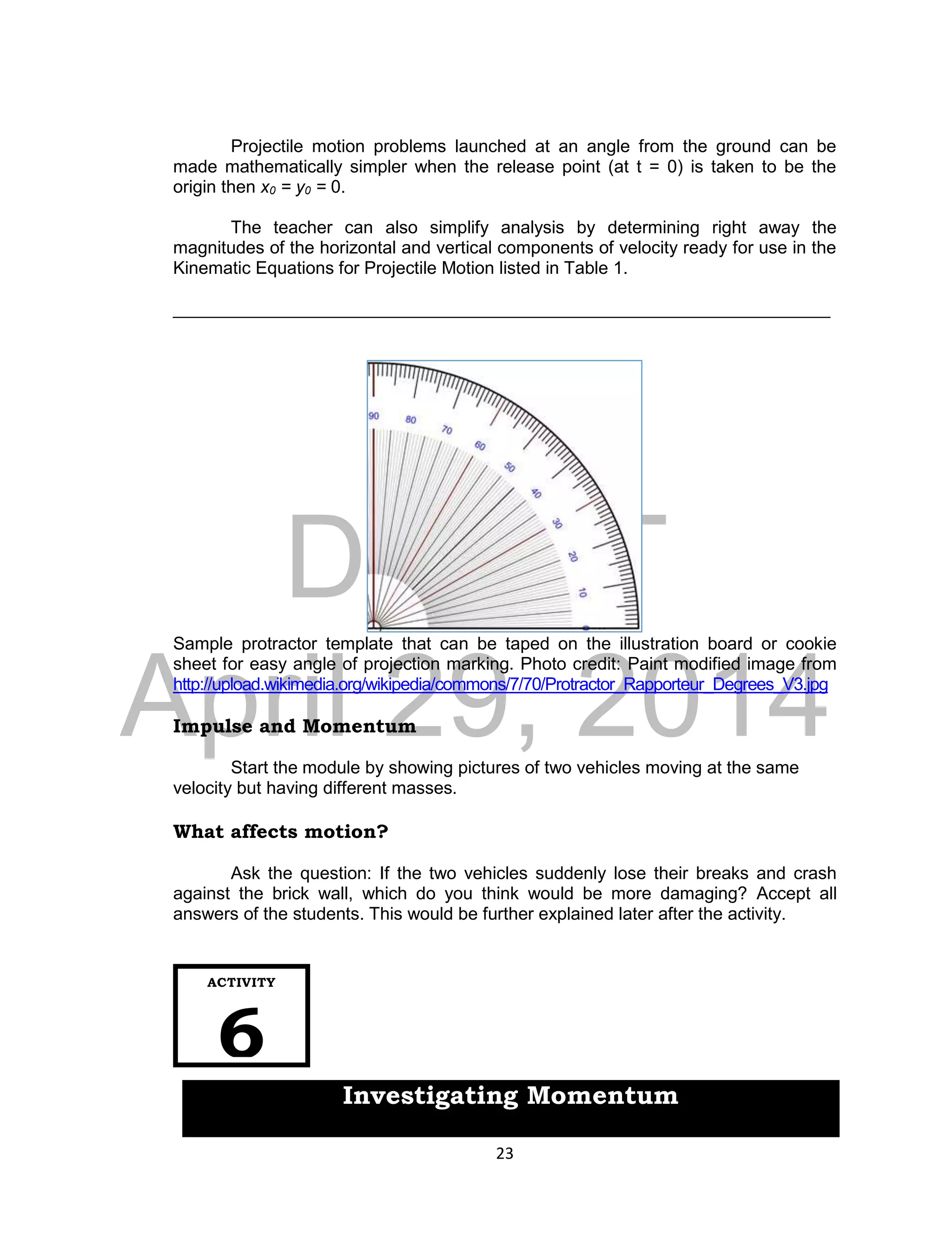 DRAFT
April 29, 2014
23
Projectile motion problems launched at an angle from the ground can be
made mathematically simpler when the release point (at t = 0) is taken to be the
origin then x0 = y0 = 0.
The teacher can also simplify analysis by determining right away the
magnitudes of the horizontal and vertical components of velocity ready for use in the
Kinematic Equations for Projectile Motion listed in Table 1.
___________________________________________________________________
Sample protractor template that can be taped on the illustration board or cookie
sheet for easy angle of projection marking. Photo credit: Paint modified image from
http://upload.wikimedia.org/wikipedia/commons/7/70/Protractor_Rapporteur_Degrees_V3.jpg
Impulse and Momentum
Start the module by showing pictures of two vehicles moving at the same
velocity but having different masses.
What affects motion?
Ask the question: If the two vehicles suddenly lose their breaks and crash
against the brick wall, which do you think would be more damaging? Accept all
answers of the students. This would be further explained later after the activity.
ACTIVITY
6
Investigating Momentum
 