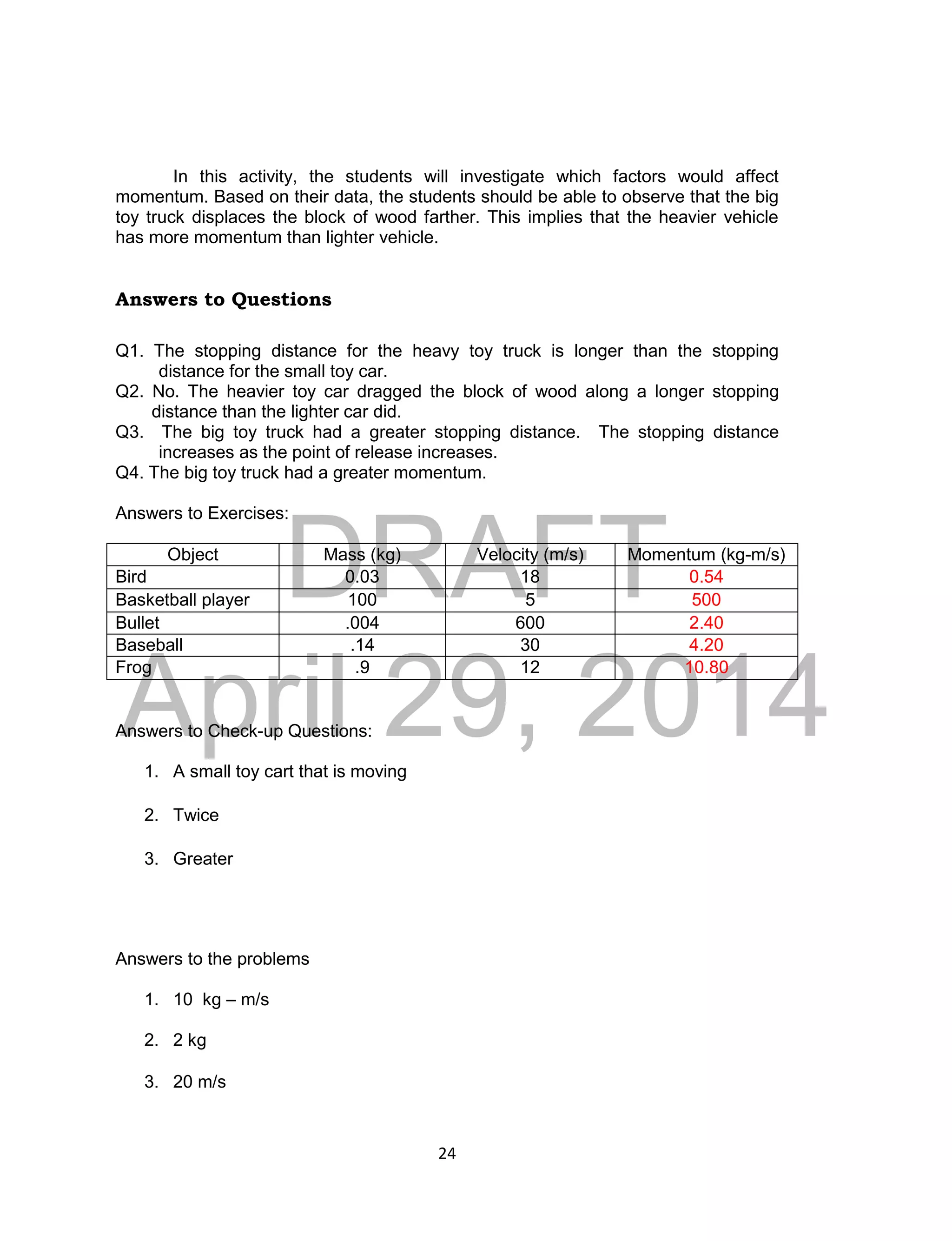 DRAFT
April 29, 2014
24
In this activity, the students will investigate which factors would affect
momentum. Based on their data, the students should be able to observe that the big
toy truck displaces the block of wood farther. This implies that the heavier vehicle
has more momentum than lighter vehicle.
Answers to Questions
Q1. The stopping distance for the heavy toy truck is longer than the stopping
distance for the small toy car.
Q2. No. The heavier toy car dragged the block of wood along a longer stopping
distance than the lighter car did.
Q3. The big toy truck had a greater stopping distance. The stopping distance
increases as the point of release increases.
Q4. The big toy truck had a greater momentum.
Answers to Exercises:
Object Mass (kg) Velocity (m/s) Momentum (kg-m/s)
Bird 0.03 18 0.54
Basketball player 100 5 500
Bullet .004 600 2.40
Baseball .14 30 4.20
Frog .9 12 10.80
Answers to Check-up Questions:
1. A small toy cart that is moving
2. Twice
3. Greater
Answers to the problems
1. 10 kg – m/s
2. 2 kg
3. 20 m/s
 