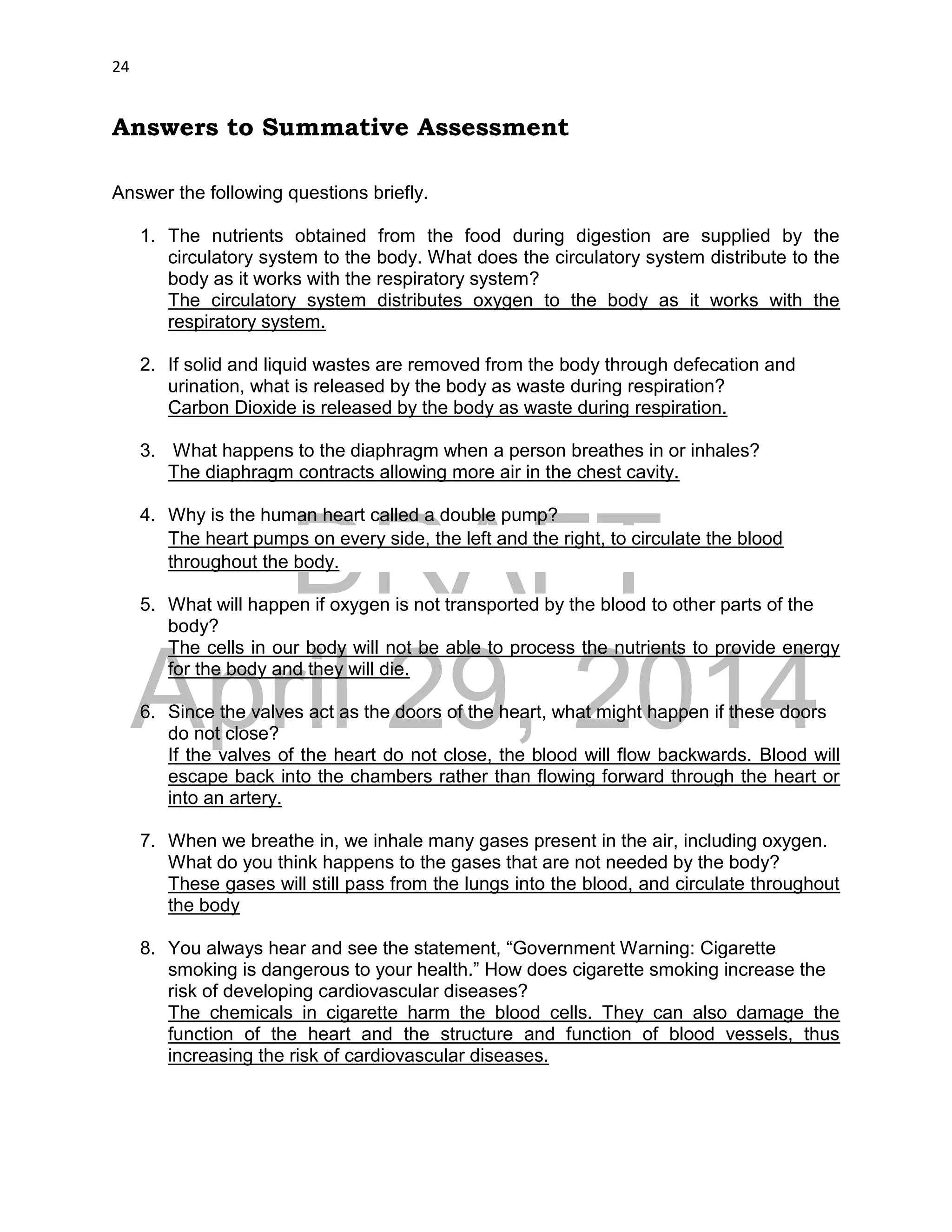 DRAFT
April 29, 2014
24
Answers to Summative Assessment
Answer the following questions briefly.
1. The nutrients obtained from the food during digestion are supplied by the
circulatory system to the body. What does the circulatory system distribute to the
body as it works with the respiratory system?
The circulatory system distributes oxygen to the body as it works with the
respiratory system.
2. If solid and liquid wastes are removed from the body through defecation and
urination, what is released by the body as waste during respiration?
Carbon Dioxide is released by the body as waste during respiration.
3. What happens to the diaphragm when a person breathes in or inhales?
The diaphragm contracts allowing more air in the chest cavity.
4. Why is the human heart called a double pump?
The heart pumps on every side, the left and the right, to circulate the blood
throughout the body.
5. What will happen if oxygen is not transported by the blood to other parts of the
body?
The cells in our body will not be able to process the nutrients to provide energy
for the body and they will die.
6. Since the valves act as the doors of the heart, what might happen if these doors
do not close?
If the valves of the heart do not close, the blood will flow backwards. Blood will
escape back into the chambers rather than flowing forward through the heart or
into an artery.
7. When we breathe in, we inhale many gases present in the air, including oxygen.
What do you think happens to the gases that are not needed by the body?
These gases will still pass from the lungs into the blood, and circulate throughout
the body
8. You always hear and see the statement, “Government Warning: Cigarette
smoking is dangerous to your health.” How does cigarette smoking increase the
risk of developing cardiovascular diseases?
The chemicals in cigarette harm the blood cells. They can also damage the
function of the heart and the structure and function of blood vessels, thus
increasing the risk of cardiovascular diseases.
 