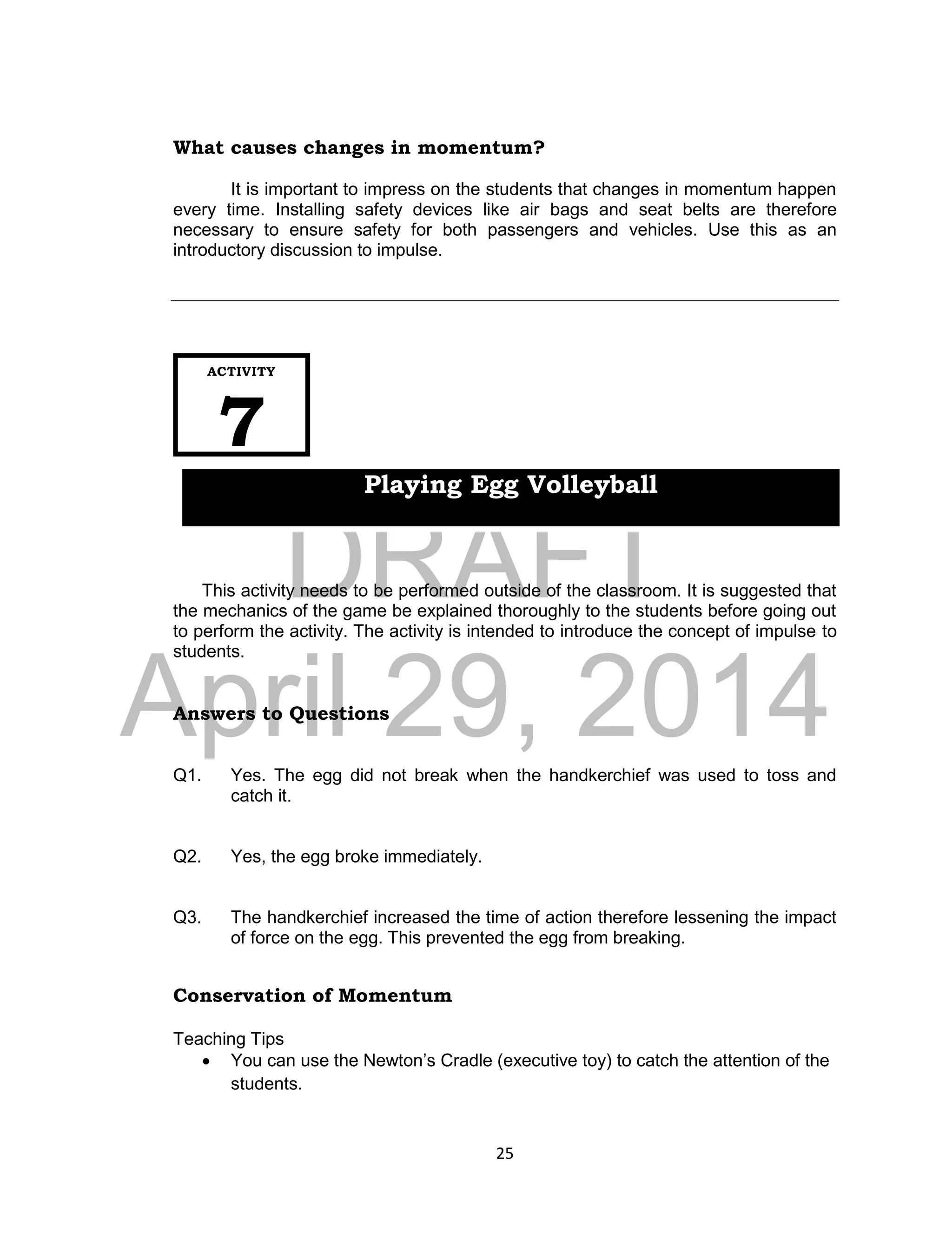 DRAFT
April 29, 2014
25
What causes changes in momentum?
It is important to impress on the students that changes in momentum happen
every time. Installing safety devices like air bags and seat belts are therefore
necessary to ensure safety for both passengers and vehicles. Use this as an
introductory discussion to impulse.
This activity needs to be performed outside of the classroom. It is suggested that
the mechanics of the game be explained thoroughly to the students before going out
to perform the activity. The activity is intended to introduce the concept of impulse to
students.
Answers to Questions
Q1. Yes. The egg did not break when the handkerchief was used to toss and
catch it.
Q2. Yes, the egg broke immediately.
Q3. The handkerchief increased the time of action therefore lessening the impact
of force on the egg. This prevented the egg from breaking.
Conservation of Momentum
Teaching Tips
 You can use the Newton’s Cradle (executive toy) to catch the attention of the
students.
ACTIVITY
7
Playing Egg Volleyball
 