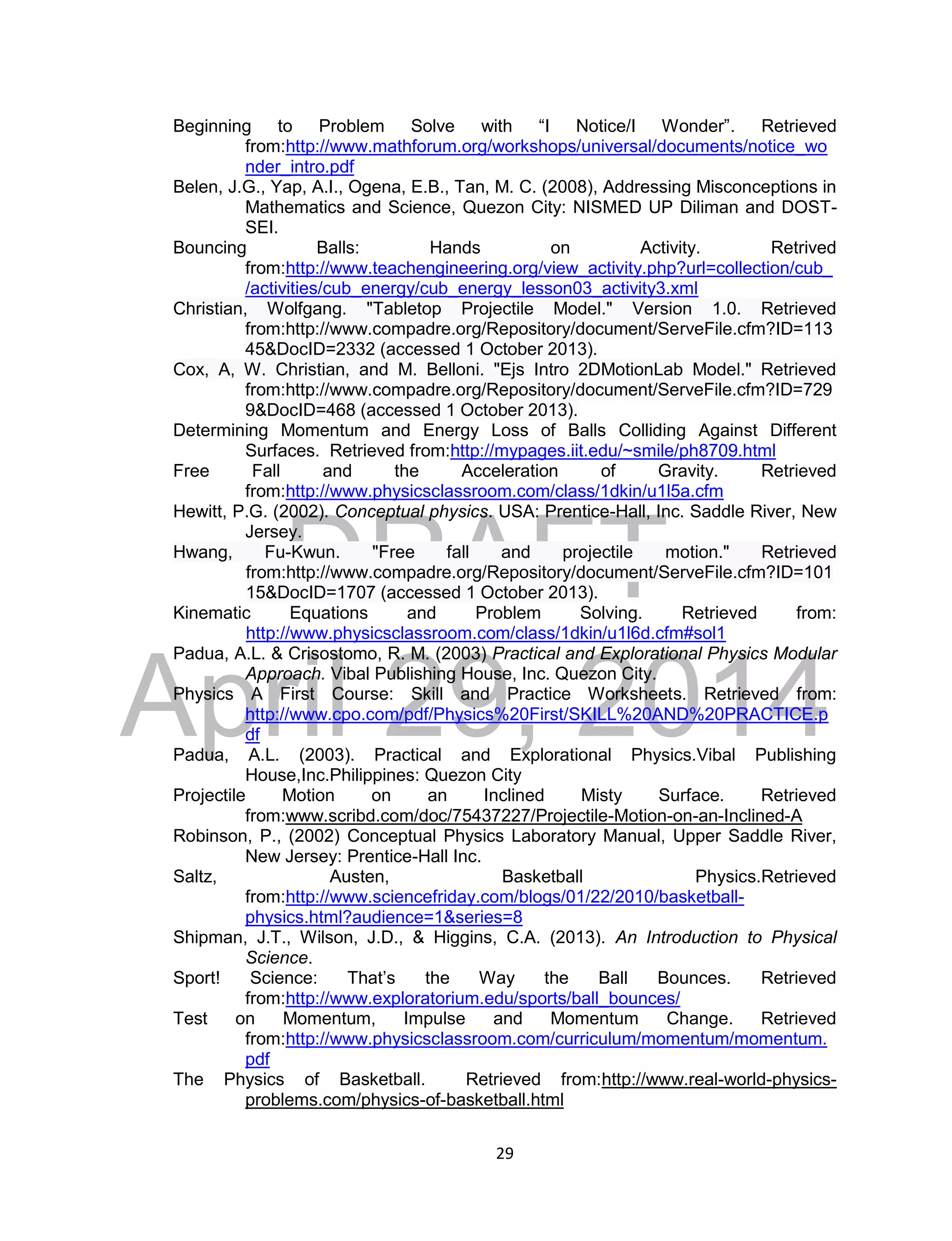 DRAFT
April 29, 2014
29
Beginning to Problem Solve with “I Notice/I Wonder”. Retrieved
from:http://www.mathforum.org/workshops/universal/documents/notice_wo
nder_intro.pdf
Belen, J.G., Yap, A.I., Ogena, E.B., Tan, M. C. (2008), Addressing Misconceptions in
Mathematics and Science, Quezon City: NISMED UP Diliman and DOST-
SEI.
Bouncing Balls: Hands on Activity. Retrived
from:http://www.teachengineering.org/view_activity.php?url=collection/cub_
/activities/cub_energy/cub_energy_lesson03_activity3.xml
Christian, Wolfgang. "Tabletop Projectile Model." Version 1.0. Retrieved
from:http://www.compadre.org/Repository/document/ServeFile.cfm?ID=113
45&DocID=2332 (accessed 1 October 2013).
Cox, A, W. Christian, and M. Belloni. "Ejs Intro 2DMotionLab Model." Retrieved
from:http://www.compadre.org/Repository/document/ServeFile.cfm?ID=729
9&DocID=468 (accessed 1 October 2013).
Determining Momentum and Energy Loss of Balls Colliding Against Different
Surfaces. Retrieved from:http://mypages.iit.edu/~smile/ph8709.html
Free Fall and the Acceleration of Gravity. Retrieved
from:http://www.physicsclassroom.com/class/1dkin/u1l5a.cfm
Hewitt, P.G. (2002). Conceptual physics. USA: Prentice-Hall, Inc. Saddle River, New
Jersey.
Hwang, Fu-Kwun. "Free fall and projectile motion." Retrieved
from:http://www.compadre.org/Repository/document/ServeFile.cfm?ID=101
15&DocID=1707 (accessed 1 October 2013).
Kinematic Equations and Problem Solving. Retrieved from:
http://www.physicsclassroom.com/class/1dkin/u1l6d.cfm#sol1
Padua, A.L. & Crisostomo, R. M. (2003) Practical and Explorational Physics Modular
Approach. Vibal Publishing House, Inc. Quezon City.
Physics A First Course: Skill and Practice Worksheets. Retrieved from:
http://www.cpo.com/pdf/Physics%20First/SKILL%20AND%20PRACTICE.p
df
Padua, A.L. (2003). Practical and Explorational Physics.Vibal Publishing
House,Inc.Philippines: Quezon City
Projectile Motion on an Inclined Misty Surface. Retrieved
from:www.scribd.com/doc/75437227/Projectile-Motion-on-an-Inclined-A
Robinson, P., (2002) Conceptual Physics Laboratory Manual, Upper Saddle River,
New Jersey: Prentice-Hall Inc.
Saltz, Austen, Basketball Physics.Retrieved
from:http://www.sciencefriday.com/blogs/01/22/2010/basketball-
physics.html?audience=1&series=8
Shipman, J.T., Wilson, J.D., & Higgins, C.A. (2013). An Introduction to Physical
Science.
Sport! Science: That’s the Way the Ball Bounces. Retrieved
from:http://www.exploratorium.edu/sports/ball_bounces/
Test on Momentum, Impulse and Momentum Change. Retrieved
from:http://www.physicsclassroom.com/curriculum/momentum/momentum.
pdf
The Physics of Basketball. Retrieved from:http://www.real-world-physics-
problems.com/physics-of-basketball.html
 
