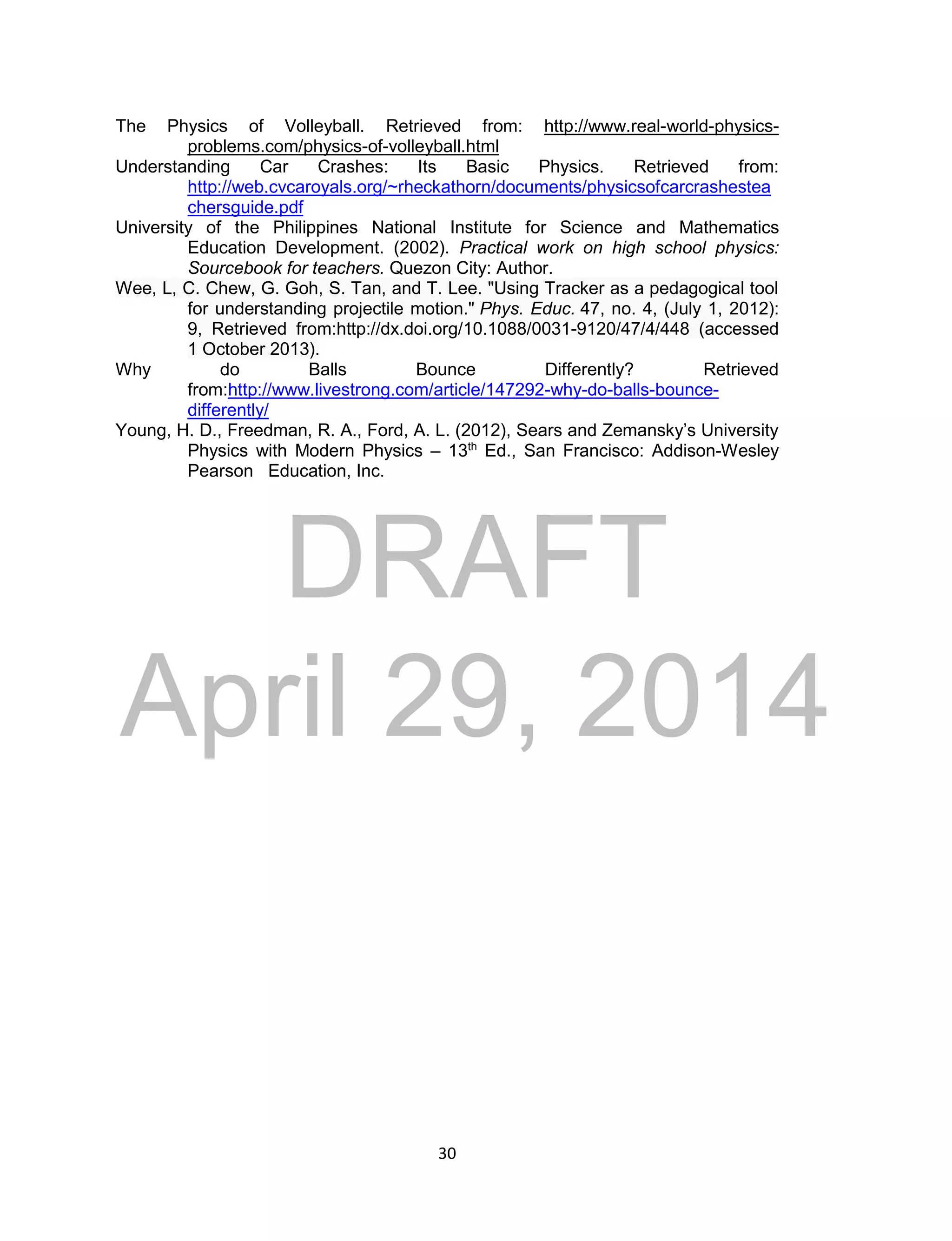 DRAFT
April 29, 2014
30
The Physics of Volleyball. Retrieved from: http://www.real-world-physics-
problems.com/physics-of-volleyball.html
Understanding Car Crashes: Its Basic Physics. Retrieved from:
http://web.cvcaroyals.org/~rheckathorn/documents/physicsofcarcrashestea
chersguide.pdf
University of the Philippines National Institute for Science and Mathematics
Education Development. (2002). Practical work on high school physics:
Sourcebook for teachers. Quezon City: Author.
Wee, L, C. Chew, G. Goh, S. Tan, and T. Lee. "Using Tracker as a pedagogical tool
for understanding projectile motion." Phys. Educ. 47, no. 4, (July 1, 2012):
9, Retrieved from:http://dx.doi.org/10.1088/0031-9120/47/4/448 (accessed
1 October 2013).
Why do Balls Bounce Differently? Retrieved
from:http://www.livestrong.com/article/147292-why-do-balls-bounce-
differently/
Young, H. D., Freedman, R. A., Ford, A. L. (2012), Sears and Zemansky’s University
Physics with Modern Physics – 13th
Ed., San Francisco: Addison-Wesley
Pearson Education, Inc.
 