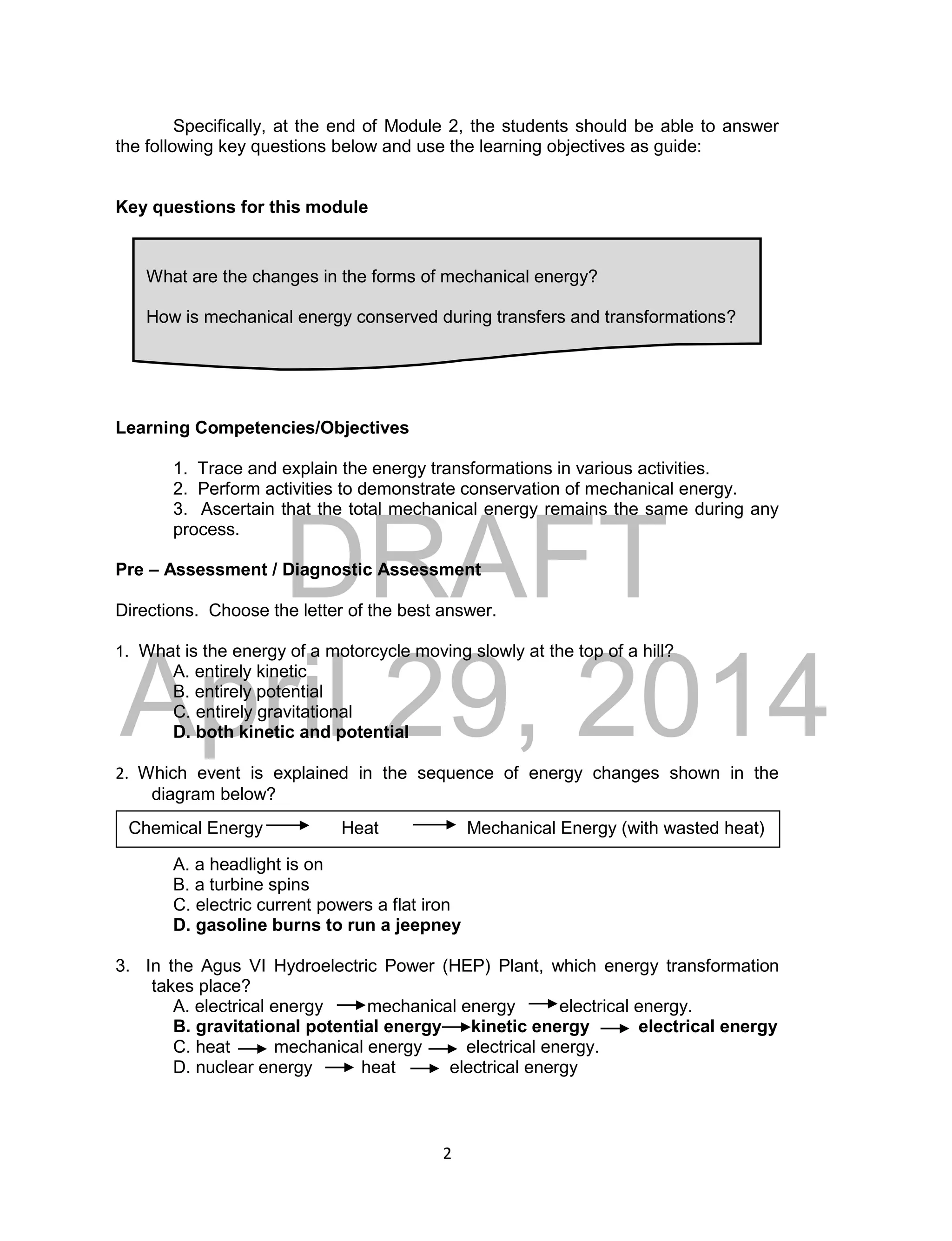 DRAFT
April 29, 2014
2
Specifically, at the end of Module 2, the students should be able to answer
the following key questions below and use the learning objectives as guide:
Key questions for this module
Learning Competencies/Objectives
1. Trace and explain the energy transformations in various activities.
2. Perform activities to demonstrate conservation of mechanical energy.
3. Ascertain that the total mechanical energy remains the same during any
process.
Pre – Assessment / Diagnostic Assessment
Directions. Choose the letter of the best answer.
1. What is the energy of a motorcycle moving slowly at the top of a hill?
A. entirely kinetic
B. entirely potential
C. entirely gravitational
D. both kinetic and potential
2. Which event is explained in the sequence of energy changes shown in the
diagram below?
A. a headlight is on
B. a turbine spins
C. electric current powers a flat iron
D. gasoline burns to run a jeepney
3. In the Agus VI Hydroelectric Power (HEP) Plant, which energy transformation
takes place?
A. electrical energy mechanical energy electrical energy.
B. gravitational potential energy kinetic energy electrical energy
C. heat mechanical energy electrical energy.
D. nuclear energy heat electrical energy
What are the changes in the forms of mechanical energy?
How is mechanical energy conserved during transfers and transformations?
Chemical Energy Heat Mechanical Energy (with wasted heat)
 