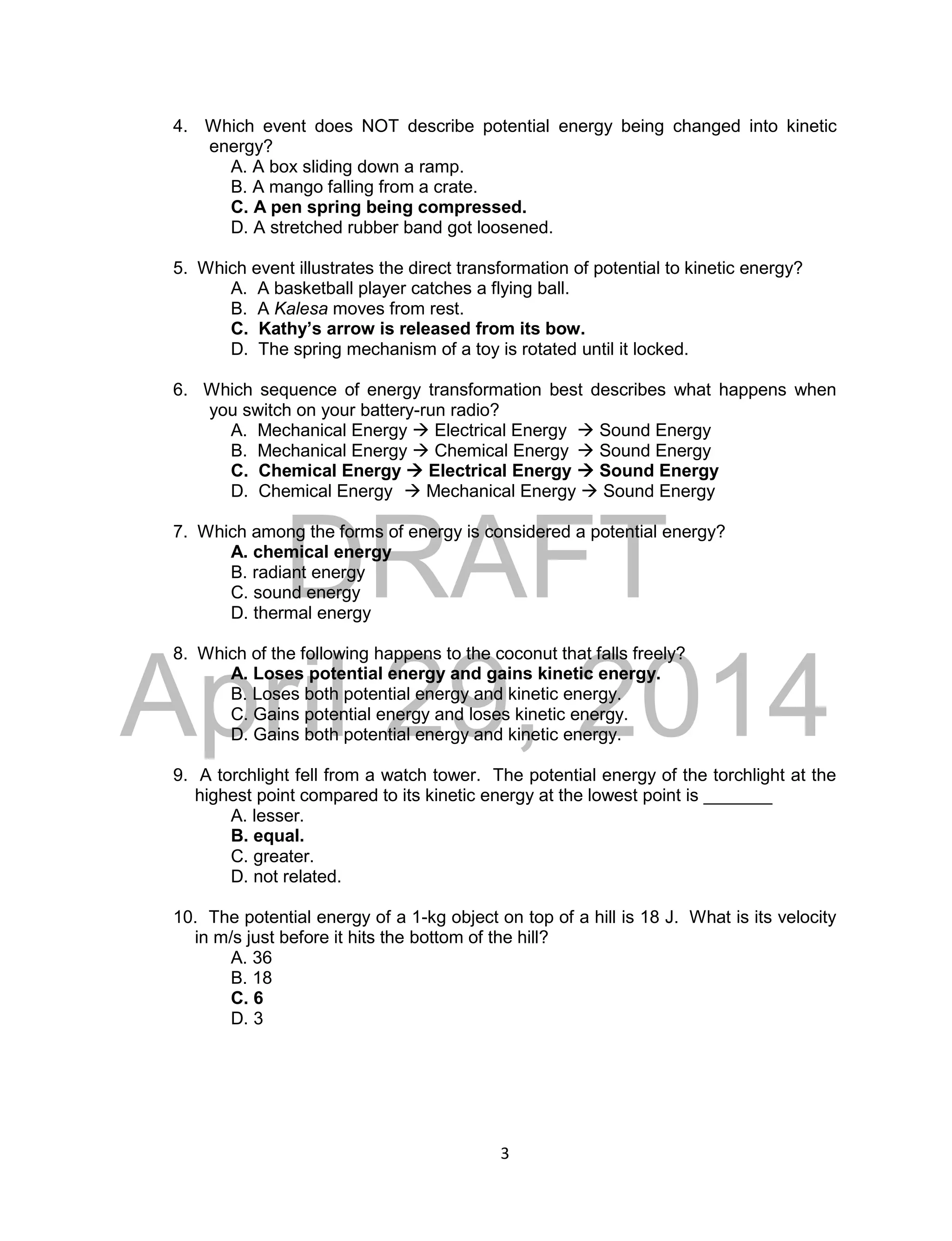 DRAFT
April 29, 2014
3
4. Which event does NOT describe potential energy being changed into kinetic
energy?
A. A box sliding down a ramp.
B. A mango falling from a crate.
C. A pen spring being compressed.
D. A stretched rubber band got loosened.
5. Which event illustrates the direct transformation of potential to kinetic energy?
A. A basketball player catches a flying ball.
B. A Kalesa moves from rest.
C. Kathy’s arrow is released from its bow.
D. The spring mechanism of a toy is rotated until it locked.
6. Which sequence of energy transformation best describes what happens when
you switch on your battery-run radio?
A. Mechanical Energy  Electrical Energy  Sound Energy
B. Mechanical Energy  Chemical Energy  Sound Energy
C. Chemical Energy  Electrical Energy  Sound Energy
D. Chemical Energy  Mechanical Energy  Sound Energy
7. Which among the forms of energy is considered a potential energy?
A. chemical energy
B. radiant energy
C. sound energy
D. thermal energy
8. Which of the following happens to the coconut that falls freely?
A. Loses potential energy and gains kinetic energy.
B. Loses both potential energy and kinetic energy.
C. Gains potential energy and loses kinetic energy.
D. Gains both potential energy and kinetic energy.
9. A torchlight fell from a watch tower. The potential energy of the torchlight at the
highest point compared to its kinetic energy at the lowest point is _______
A. lesser.
B. equal.
C. greater.
D. not related.
10. The potential energy of a 1-kg object on top of a hill is 18 J. What is its velocity
in m/s just before it hits the bottom of the hill?
A. 36
B. 18
C. 6
D. 3
 