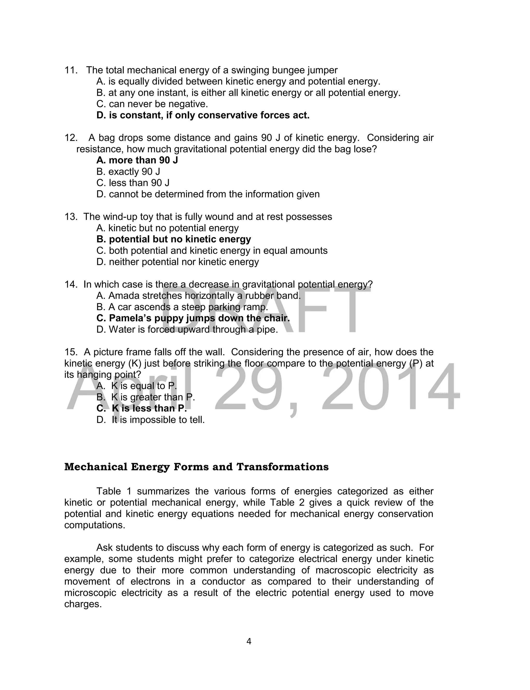 DRAFT
April 29, 2014
4
11. The total mechanical energy of a swinging bungee jumper
A. is equally divided between kinetic energy and potential energy.
B. at any one instant, is either all kinetic energy or all potential energy.
C. can never be negative.
D. is constant, if only conservative forces act.
12. A bag drops some distance and gains 90 J of kinetic energy. Considering air
resistance, how much gravitational potential energy did the bag lose?
A. more than 90 J
B. exactly 90 J
C. less than 90 J
D. cannot be determined from the information given
13. The wind-up toy that is fully wound and at rest possesses
A. kinetic but no potential energy
B. potential but no kinetic energy
C. both potential and kinetic energy in equal amounts
D. neither potential nor kinetic energy
14. In which case is there a decrease in gravitational potential energy?
A. Amada stretches horizontally a rubber band.
B. A car ascends a steep parking ramp.
C. Pamela’s puppy jumps down the chair.
D. Water is forced upward through a pipe.
15. A picture frame falls off the wall. Considering the presence of air, how does the
kinetic energy (K) just before striking the floor compare to the potential energy (P) at
its hanging point?
A. K is equal to P.
B. K is greater than P.
C. K is less than P.
D. It is impossible to tell.
Mechanical Energy Forms and Transformations
Table 1 summarizes the various forms of energies categorized as either
kinetic or potential mechanical energy, while Table 2 gives a quick review of the
potential and kinetic energy equations needed for mechanical energy conservation
computations.
Ask students to discuss why each form of energy is categorized as such. For
example, some students might prefer to categorize electrical energy under kinetic
energy due to their more common understanding of macroscopic electricity as
movement of electrons in a conductor as compared to their understanding of
microscopic electricity as a result of the electric potential energy used to move
charges.
 