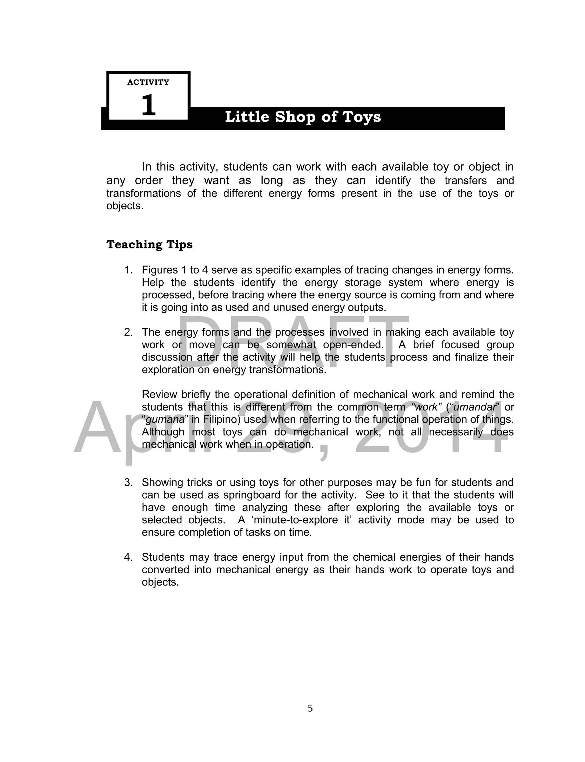 DRAFT
April 29, 2014
5
Little Shop of Toys
In this activity, students can work with each available toy or object in
any order they want as long as they can identify the transfers and
transformations of the different energy forms present in the use of the toys or
objects.
Teaching Tips
1. Figures 1 to 4 serve as specific examples of tracing changes in energy forms.
Help the students identify the energy storage system where energy is
processed, before tracing where the energy source is coming from and where
it is going into as used and unused energy outputs.
2. The energy forms and the processes involved in making each available toy
work or move can be somewhat open-ended. A brief focused group
discussion after the activity will help the students process and finalize their
exploration on energy transformations.
Review briefly the operational definition of mechanical work and remind the
students that this is different from the common term “work” (“umandar” or
“gumana” in Filipino) used when referring to the functional operation of things.
Although most toys can do mechanical work, not all necessarily does
mechanical work when in operation.
3. Showing tricks or using toys for other purposes may be fun for students and
can be used as springboard for the activity. See to it that the students will
have enough time analyzing these after exploring the available toys or
selected objects. A ‘minute-to-explore it’ activity mode may be used to
ensure completion of tasks on time.
4. Students may trace energy input from the chemical energies of their hands
converted into mechanical energy as their hands work to operate toys and
objects.
ACTIVITY
1
 