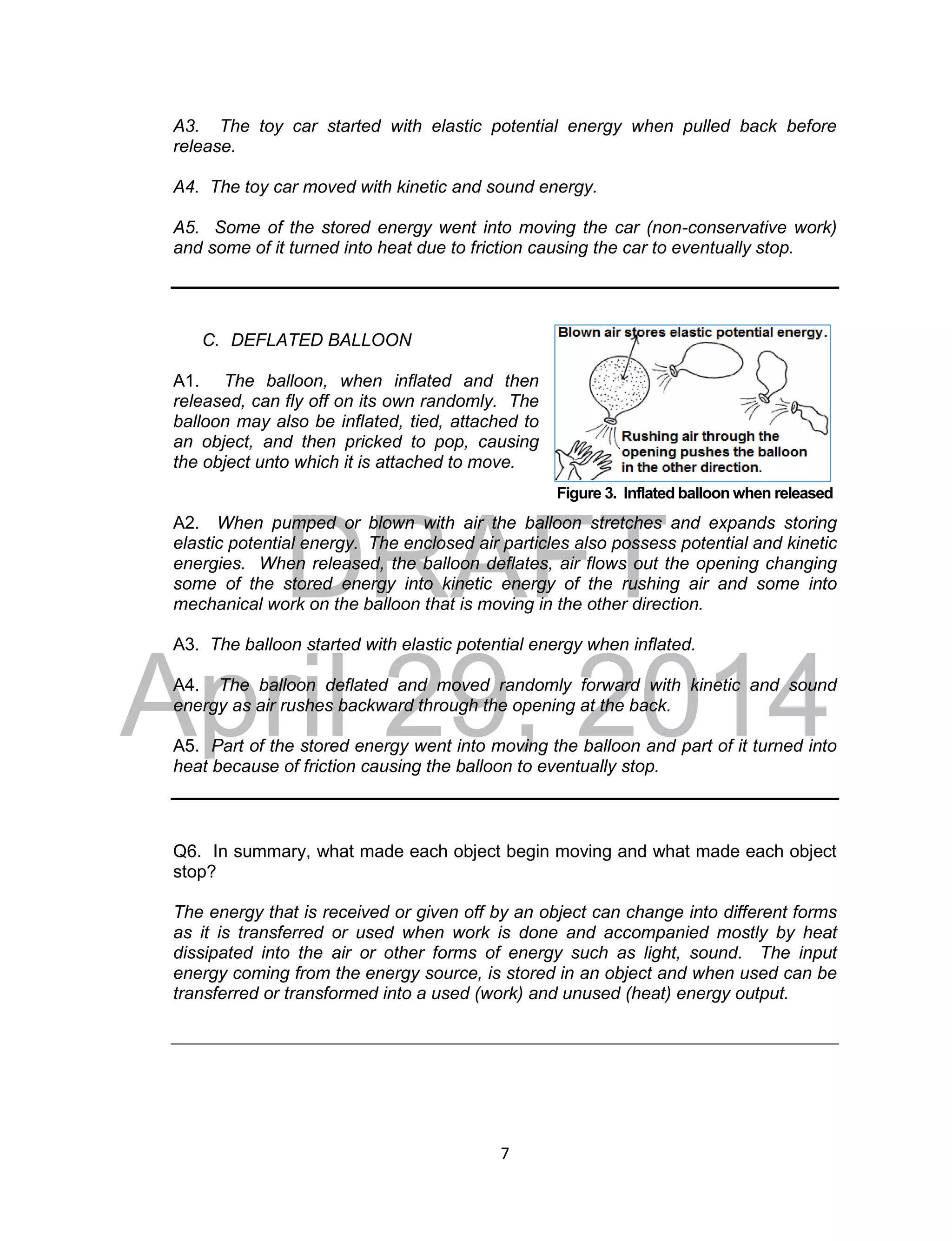 DRAFT
April 29, 2014
7
Figure 3. Inflated balloon when released
A3. The toy car started with elastic potential energy when pulled back before
release.
A4. The toy car moved with kinetic and sound energy.
A5. Some of the stored energy went into moving the car (non-conservative work)
and some of it turned into heat due to friction causing the car to eventually stop.
C. DEFLATED BALLOON
A1. The balloon, when inflated and then
released, can fly off on its own randomly. The
balloon may also be inflated, tied, attached to
an object, and then pricked to pop, causing
the object unto which it is attached to move.
A2. When pumped or blown with air the balloon stretches and expands storing
elastic potential energy. The enclosed air particles also possess potential and kinetic
energies. When released, the balloon deflates, air flows out the opening changing
some of the stored energy into kinetic energy of the rushing air and some into
mechanical work on the balloon that is moving in the other direction.
A3. The balloon started with elastic potential energy when inflated.
A4. The balloon deflated and moved randomly forward with kinetic and sound
energy as air rushes backward through the opening at the back.
A5. Part of the stored energy went into moving the balloon and part of it turned into
heat because of friction causing the balloon to eventually stop.
Q6. In summary, what made each object begin moving and what made each object
stop?
The energy that is received or given off by an object can change into different forms
as it is transferred or used when work is done and accompanied mostly by heat
dissipated into the air or other forms of energy such as light, sound. The input
energy coming from the energy source, is stored in an object and when used can be
transferred or transformed into a used (work) and unused (heat) energy output.
 