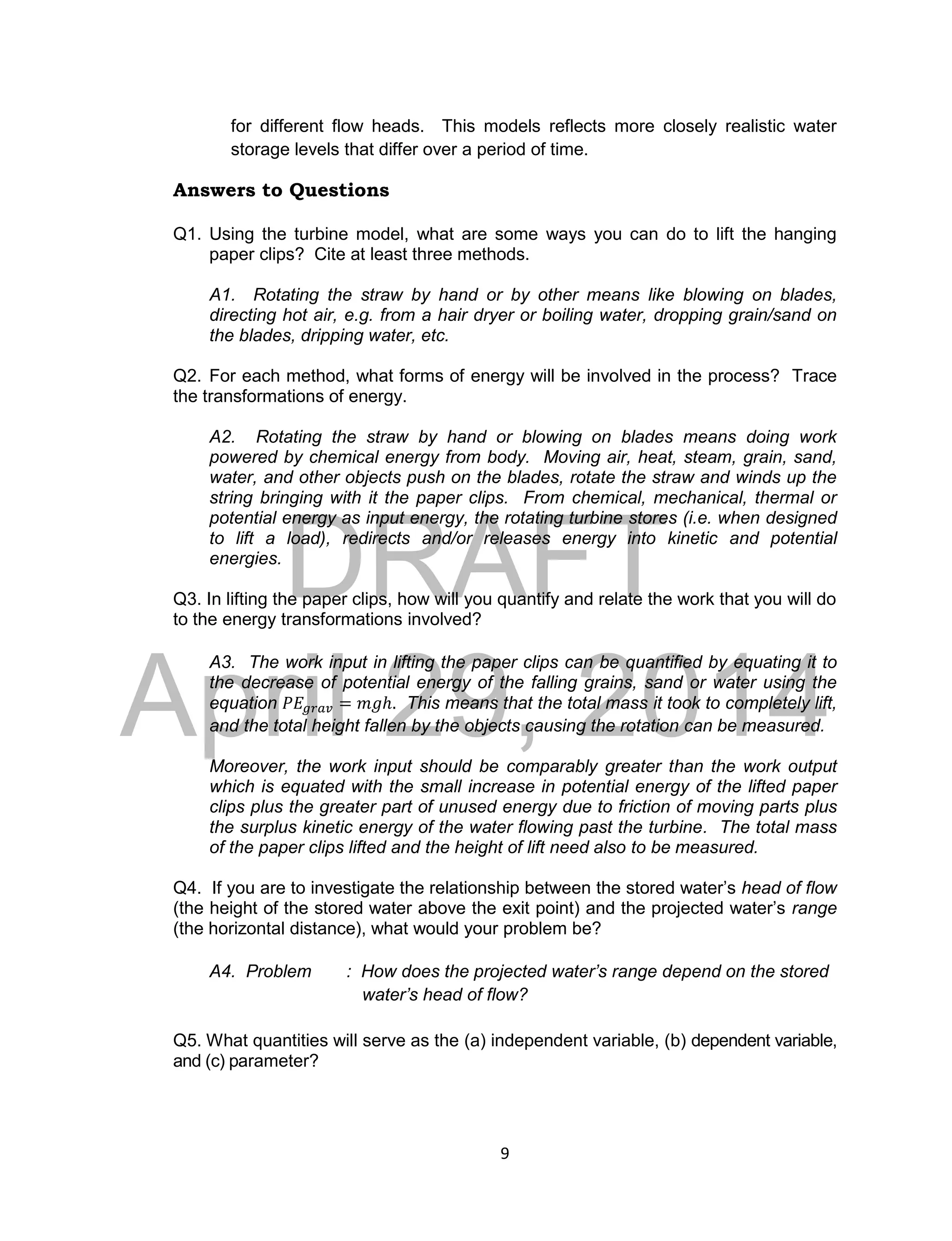 DRAFT
April 29, 2014
9
for different flow heads. This models reflects more closely realistic water
storage levels that differ over a period of time.
Answers to Questions
Q1. Using the turbine model, what are some ways you can do to lift the hanging
paper clips? Cite at least three methods.
A1. Rotating the straw by hand or by other means like blowing on blades,
directing hot air, e.g. from a hair dryer or boiling water, dropping grain/sand on
the blades, dripping water, etc.
Q2. For each method, what forms of energy will be involved in the process? Trace
the transformations of energy.
A2. Rotating the straw by hand or blowing on blades means doing work
powered by chemical energy from body. Moving air, heat, steam, grain, sand,
water, and other objects push on the blades, rotate the straw and winds up the
string bringing with it the paper clips. From chemical, mechanical, thermal or
potential energy as input energy, the rotating turbine stores (i.e. when designed
to lift a load), redirects and/or releases energy into kinetic and potential
energies.
Q3. In lifting the paper clips, how will you quantify and relate the work that you will do
to the energy transformations involved?
A3. The work input in lifting the paper clips can be quantified by equating it to
the decrease of potential energy of the falling grains, sand or water using the
equation 𝑃𝐸𝑔𝑟𝑎𝑣 = 𝑚𝑔ℎ. This means that the total mass it took to completely lift,
and the total height fallen by the objects causing the rotation can be measured.
Moreover, the work input should be comparably greater than the work output
which is equated with the small increase in potential energy of the lifted paper
clips plus the greater part of unused energy due to friction of moving parts plus
the surplus kinetic energy of the water flowing past the turbine. The total mass
of the paper clips lifted and the height of lift need also to be measured.
Q4. If you are to investigate the relationship between the stored water’s head of flow
(the height of the stored water above the exit point) and the projected water’s range
(the horizontal distance), what would your problem be?
A4. Problem : How does the projected water’s range depend on the stored
water’s head of flow?
Q5. What quantities will serve as the (a) independent variable, (b) dependent variable,
and (c) parameter?
 