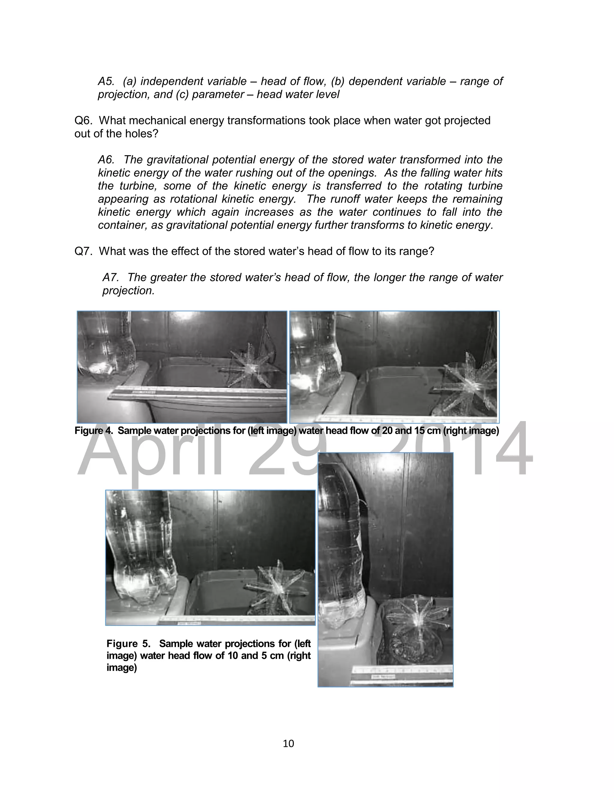DRAFT
April 29, 2014
10
A5. (a) independent variable – head of flow, (b) dependent variable – range of
projection, and (c) parameter – head water level
Q6. What mechanical energy transformations took place when water got projected
out of the holes?
A6. The gravitational potential energy of the stored water transformed into the
kinetic energy of the water rushing out of the openings. As the falling water hits
the turbine, some of the kinetic energy is transferred to the rotating turbine
appearing as rotational kinetic energy. The runoff water keeps the remaining
kinetic energy which again increases as the water continues to fall into the
container, as gravitational potential energy further transforms to kinetic energy.
Q7. What was the effect of the stored water’s head of flow to its range?
A7. The greater the stored water’s head of flow, the longer the range of water
projection.
Figure 4. Sample water projections for (left image) water head flow of 20 and 15 cm (right image)
Figure 5. Sample water projections for (left
image) water head flow of 10 and 5 cm (right
image)
 