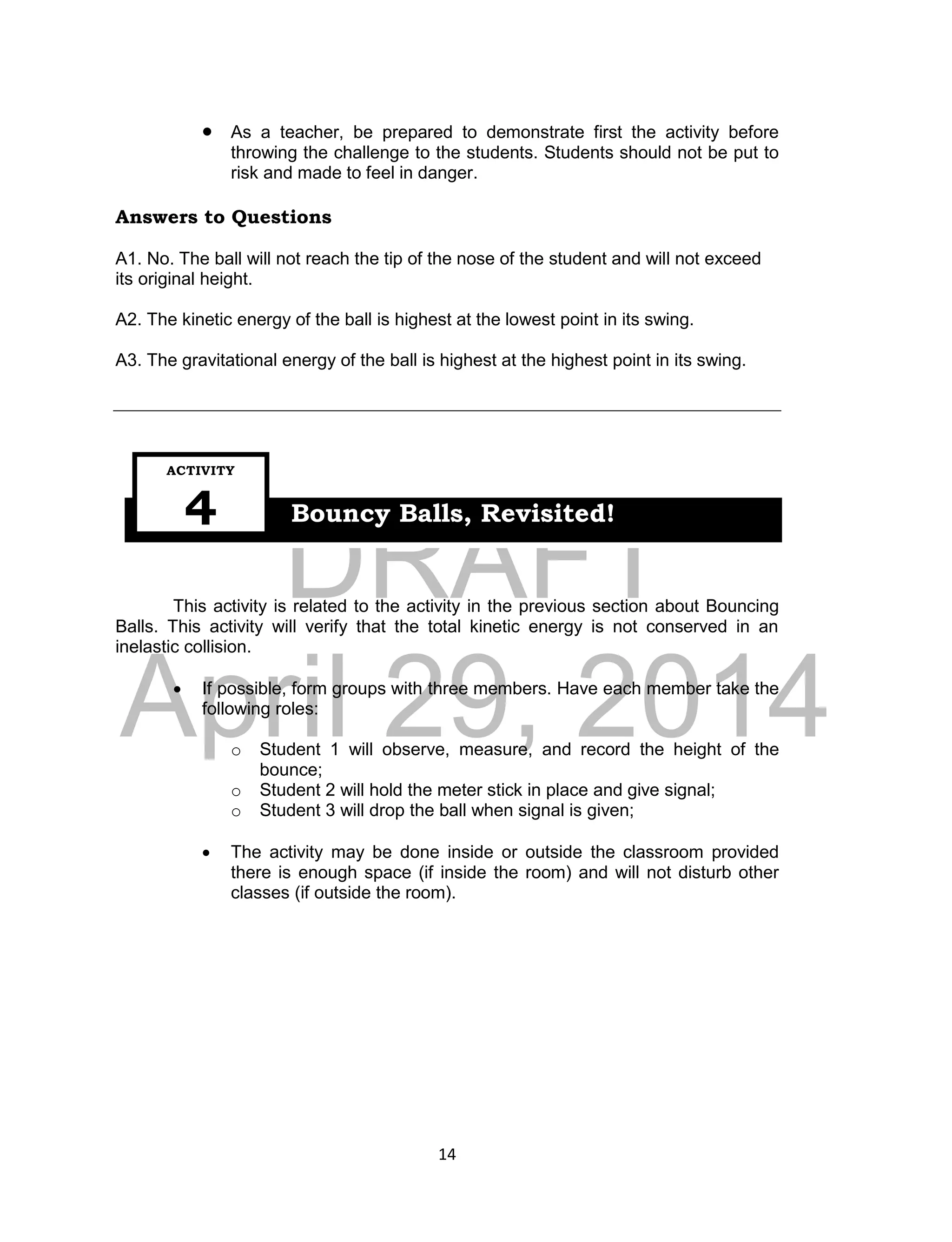 DRAFT
April 29, 2014
14
 As a teacher, be prepared to demonstrate first the activity before
throwing the challenge to the students. Students should not be put to
risk and made to feel in danger.
Answers to Questions
A1. No. The ball will not reach the tip of the nose of the student and will not exceed
its original height.
A2. The kinetic energy of the ball is highest at the lowest point in its swing.
A3. The gravitational energy of the ball is highest at the highest point in its swing.
This activity is related to the activity in the previous section about Bouncing
Balls. This activity will verify that the total kinetic energy is not conserved in an
inelastic collision.
 If possible, form groups with three members. Have each member take the
following roles:
o Student 1 will observe, measure, and record the height of the
bounce;
o Student 2 will hold the meter stick in place and give signal;
o Student 3 will drop the ball when signal is given;
 The activity may be done inside or outside the classroom provided
there is enough space (if inside the room) and will not disturb other
classes (if outside the room).
Bouncy Balls, Revisited!
ACTIVITY
4
 