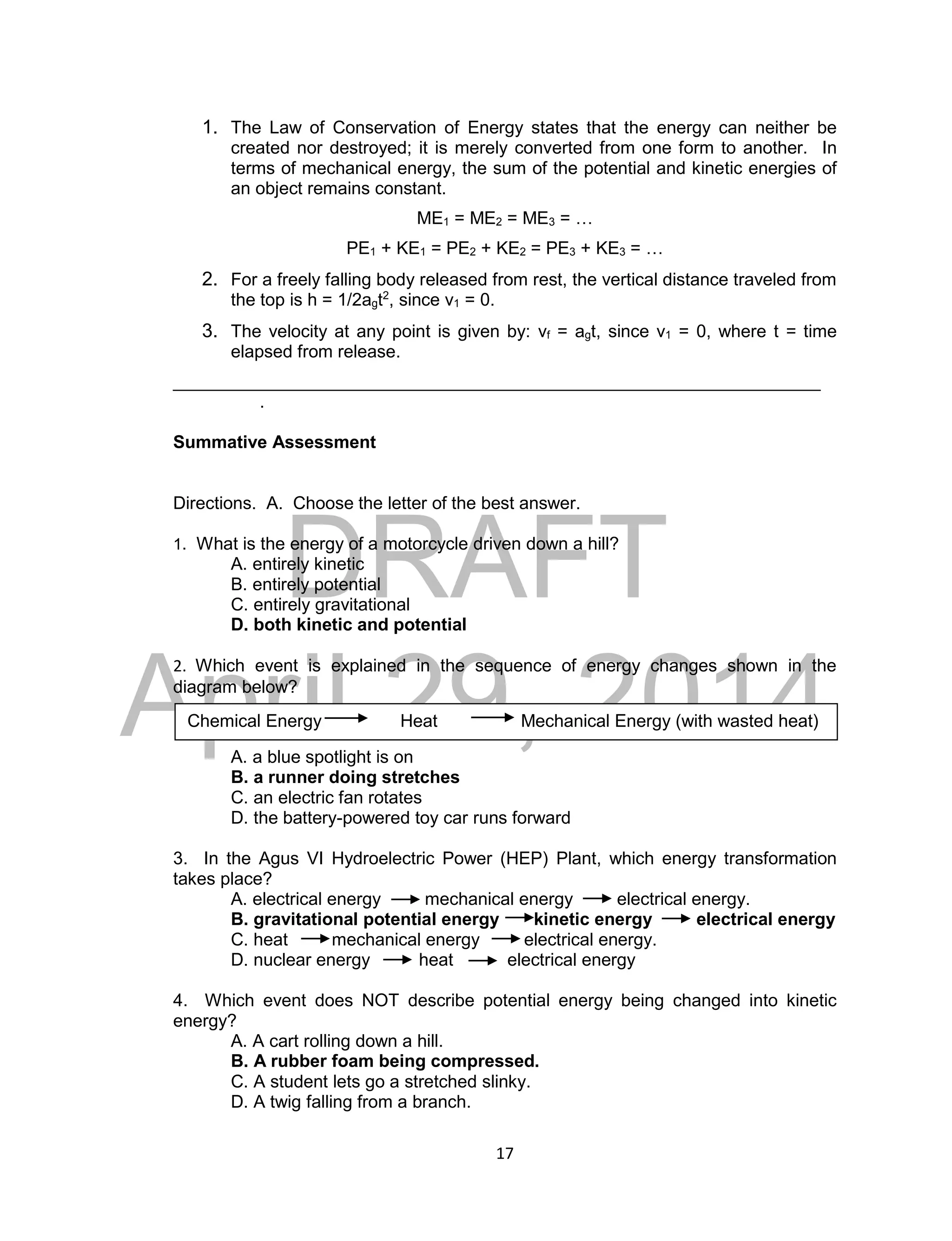 DRAFT
April 29, 2014
17
1. The Law of Conservation of Energy states that the energy can neither be
created nor destroyed; it is merely converted from one form to another. In
terms of mechanical energy, the sum of the potential and kinetic energies of
an object remains constant.
ME1 = ME2 = ME3 = …
PE1 + KE1 = PE2 + KE2 = PE3 + KE3 = …
2. For a freely falling body released from rest, the vertical distance traveled from
the top is h = 1/2agt2
, since v1 = 0.
3. The velocity at any point is given by: vf = agt, since v1 = 0, where t = time
elapsed from release.
__________________________________________________________________
.
Summative Assessment
Directions. A. Choose the letter of the best answer.
1. What is the energy of a motorcycle driven down a hill?
A. entirely kinetic
B. entirely potential
C. entirely gravitational
D. both kinetic and potential
2. Which event is explained in the sequence of energy changes shown in the
diagram below?
A. a blue spotlight is on
B. a runner doing stretches
C. an electric fan rotates
D. the battery-powered toy car runs forward
3. In the Agus VI Hydroelectric Power (HEP) Plant, which energy transformation
takes place?
A. electrical energy mechanical energy electrical energy.
B. gravitational potential energy kinetic energy electrical energy
C. heat mechanical energy electrical energy.
D. nuclear energy heat electrical energy
4. Which event does NOT describe potential energy being changed into kinetic
energy?
A. A cart rolling down a hill.
B. A rubber foam being compressed.
C. A student lets go a stretched slinky.
D. A twig falling from a branch.
Chemical Energy Heat Mechanical Energy (with wasted heat)
 