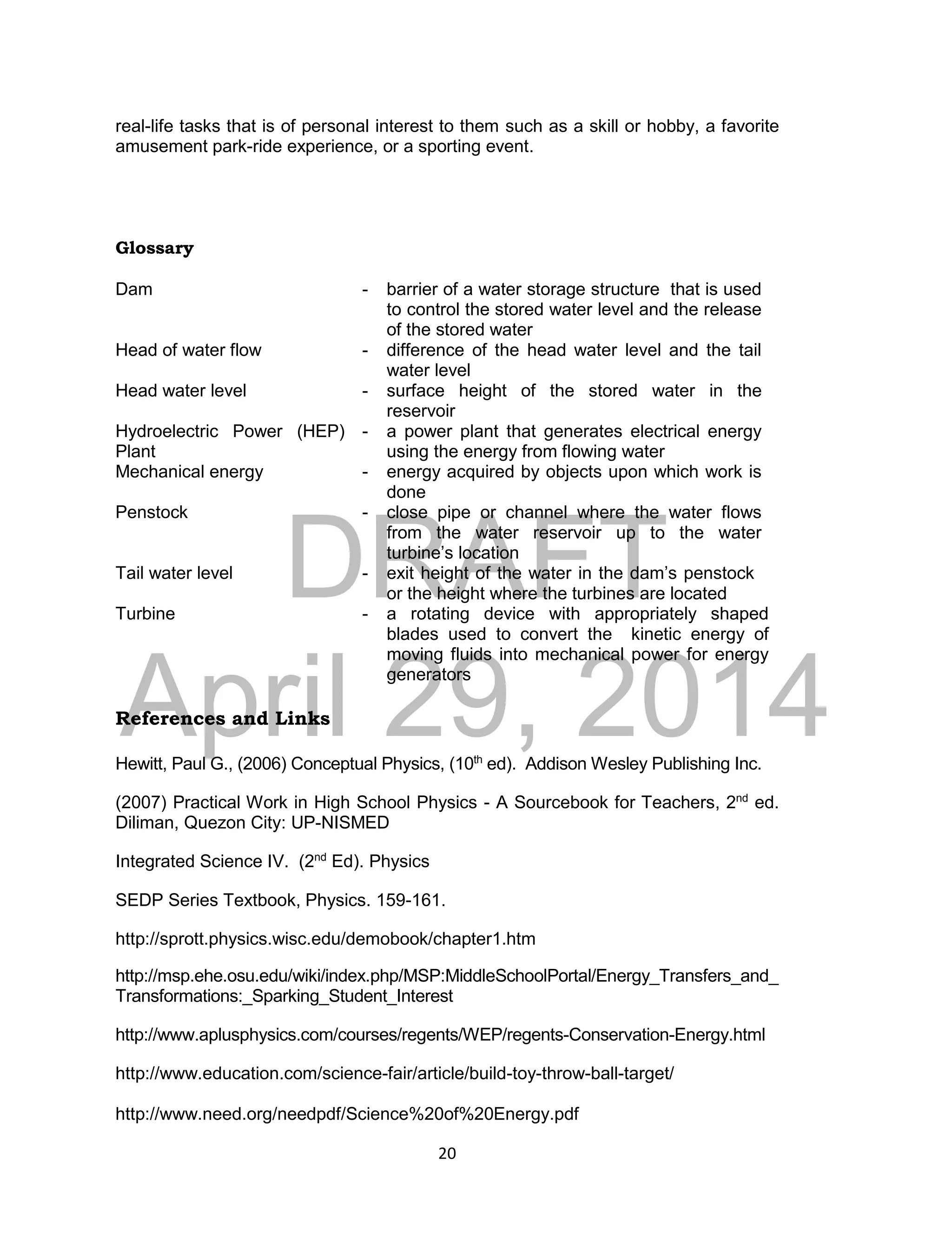 DRAFT
April 29, 2014
20
real-life tasks that is of personal interest to them such as a skill or hobby, a favorite
amusement park-ride experience, or a sporting event.
Glossary
Dam - barrier of a water storage structure that is used
to control the stored water level and the release
of the stored water
Head of water flow - difference of the head water level and the tail
water level
Head water level - surface height of the stored water in the
reservoir
Hydroelectric Power (HEP)
Plant
- a power plant that generates electrical energy
using the energy from flowing water
Mechanical energy - energy acquired by objects upon which work is
done
Penstock - close pipe or channel where the water flows
from the water reservoir up to the water
turbine’s location
Tail water level - exit height of the water in the dam’s penstock
or the height where the turbines are located
Turbine - a rotating device with appropriately shaped
blades used to convert the kinetic energy of
moving fluids into mechanical power for energy
generators
References and Links
Hewitt, Paul G., (2006) Conceptual Physics, (10th
ed). Addison Wesley Publishing Inc.
(2007) Practical Work in High School Physics - A Sourcebook for Teachers, 2nd
ed.
Diliman, Quezon City: UP-NISMED
Integrated Science IV. (2nd
Ed). Physics
SEDP Series Textbook, Physics. 159-161.
http://sprott.physics.wisc.edu/demobook/chapter1.htm
http://msp.ehe.osu.edu/wiki/index.php/MSP:MiddleSchoolPortal/Energy_Transfers_and_
Transformations:_Sparking_Student_Interest
http://www.aplusphysics.com/courses/regents/WEP/regents-Conservation-Energy.html
http://www.education.com/science-fair/article/build-toy-throw-ball-target/
http://www.need.org/needpdf/Science%20of%20Energy.pdf
 