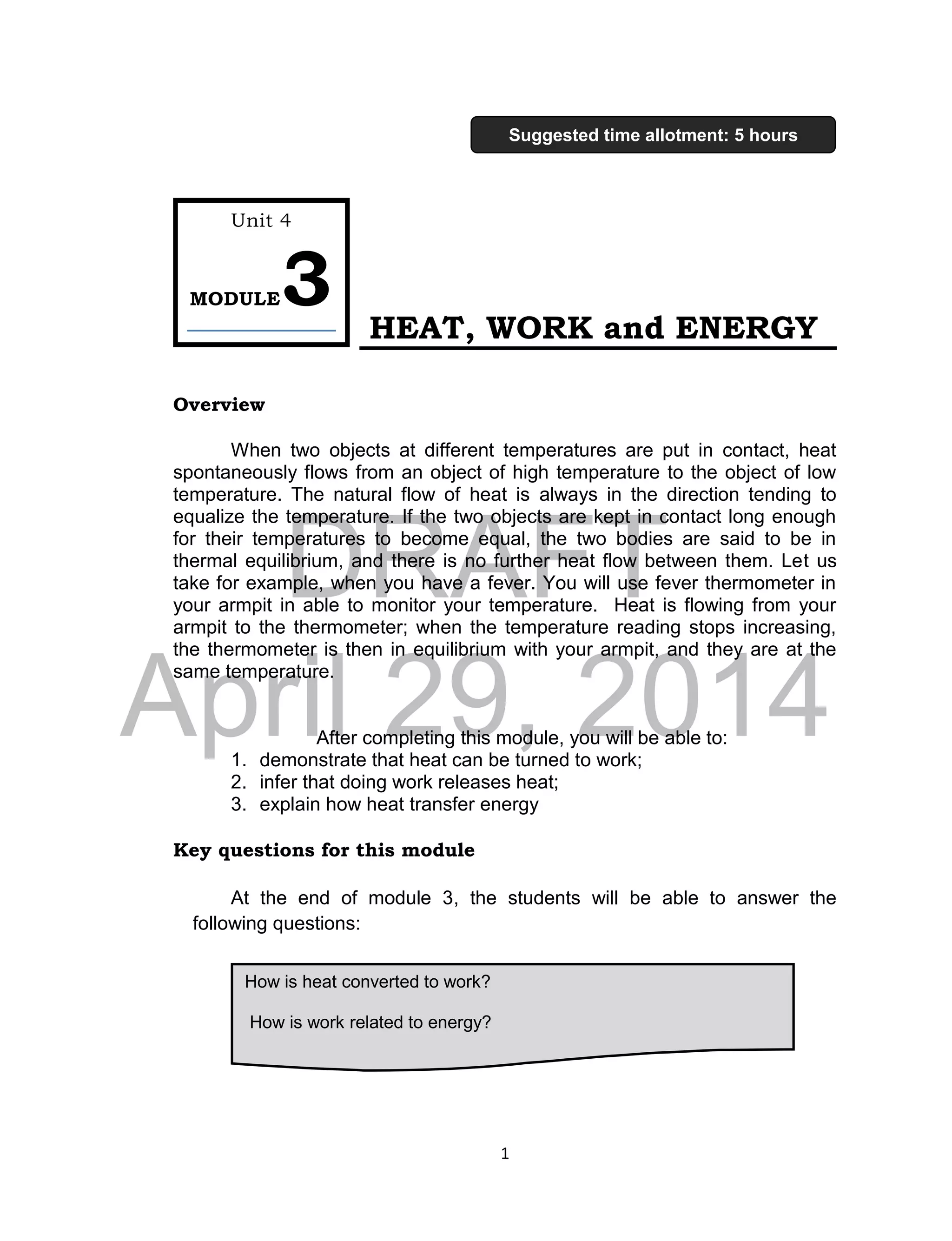 DRAFT
April 29, 2014
1
HEAT, WORK and ENERGY
Overview
When two objects at different temperatures are put in contact, heat
spontaneously flows from an object of high temperature to the object of low
temperature. The natural flow of heat is always in the direction tending to
equalize the temperature. If the two objects are kept in contact long enough
for their temperatures to become equal, the two bodies are said to be in
thermal equilibrium, and there is no further heat flow between them. Let us
take for example, when you have a fever. You will use fever thermometer in
your armpit in able to monitor your temperature. Heat is flowing from your
armpit to the thermometer; when the temperature reading stops increasing,
the thermometer is then in equilibrium with your armpit, and they are at the
same temperature.
After completing this module, you will be able to:
1. demonstrate that heat can be turned to work;
2. infer that doing work releases heat;
3. explain how heat transfer energy
Key questions for this module
At the end of module 3, the students will be able to answer the
following questions:
How is heat converted to work?
How is work related to energy?
Unit 4
MODULE3
Suggested time allotment: 5 hours
 