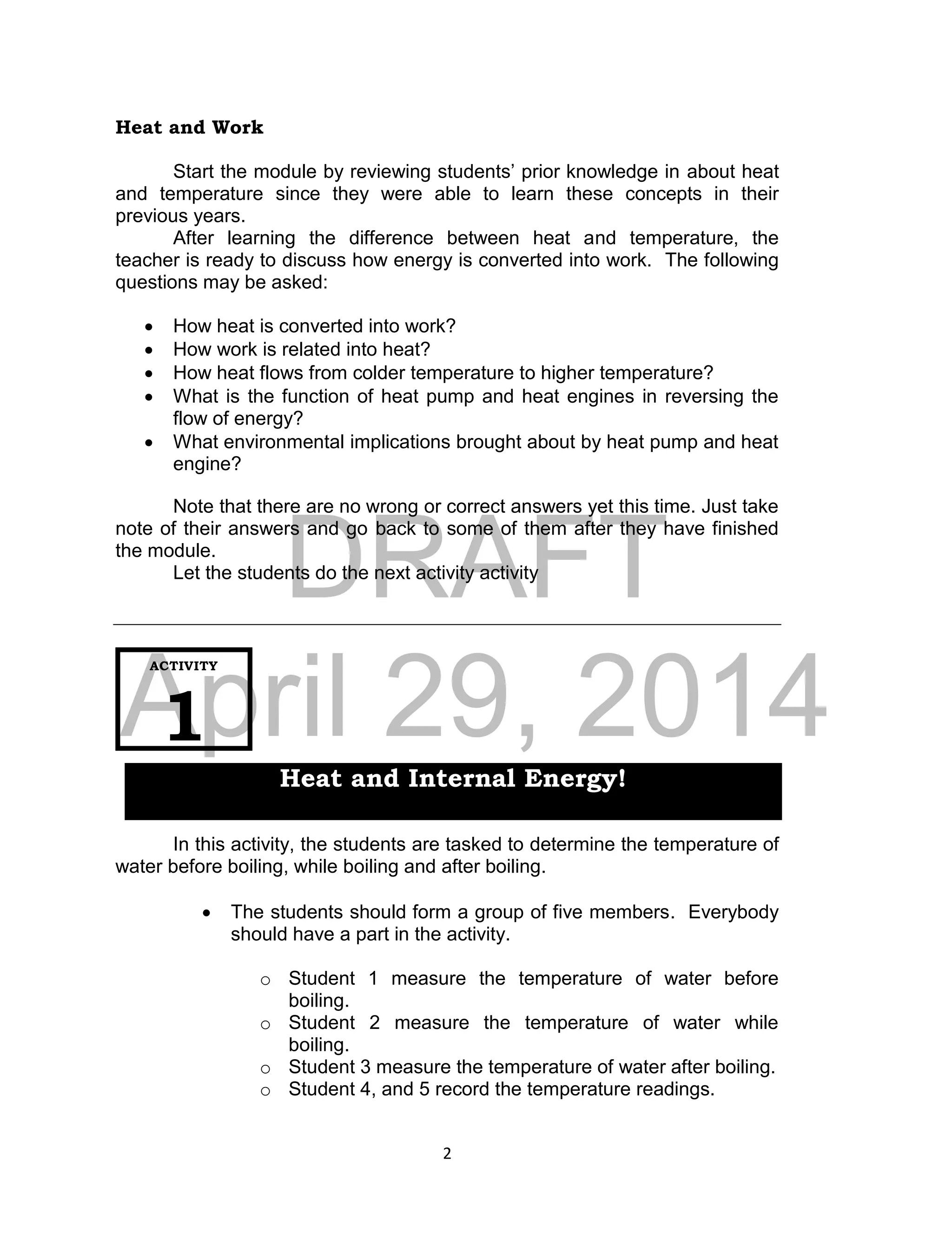 DRAFT
April 29, 2014
2
Heat and Work
Start the module by reviewing students’ prior knowledge in about heat
and temperature since they were able to learn these concepts in their
previous years.
After learning the difference between heat and temperature, the
teacher is ready to discuss how energy is converted into work. The following
questions may be asked:
 How heat is converted into work?
 How work is related into heat?
 How heat flows from colder temperature to higher temperature?
 What is the function of heat pump and heat engines in reversing the
flow of energy?
 What environmental implications brought about by heat pump and heat
engine?
Note that there are no wrong or correct answers yet this time. Just take
note of their answers and go back to some of them after they have finished
the module.
Let the students do the next activity activity
In this activity, the students are tasked to determine the temperature of
water before boiling, while boiling and after boiling.
 The students should form a group of five members. Everybody
should have a part in the activity.
o Student 1 measure the temperature of water before
boiling.
o Student 2 measure the temperature of water while
boiling.
o Student 3 measure the temperature of water after boiling.
o Student 4, and 5 record the temperature readings.
ACTIVITY
1
Heat and Internal Energy!
 