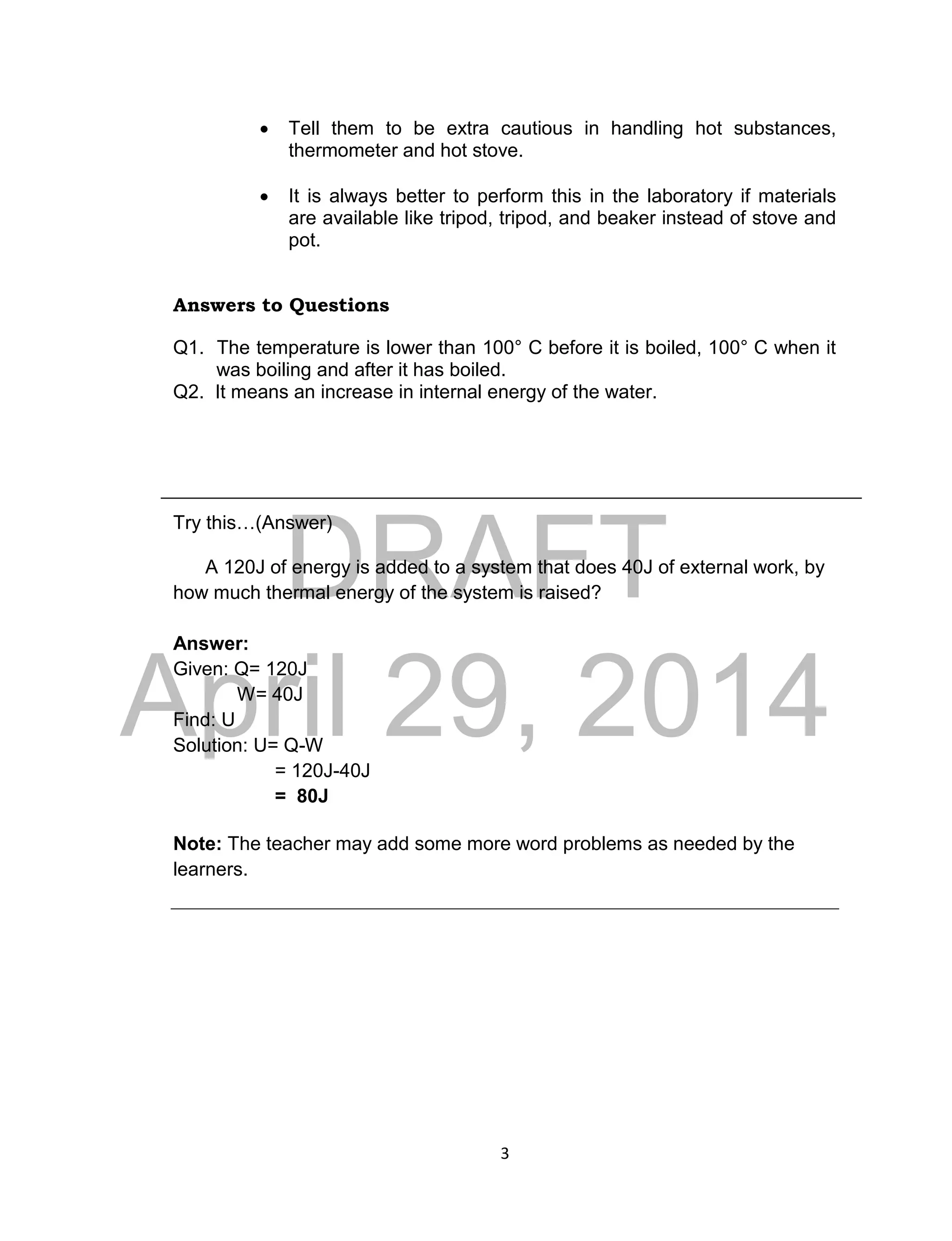 DRAFT
April 29, 2014
3
 Tell them to be extra cautious in handling hot substances,
thermometer and hot stove.
 It is always better to perform this in the laboratory if materials
are available like tripod, tripod, and beaker instead of stove and
pot.
Answers to Questions
Q1. The temperature is lower than 100° C before it is boiled, 100° C when it
was boiling and after it has boiled.
Q2. It means an increase in internal energy of the water.
Try this…(Answer)
A 120J of energy is added to a system that does 40J of external work, by
how much thermal energy of the system is raised?
Answer:
Given: Q= 120J
W= 40J
Find: U
Solution: U= Q-W
= 120J-40J
= 80J
Note: The teacher may add some more word problems as needed by the
learners.
 