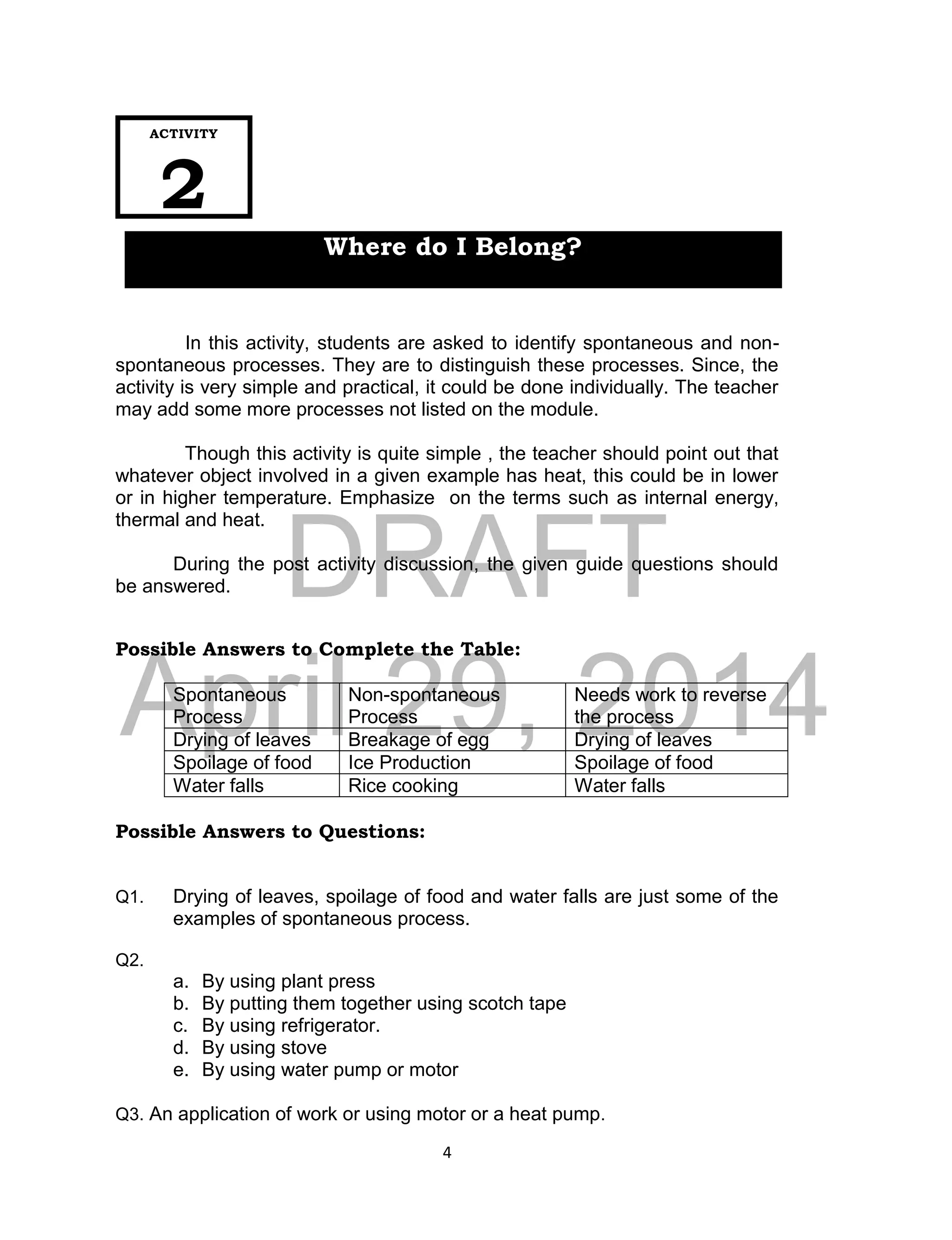 DRAFT
April 29, 2014
4
In this activity, students are asked to identify spontaneous and non-
spontaneous processes. They are to distinguish these processes. Since, the
activity is very simple and practical, it could be done individually. The teacher
may add some more processes not listed on the module.
Though this activity is quite simple , the teacher should point out that
whatever object involved in a given example has heat, this could be in lower
or in higher temperature. Emphasize on the terms such as internal energy,
thermal and heat.
During the post activity discussion, the given guide questions should
be answered.
Possible Answers to Complete the Table:
Spontaneous
Process
Non-spontaneous
Process
Needs work to reverse
the process
Drying of leaves Breakage of egg Drying of leaves
Spoilage of food Ice Production Spoilage of food
Water falls Rice cooking Water falls
Possible Answers to Questions:
Q1. Drying of leaves, spoilage of food and water falls are just some of the
examples of spontaneous process.
Q2.
a. By using plant press
b. By putting them together using scotch tape
c. By using refrigerator.
d. By using stove
e. By using water pump or motor
Q3. An application of work or using motor or a heat pump.
ACTIVITY
2
Where do I Belong?
 