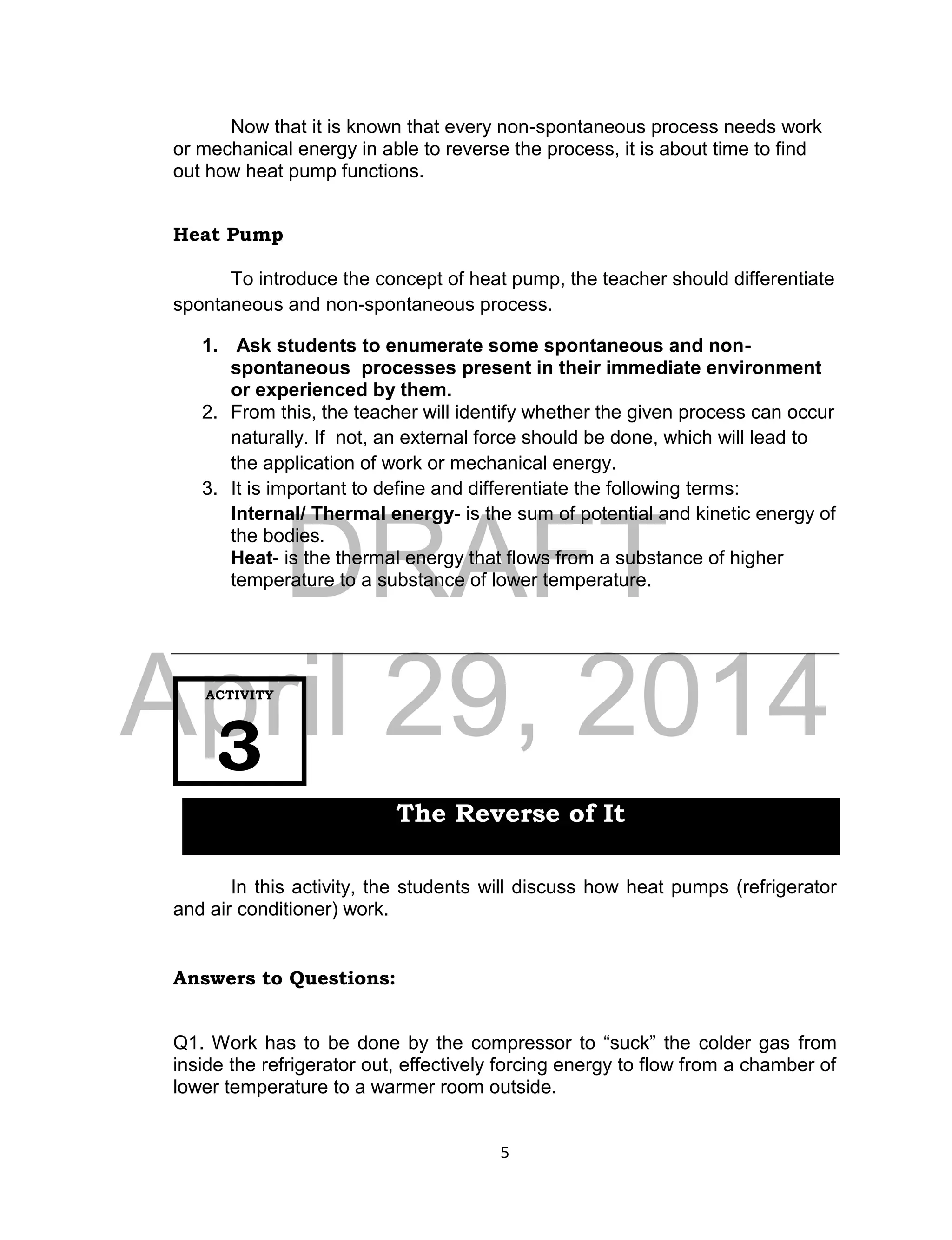 DRAFT
April 29, 2014
5
Now that it is known that every non-spontaneous process needs work
or mechanical energy in able to reverse the process, it is about time to find
out how heat pump functions.
Heat Pump
To introduce the concept of heat pump, the teacher should differentiate
spontaneous and non-spontaneous process.
1. Ask students to enumerate some spontaneous and non-
spontaneous processes present in their immediate environment
or experienced by them.
2. From this, the teacher will identify whether the given process can occur
naturally. If not, an external force should be done, which will lead to
the application of work or mechanical energy.
3. It is important to define and differentiate the following terms:
Internal/ Thermal energy- is the sum of potential and kinetic energy of
the bodies.
Heat- is the thermal energy that flows from a substance of higher
temperature to a substance of lower temperature.
In this activity, the students will discuss how heat pumps (refrigerator
and air conditioner) work.
Answers to Questions:
Q1. Work has to be done by the compressor to “suck” the colder gas from
inside the refrigerator out, effectively forcing energy to flow from a chamber of
lower temperature to a warmer room outside.
ACTIVITY
3
The Reverse of It
 