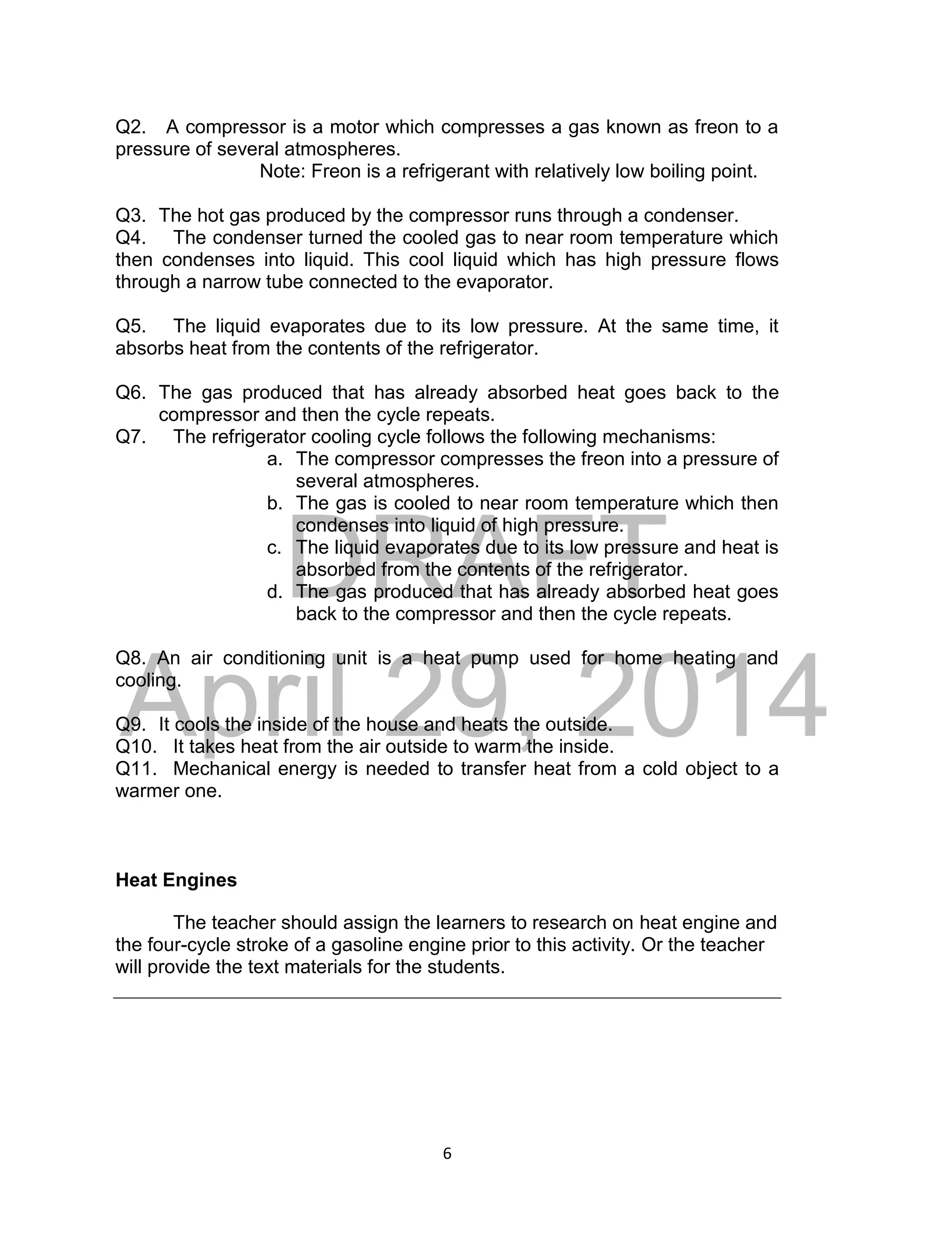 DRAFT
April 29, 2014
6
Q2. A compressor is a motor which compresses a gas known as freon to a
pressure of several atmospheres.
Note: Freon is a refrigerant with relatively low boiling point.
Q3. The hot gas produced by the compressor runs through a condenser.
Q4. The condenser turned the cooled gas to near room temperature which
then condenses into liquid. This cool liquid which has high pressure flows
through a narrow tube connected to the evaporator.
Q5. The liquid evaporates due to its low pressure. At the same time, it
absorbs heat from the contents of the refrigerator.
Q6. The gas produced that has already absorbed heat goes back to the
compressor and then the cycle repeats.
Q7. The refrigerator cooling cycle follows the following mechanisms:
a. The compressor compresses the freon into a pressure of
several atmospheres.
b. The gas is cooled to near room temperature which then
condenses into liquid of high pressure.
c. The liquid evaporates due to its low pressure and heat is
absorbed from the contents of the refrigerator.
d. The gas produced that has already absorbed heat goes
back to the compressor and then the cycle repeats.
Q8. An air conditioning unit is a heat pump used for home heating and
cooling.
Q9. It cools the inside of the house and heats the outside.
Q10. It takes heat from the air outside to warm the inside.
Q11. Mechanical energy is needed to transfer heat from a cold object to a
warmer one.
Heat Engines
The teacher should assign the learners to research on heat engine and
the four-cycle stroke of a gasoline engine prior to this activity. Or the teacher
will provide the text materials for the students.
 