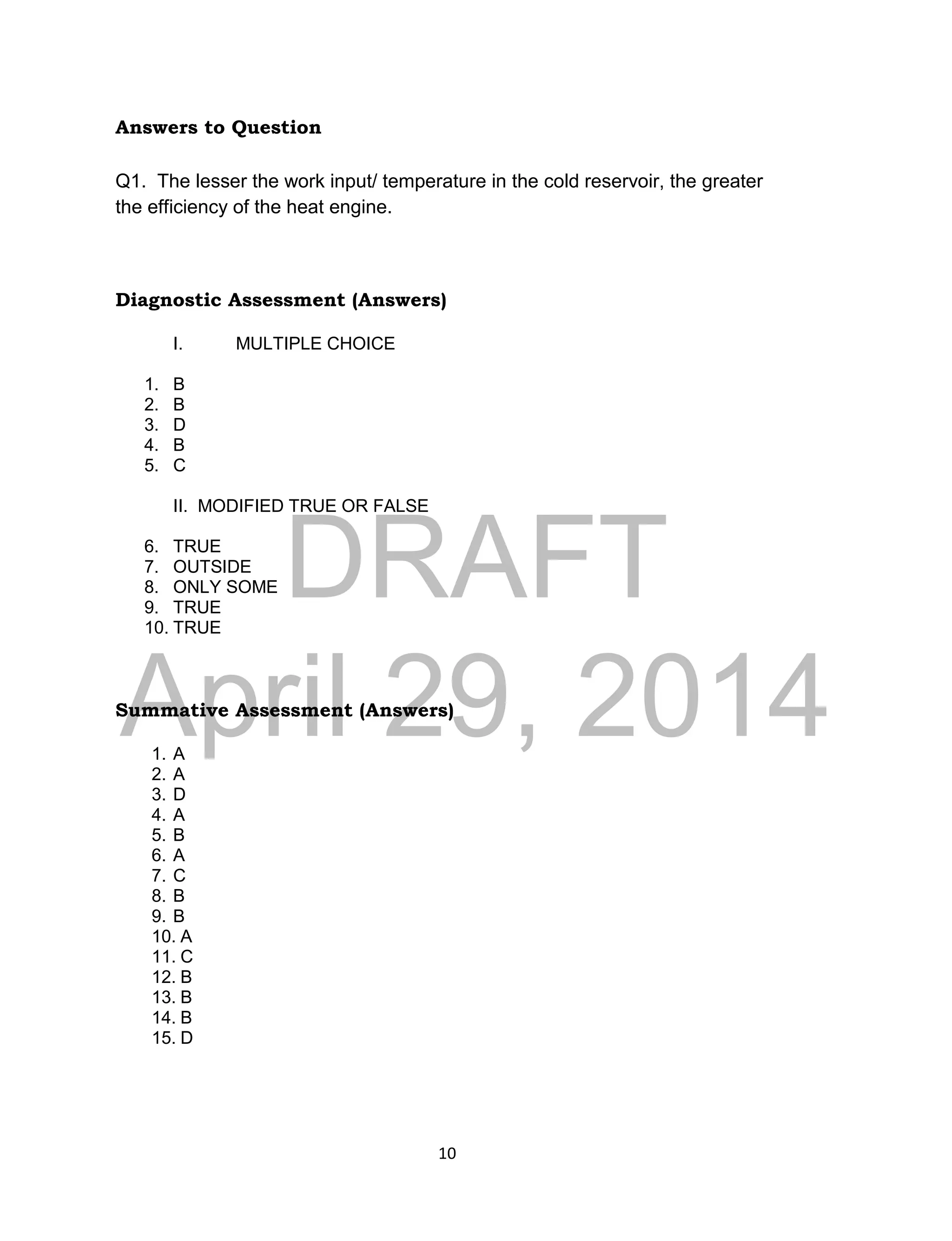 DRAFT
April 29, 2014
10
Answers to Question
Q1. The lesser the work input/ temperature in the cold reservoir, the greater
the efficiency of the heat engine.
Diagnostic Assessment (Answers)
I. MULTIPLE CHOICE
1. B
2. B
3. D
4. B
5. C
II. MODIFIED TRUE OR FALSE
6. TRUE
7. OUTSIDE
8. ONLY SOME
9. TRUE
10. TRUE
Summative Assessment (Answers)
1. A
2. A
3. D
4. A
5. B
6. A
7. C
8. B
9. B
10. A
11. C
12. B
13. B
14. B
15. D
 
