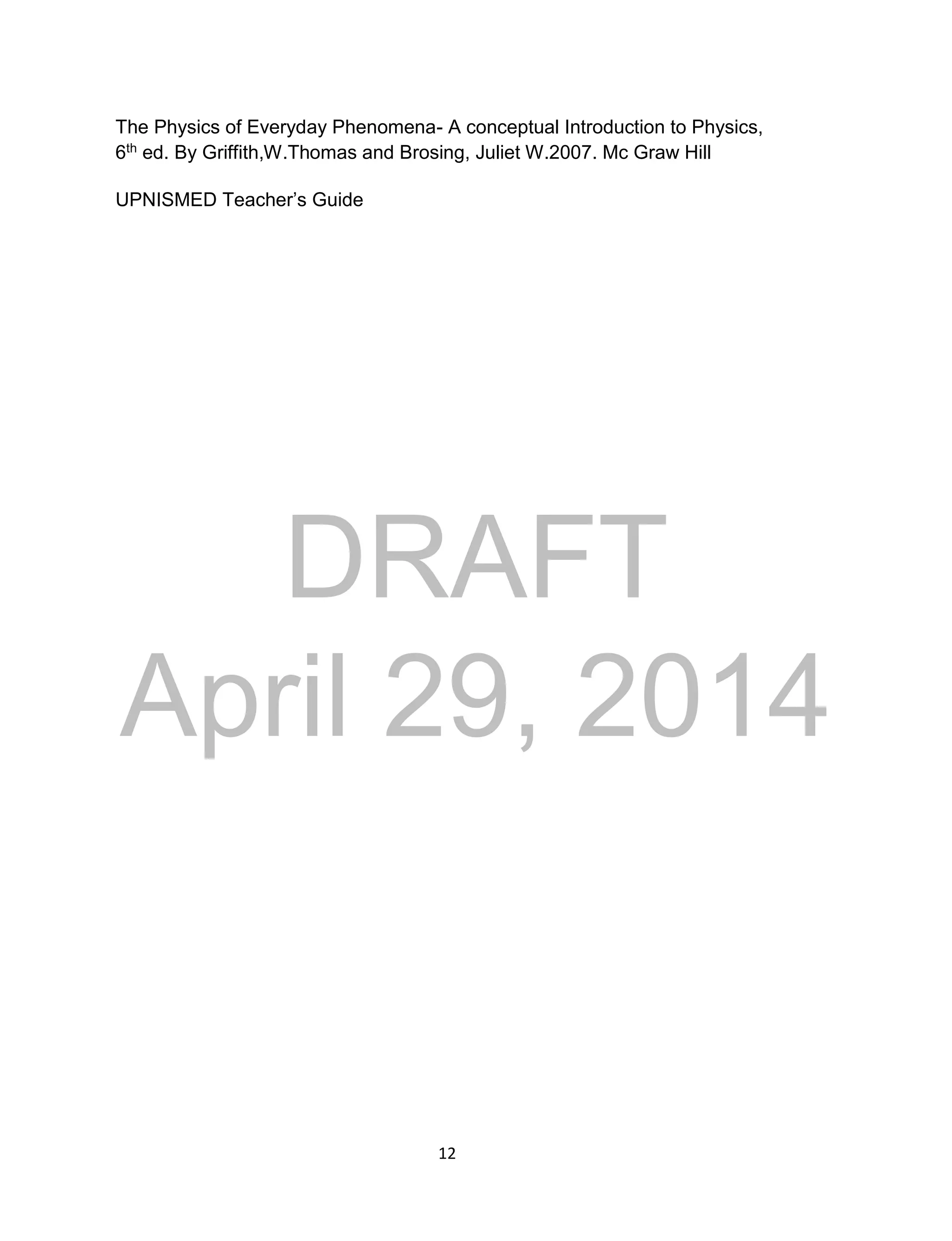 DRAFT
April 29, 2014
12
The Physics of Everyday Phenomena- A conceptual Introduction to Physics,
6th ed. By Griffith,W.Thomas and Brosing, Juliet W.2007. Mc Graw Hill
UPNISMED Teacher’s Guide
 