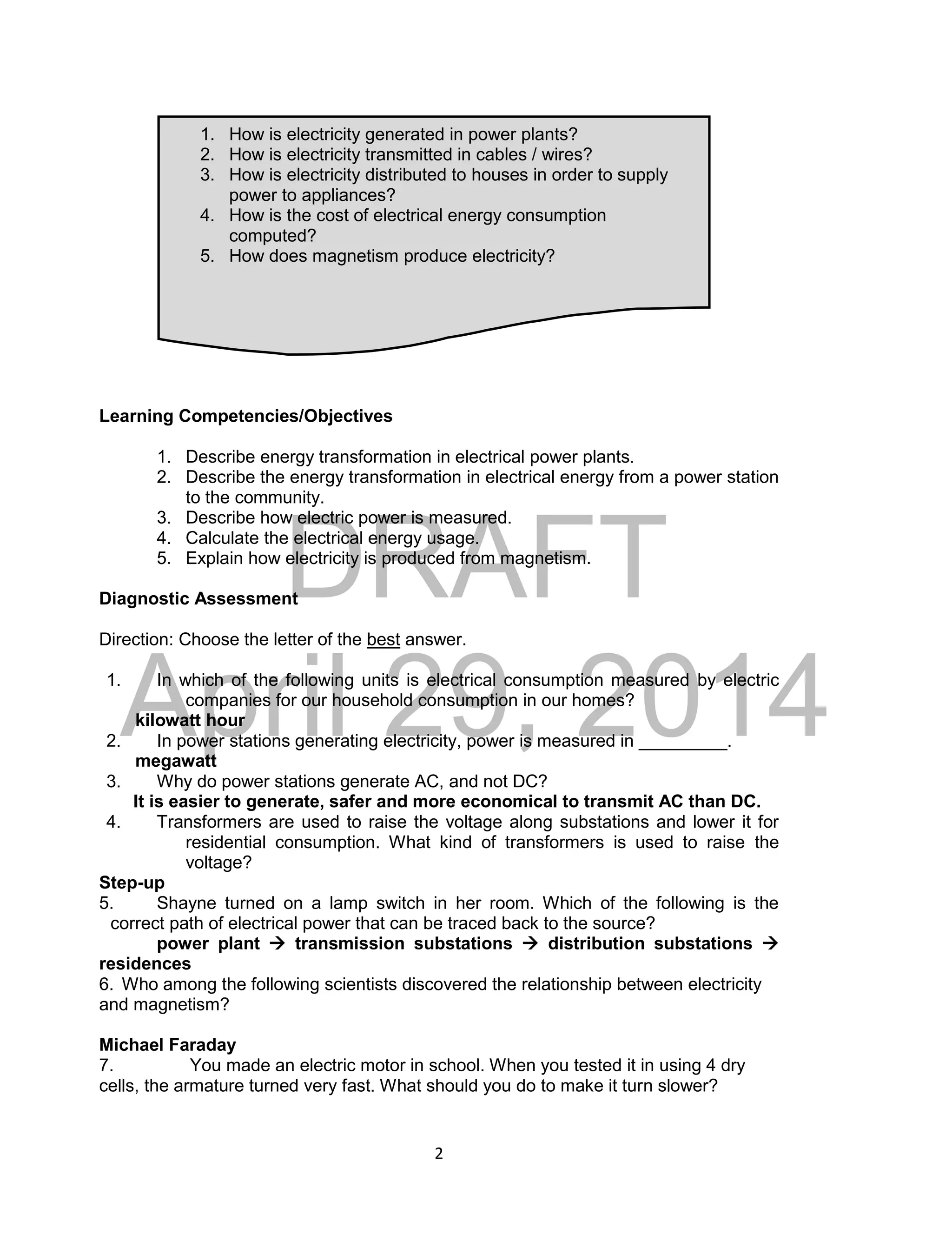 DRAFT
April 29, 2014
2
Learning Competencies/Objectives
1. Describe energy transformation in electrical power plants.
2. Describe the energy transformation in electrical energy from a power station
to the community.
3. Describe how electric power is measured.
4. Calculate the electrical energy usage.
5. Explain how electricity is produced from magnetism.
Diagnostic Assessment
Direction: Choose the letter of the best answer.
1. In which of the following units is electrical consumption measured by electric
companies for our household consumption in our homes?
kilowatt hour
2. In power stations generating electricity, power is measured in _________.
megawatt
3. Why do power stations generate AC, and not DC?
It is easier to generate, safer and more economical to transmit AC than DC.
4. Transformers are used to raise the voltage along substations and lower it for
residential consumption. What kind of transformers is used to raise the
voltage?
Step-up
5. Shayne turned on a lamp switch in her room. Which of the following is the
correct path of electrical power that can be traced back to the source?
power plant  transmission substations  distribution substations 
residences
6. Who among the following scientists discovered the relationship between electricity
and magnetism?
Michael Faraday
7. You made an electric motor in school. When you tested it in using 4 dry
cells, the armature turned very fast. What should you do to make it turn slower?
1. How is electricity generated in power plants?
2. How is electricity transmitted in cables / wires?
3. How is electricity distributed to houses in order to supply
power to appliances?
4. How is the cost of electrical energy consumption
computed?
5. How does magnetism produce electricity?
 