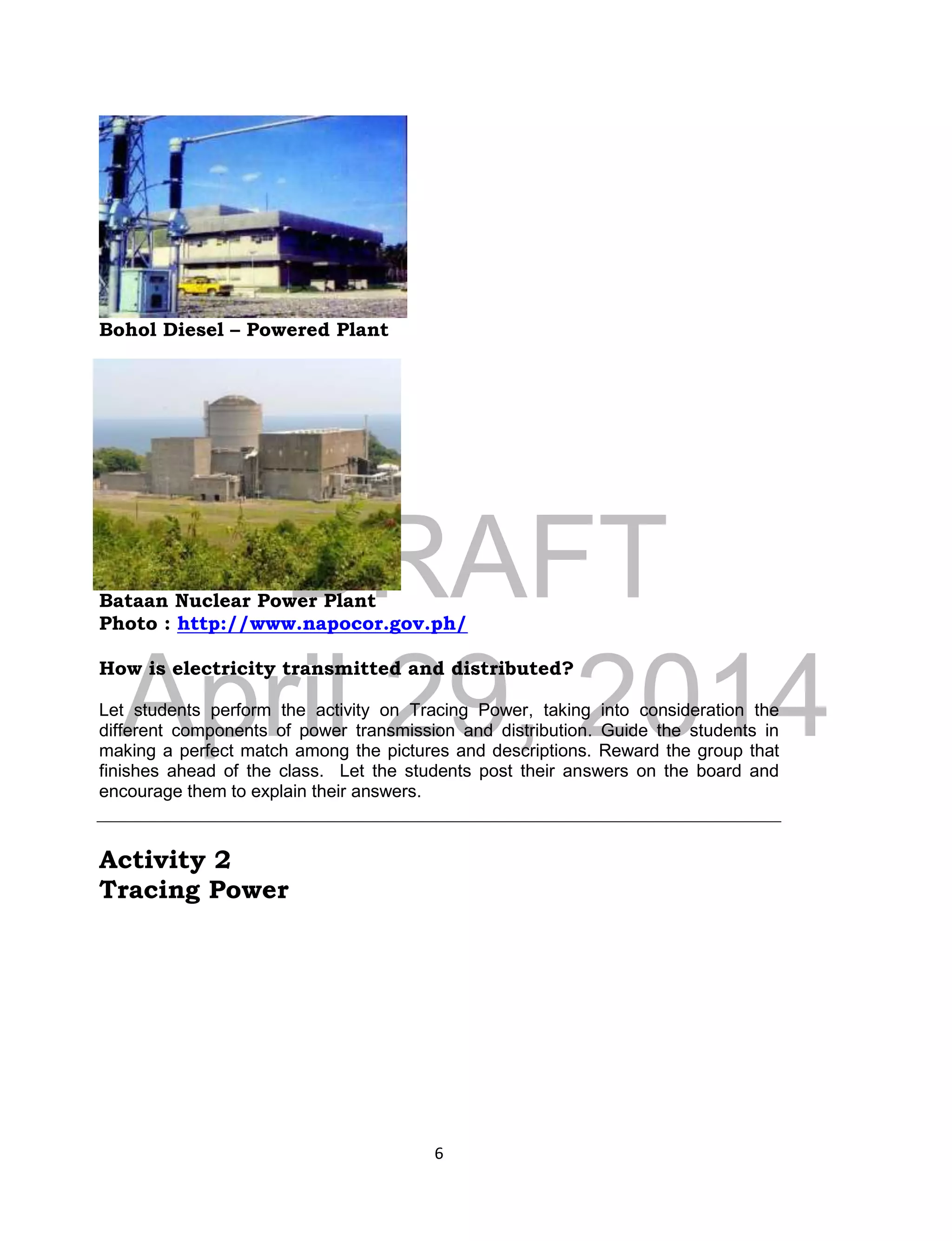 DRAFT
April 29, 2014
6
Bohol Diesel – Powered Plant
Bataan Nuclear Power Plant
Photo : http://www.napocor.gov.ph/
How is electricity transmitted and distributed?
Let students perform the activity on Tracing Power, taking into consideration the
different components of power transmission and distribution. Guide the students in
making a perfect match among the pictures and descriptions. Reward the group that
finishes ahead of the class. Let the students post their answers on the board and
encourage them to explain their answers.
Activity 2
Tracing Power
 