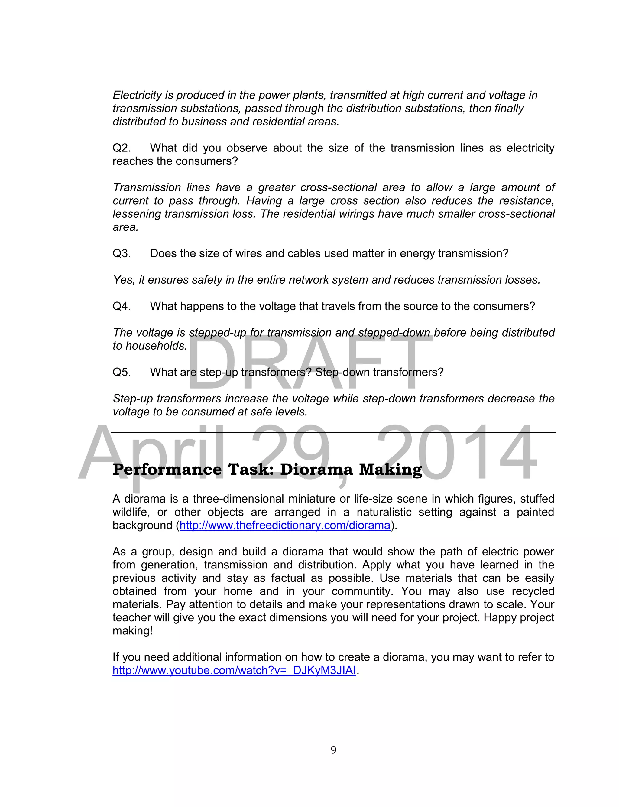 DRAFT
April 29, 2014
9
Electricity is produced in the power plants, transmitted at high current and voltage in
transmission substations, passed through the distribution substations, then finally
distributed to business and residential areas.
Q2. What did you observe about the size of the transmission lines as electricity
reaches the consumers?
Transmission lines have a greater cross-sectional area to allow a large amount of
current to pass through. Having a large cross section also reduces the resistance,
lessening transmission loss. The residential wirings have much smaller cross-sectional
area.
Q3. Does the size of wires and cables used matter in energy transmission?
Yes, it ensures safety in the entire network system and reduces transmission losses.
Q4. What happens to the voltage that travels from the source to the consumers?
The voltage is stepped-up for transmission and stepped-down before being distributed
to households.
Q5. What are step-up transformers? Step-down transformers?
Step-up transformers increase the voltage while step-down transformers decrease the
voltage to be consumed at safe levels.
Performance Task: Diorama Making
A diorama is a three-dimensional miniature or life-size scene in which figures, stuffed
wildlife, or other objects are arranged in a naturalistic setting against a painted
background (http://www.thefreedictionary.com/diorama).
As a group, design and build a diorama that would show the path of electric power
from generation, transmission and distribution. Apply what you have learned in the
previous activity and stay as factual as possible. Use materials that can be easily
obtained from your home and in your communtity. You may also use recycled
materials. Pay attention to details and make your representations drawn to scale. Your
teacher will give you the exact dimensions you will need for your project. Happy project
making!
If you need additional information on how to create a diorama, you may want to refer to
http://www.youtube.com/watch?v=_DJKyM3JIAI.
 