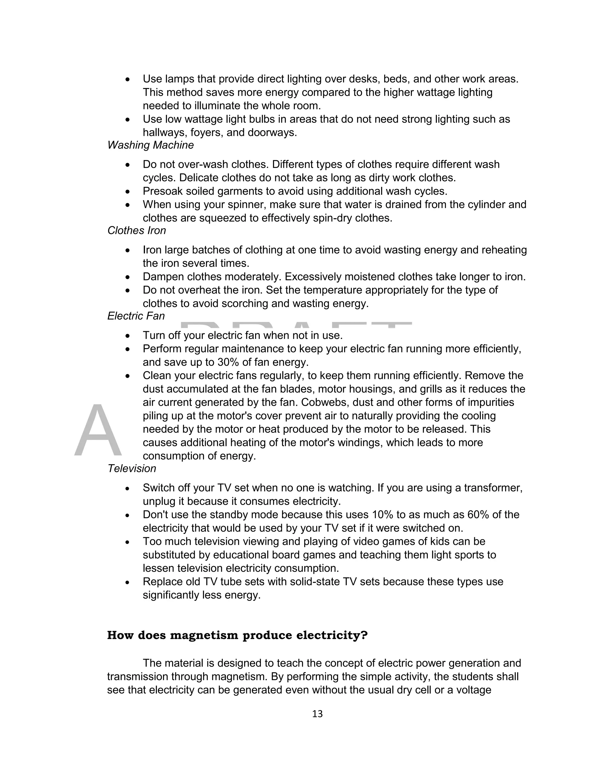 DRAFT
April 29, 2014
13
 Use lamps that provide direct lighting over desks, beds, and other work areas.
This method saves more energy compared to the higher wattage lighting
needed to illuminate the whole room.
 Use low wattage light bulbs in areas that do not need strong lighting such as
hallways, foyers, and doorways.
Washing Machine
 Do not over-wash clothes. Different types of clothes require different wash
cycles. Delicate clothes do not take as long as dirty work clothes.
 Presoak soiled garments to avoid using additional wash cycles.
 When using your spinner, make sure that water is drained from the cylinder and
clothes are squeezed to effectively spin-dry clothes.
Clothes Iron
 Iron large batches of clothing at one time to avoid wasting energy and reheating
the iron several times.
 Dampen clothes moderately. Excessively moistened clothes take longer to iron.
 Do not overheat the iron. Set the temperature appropriately for the type of
clothes to avoid scorching and wasting energy.
Electric Fan
 Turn off your electric fan when not in use.
 Perform regular maintenance to keep your electric fan running more efficiently,
and save up to 30% of fan energy.
 Clean your electric fans regularly, to keep them running efficiently. Remove the
dust accumulated at the fan blades, motor housings, and grills as it reduces the
air current generated by the fan. Cobwebs, dust and other forms of impurities
piling up at the motor's cover prevent air to naturally providing the cooling
needed by the motor or heat produced by the motor to be released. This
causes additional heating of the motor's windings, which leads to more
consumption of energy.
Television
 Switch off your TV set when no one is watching. If you are using a transformer,
unplug it because it consumes electricity.
 Don't use the standby mode because this uses 10% to as much as 60% of the
electricity that would be used by your TV set if it were switched on.
 Too much television viewing and playing of video games of kids can be
substituted by educational board games and teaching them light sports to
lessen television electricity consumption.
 Replace old TV tube sets with solid-state TV sets because these types use
significantly less energy.
How does magnetism produce electricity?
The material is designed to teach the concept of electric power generation and
transmission through magnetism. By performing the simple activity, the students shall
see that electricity can be generated even without the usual dry cell or a voltage
 