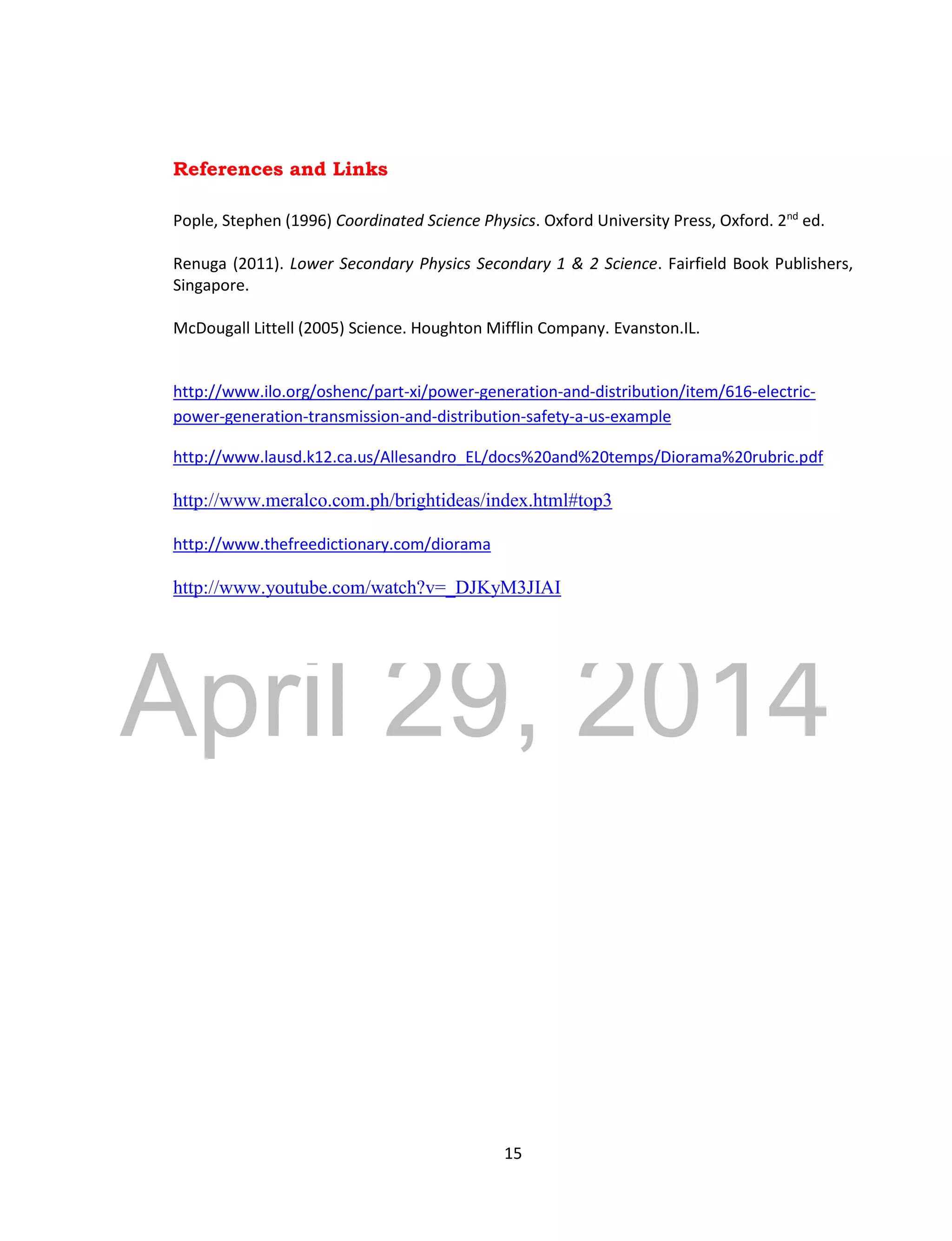 DRAFT
April 29, 2014
15
References and Links
Pople, Stephen (1996) Coordinated Science Physics. Oxford University Press, Oxford. 2nd
ed.
Renuga (2011). Lower Secondary Physics Secondary 1 & 2 Science. Fairfield Book Publishers,
Singapore.
McDougall Littell (2005) Science. Houghton Mifflin Company. Evanston.IL.
http://www.ilo.org/oshenc/part-xi/power-generation-and-distribution/item/616-electric-
power-generation-transmission-and-distribution-safety-a-us-example
http://www.lausd.k12.ca.us/Allesandro_EL/docs%20and%20temps/Diorama%20rubric.pdf
http://www.meralco.com.ph/brightideas/index.html#top3
http://www.thefreedictionary.com/diorama
http://www.youtube.com/watch?v=_DJKyM3JIAI
 