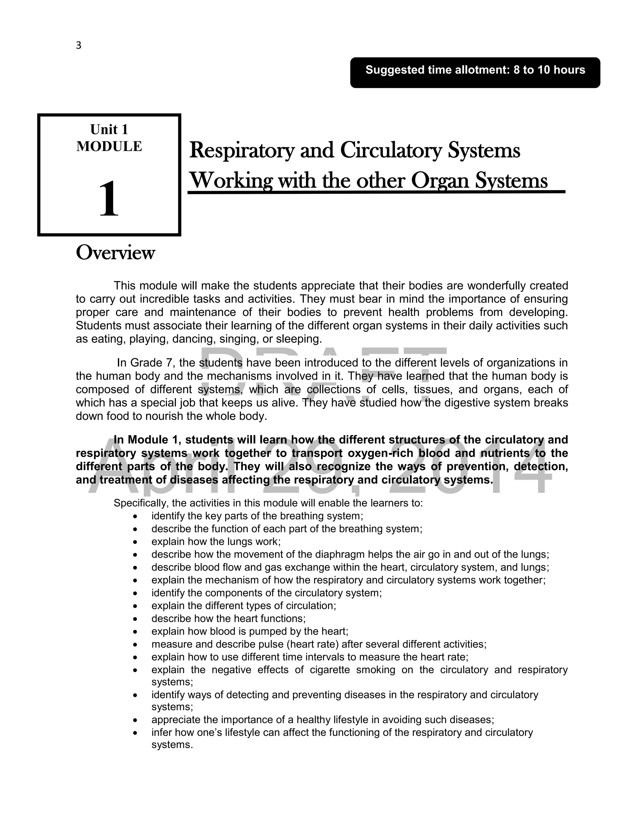 DRAFT
April 29, 2014
3
Respiratory and Circulatory Systems
Working with the other Organ Systems
Overview
This module will make the students appreciate that their bodies are wonderfully created
to carry out incredible tasks and activities. They must bear in mind the importance of ensuring
proper care and maintenance of their bodies to prevent health problems from developing.
Students must associate their learning of the different organ systems in their daily activities such
as eating, playing, dancing, singing, or sleeping.
In Grade 7, the students have been introduced to the different levels of organizations in
the human body and the mechanisms involved in it. They have learned that the human body is
composed of different systems, which are collections of cells, tissues, and organs, each of
which has a special job that keeps us alive. They have studied how the digestive system breaks
down food to nourish the whole body.
In Module 1, students will learn how the different structures of the circulatory and
respiratory systems work together to transport oxygen-rich blood and nutrients to the
different parts of the body. They will also recognize the ways of prevention, detection,
and treatment of diseases affecting the respiratory and circulatory systems.
Specifically, the activities in this module will enable the learners to:
 identify the key parts of the breathing system;
 describe the function of each part of the breathing system;
 explain how the lungs work;
 describe how the movement of the diaphragm helps the air go in and out of the lungs;
 describe blood flow and gas exchange within the heart, circulatory system, and lungs;
 explain the mechanism of how the respiratory and circulatory systems work together;
 identify the components of the circulatory system;
 explain the different types of circulation;
 describe how the heart functions;
 explain how blood is pumped by the heart;
 measure and describe pulse (heart rate) after several different activities;
 explain how to use different time intervals to measure the heart rate;
 explain the negative effects of cigarette smoking on the circulatory and respiratory
systems;
 identify ways of detecting and preventing diseases in the respiratory and circulatory
systems;
 appreciate the importance of a healthy lifestyle in avoiding such diseases;
 infer how one’s lifestyle can affect the functioning of the respiratory and circulatory
systems.
Unit 1
MODULE
1
Suggested time allotment: 8 to 10 hours
 