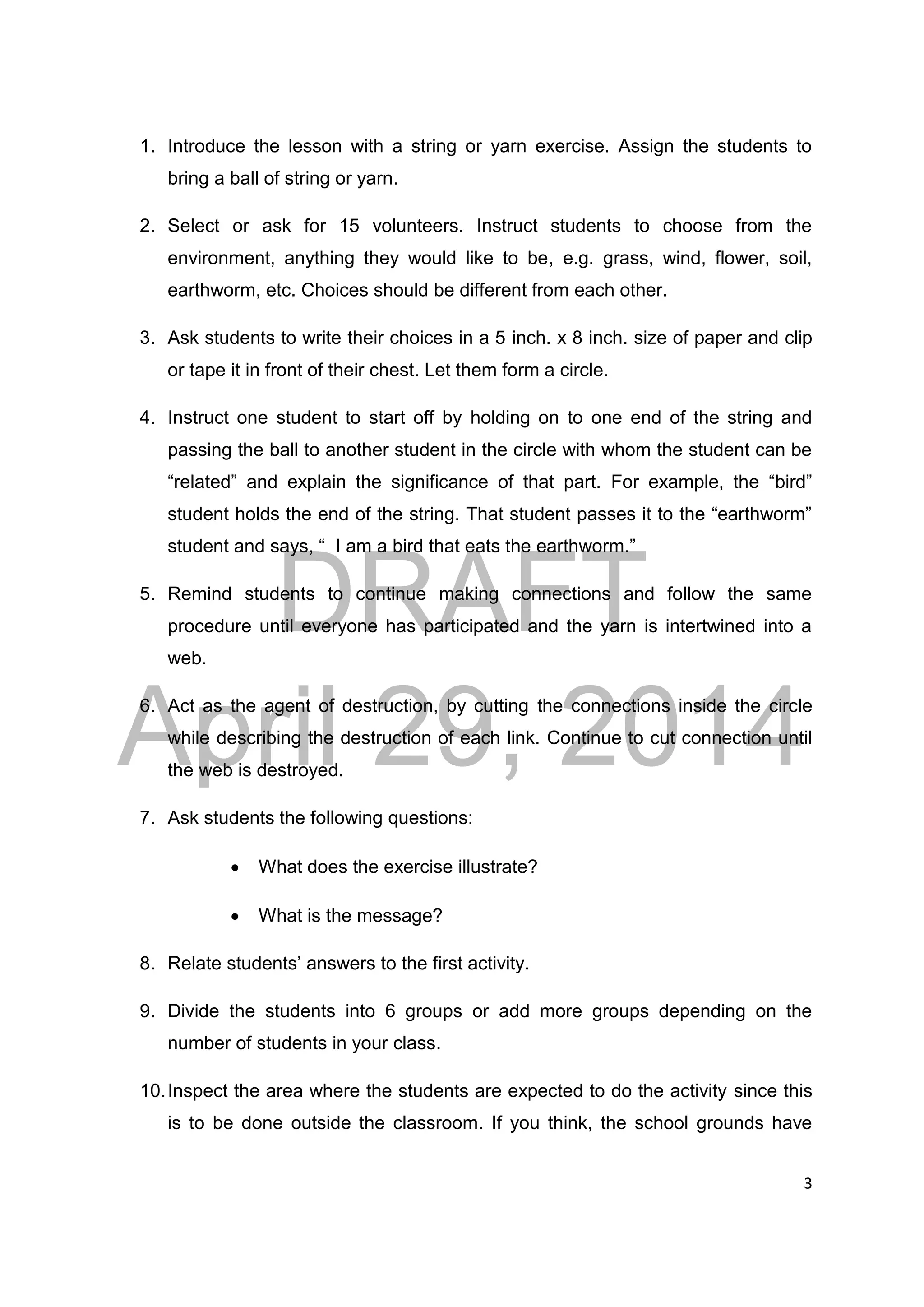 DRAFT
April 29, 2014
3
1. Introduce the lesson with a string or yarn exercise. Assign the students to
bring a ball of string or yarn.
2. Select or ask for 15 volunteers. Instruct students to choose from the
environment, anything they would like to be, e.g. grass, wind, flower, soil,
earthworm, etc. Choices should be different from each other.
3. Ask students to write their choices in a 5 inch. x 8 inch. size of paper and clip
or tape it in front of their chest. Let them form a circle.
4. Instruct one student to start off by holding on to one end of the string and
passing the ball to another student in the circle with whom the student can be
“related” and explain the significance of that part. For example, the “bird”
student holds the end of the string. That student passes it to the “earthworm”
student and says, “ I am a bird that eats the earthworm.”
5. Remind students to continue making connections and follow the same
procedure until everyone has participated and the yarn is intertwined into a
web.
6. Act as the agent of destruction, by cutting the connections inside the circle
while describing the destruction of each link. Continue to cut connection until
the web is destroyed.
7. Ask students the following questions:
 What does the exercise illustrate?
 What is the message?
8. Relate students’ answers to the first activity.
9. Divide the students into 6 groups or add more groups depending on the
number of students in your class.
10.Inspect the area where the students are expected to do the activity since this
is to be done outside the classroom. If you think, the school grounds have
 