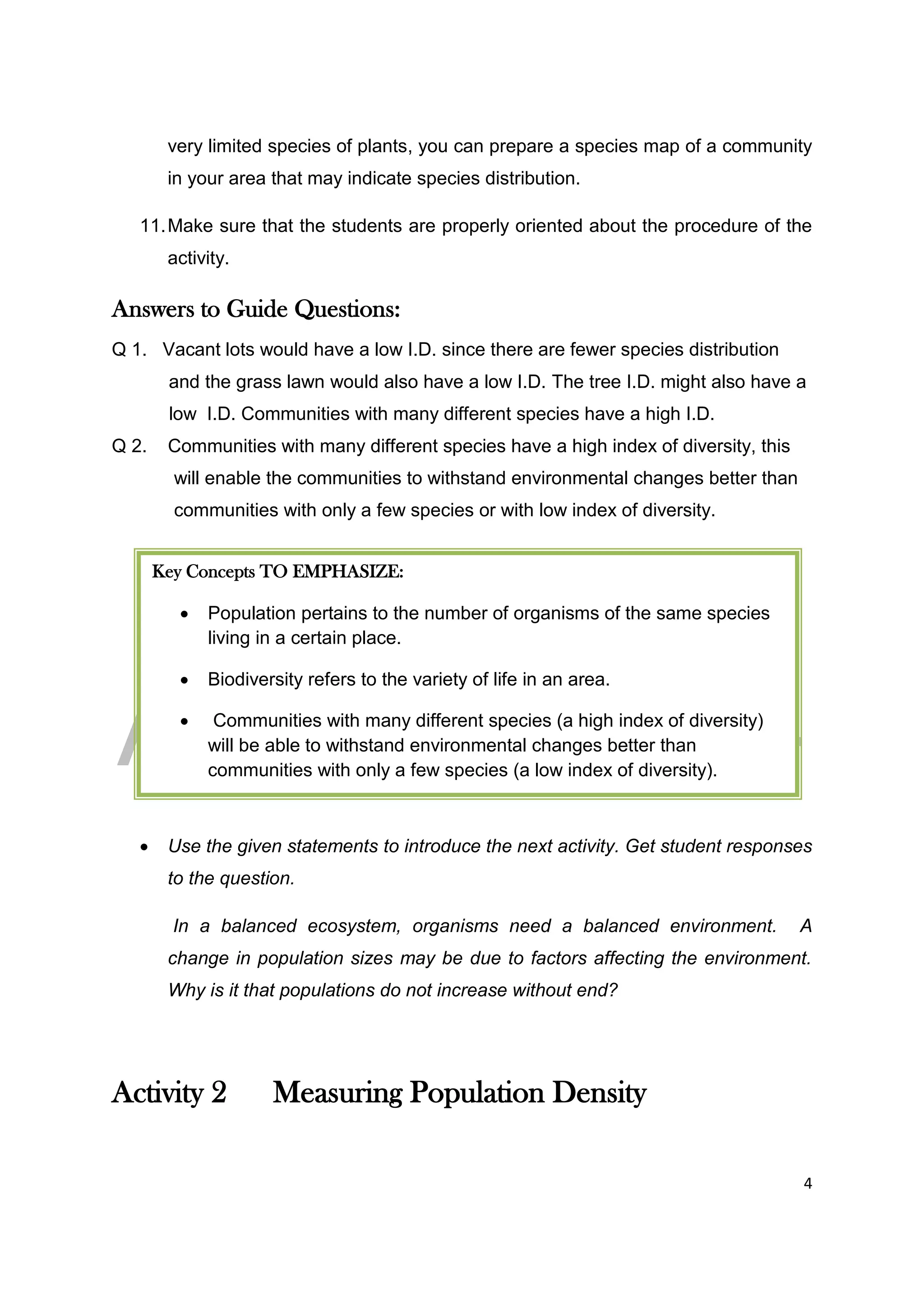 DRAFT
April 29, 2014
4
very limited species of plants, you can prepare a species map of a community
in your area that may indicate species distribution.
11.Make sure that the students are properly oriented about the procedure of the
activity.
Answers to Guide Questions:
Q 1. Vacant lots would have a low I.D. since there are fewer species distribution
and the grass lawn would also have a low I.D. The tree I.D. might also have a
low I.D. Communities with many different species have a high I.D.
Q 2. Communities with many different species have a high index of diversity, this
will enable the communities to withstand environmental changes better than
communities with only a few species or with low index of diversity.
 Use the given statements to introduce the next activity. Get student responses
to the question.
In a balanced ecosystem, organisms need a balanced environment. A
change in population sizes may be due to factors affecting the environment.
Why is it that populations do not increase without end?
Activity 2 Measuring Population Density
Key Concepts TO EMPHASIZE:
 Population pertains to the number of organisms of the same species
living in a certain place.
 Biodiversity refers to the variety of life in an area.
 Communities with many different species (a high index of diversity)
will be able to withstand environmental changes better than
communities with only a few species (a low index of diversity).
 