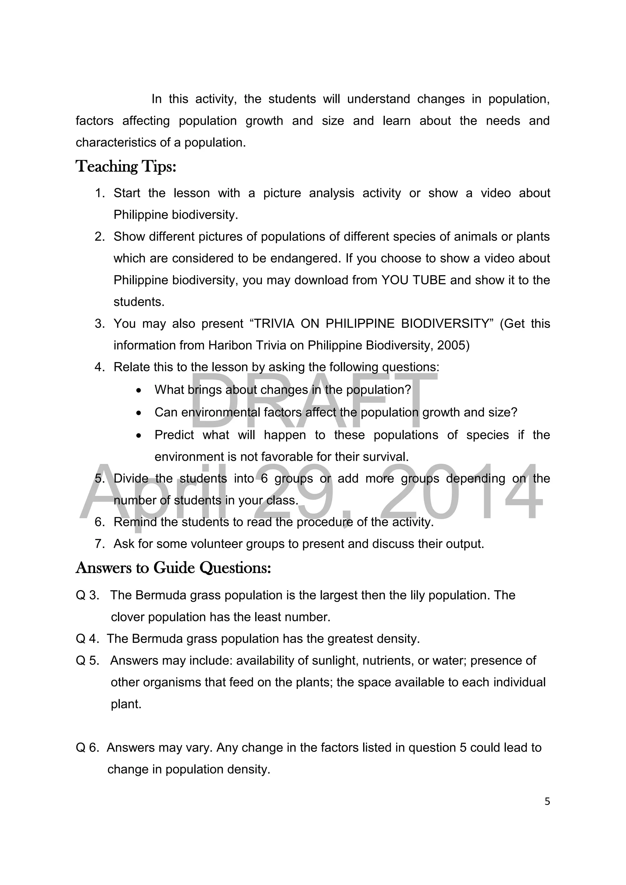 DRAFT
April 29, 2014
5
In this activity, the students will understand changes in population,
factors affecting population growth and size and learn about the needs and
characteristics of a population.
Teaching Tips:
1. Start the lesson with a picture analysis activity or show a video about
Philippine biodiversity.
2. Show different pictures of populations of different species of animals or plants
which are considered to be endangered. If you choose to show a video about
Philippine biodiversity, you may download from YOU TUBE and show it to the
students.
3. You may also present “TRIVIA ON PHILIPPINE BIODIVERSITY” (Get this
information from Haribon Trivia on Philippine Biodiversity, 2005)
4. Relate this to the lesson by asking the following questions:
 What brings about changes in the population?
 Can environmental factors affect the population growth and size?
 Predict what will happen to these populations of species if the
environment is not favorable for their survival.
5. Divide the students into 6 groups or add more groups depending on the
number of students in your class.
6. Remind the students to read the procedure of the activity.
7. Ask for some volunteer groups to present and discuss their output.
Answers to Guide Questions:
Q 3. The Bermuda grass population is the largest then the lily population. The
clover population has the least number.
Q 4. The Bermuda grass population has the greatest density.
Q 5. Answers may include: availability of sunlight, nutrients, or water; presence of
other organisms that feed on the plants; the space available to each individual
plant.
Q 6. Answers may vary. Any change in the factors listed in question 5 could lead to
change in population density.
 