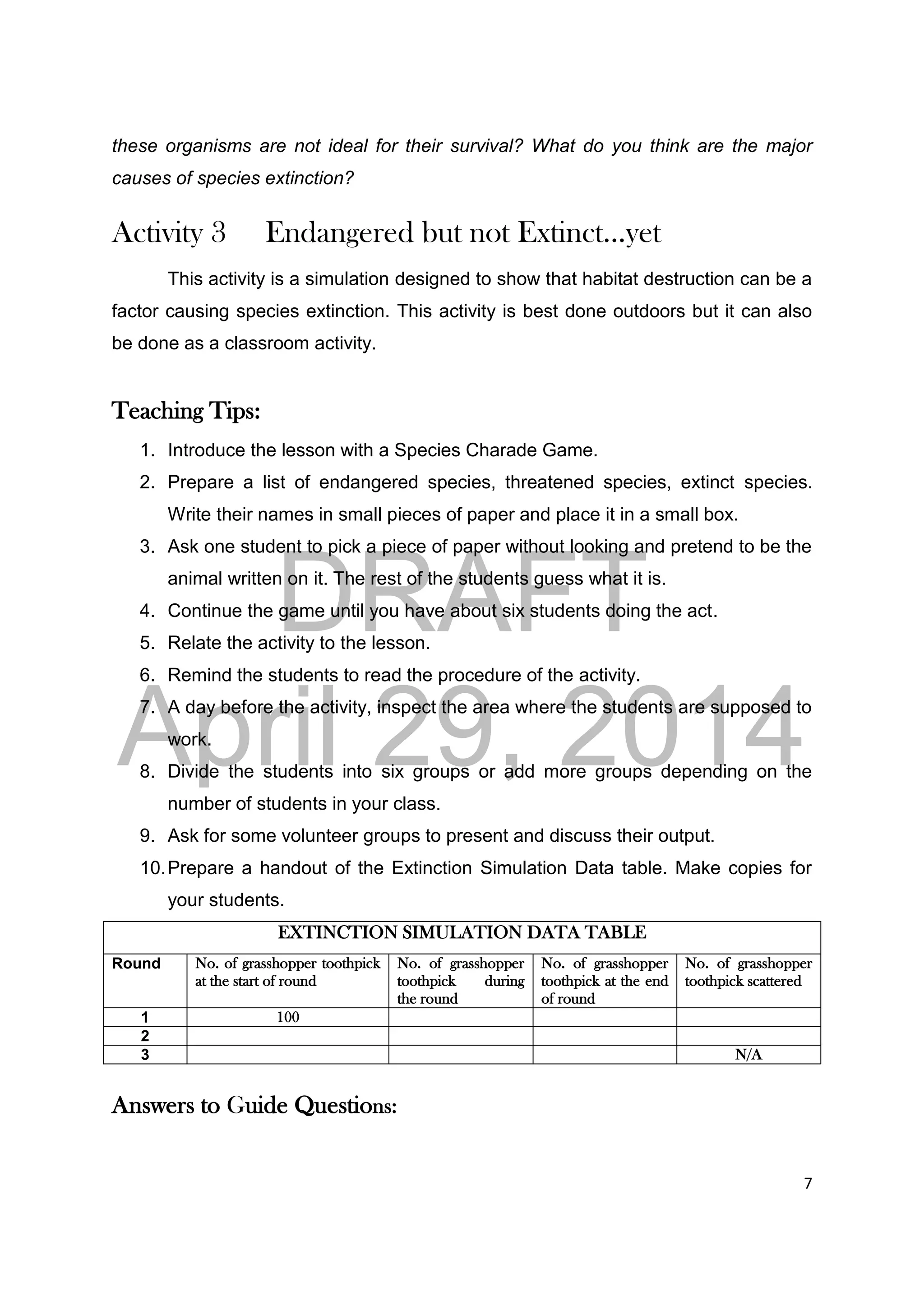 DRAFT
April 29, 2014
7
these organisms are not ideal for their survival? What do you think are the major
causes of species extinction?
Activity 3 Endangered but not Extinct…yet
This activity is a simulation designed to show that habitat destruction can be a
factor causing species extinction. This activity is best done outdoors but it can also
be done as a classroom activity.
Teaching Tips:
1. Introduce the lesson with a Species Charade Game.
2. Prepare a list of endangered species, threatened species, extinct species.
Write their names in small pieces of paper and place it in a small box.
3. Ask one student to pick a piece of paper without looking and pretend to be the
animal written on it. The rest of the students guess what it is.
4. Continue the game until you have about six students doing the act.
5. Relate the activity to the lesson.
6. Remind the students to read the procedure of the activity.
7. A day before the activity, inspect the area where the students are supposed to
work.
8. Divide the students into six groups or add more groups depending on the
number of students in your class.
9. Ask for some volunteer groups to present and discuss their output.
10.Prepare a handout of the Extinction Simulation Data table. Make copies for
your students.
EXTINCTION SIMULATION DATA TABLE
Round No. of grasshopper toothpick
at the start of round
No. of grasshopper
toothpick during
the round
No. of grasshopper
toothpick at the end
of round
No. of grasshopper
toothpick scattered
1 100
2
3 N/A
Answers to Guide Questions:
 