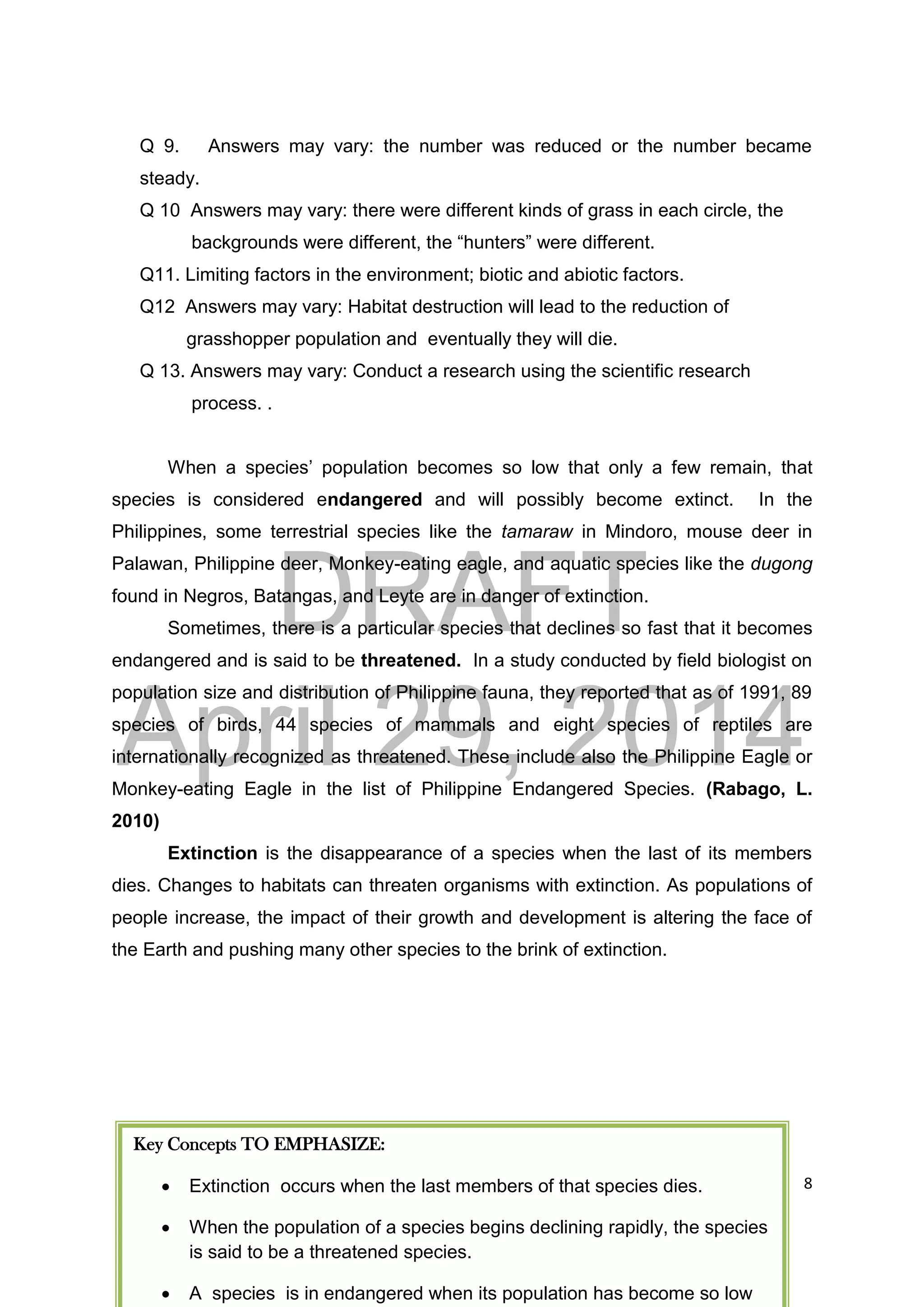 DRAFT
April 29, 2014
8
Q 9. Answers may vary: the number was reduced or the number became
steady.
Q 10 Answers may vary: there were different kinds of grass in each circle, the
backgrounds were different, the “hunters” were different.
Q11. Limiting factors in the environment; biotic and abiotic factors.
Q12 Answers may vary: Habitat destruction will lead to the reduction of
grasshopper population and eventually they will die.
Q 13. Answers may vary: Conduct a research using the scientific research
process. .
When a species’ population becomes so low that only a few remain, that
species is considered endangered and will possibly become extinct. In the
Philippines, some terrestrial species like the tamaraw in Mindoro, mouse deer in
Palawan, Philippine deer, Monkey-eating eagle, and aquatic species like the dugong
found in Negros, Batangas, and Leyte are in danger of extinction.
Sometimes, there is a particular species that declines so fast that it becomes
endangered and is said to be threatened. In a study conducted by field biologist on
population size and distribution of Philippine fauna, they reported that as of 1991, 89
species of birds, 44 species of mammals and eight species of reptiles are
internationally recognized as threatened. These include also the Philippine Eagle or
Monkey-eating Eagle in the list of Philippine Endangered Species. (Rabago, L.
2010)
Extinction is the disappearance of a species when the last of its members
dies. Changes to habitats can threaten organisms with extinction. As populations of
people increase, the impact of their growth and development is altering the face of
the Earth and pushing many other species to the brink of extinction.
Key Concepts TO EMPHASIZE:
 Extinction occurs when the last members of that species dies.
 When the population of a species begins declining rapidly, the species
is said to be a threatened species.
 A species is in endangered when its population has become so low
 
