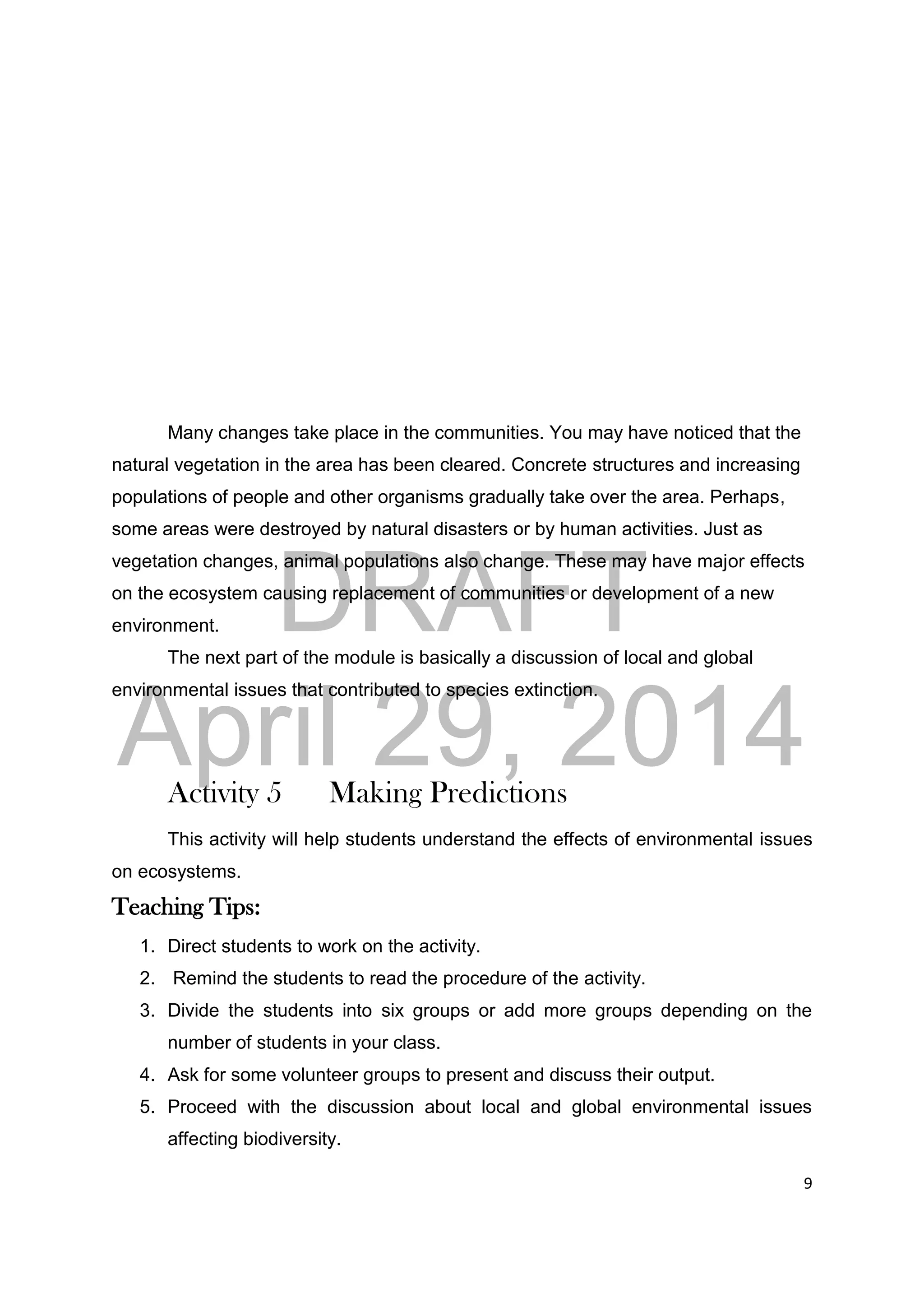 DRAFT
April 29, 2014
9
Many changes take place in the communities. You may have noticed that the
natural vegetation in the area has been cleared. Concrete structures and increasing
populations of people and other organisms gradually take over the area. Perhaps,
some areas were destroyed by natural disasters or by human activities. Just as
vegetation changes, animal populations also change. These may have major effects
on the ecosystem causing replacement of communities or development of a new
environment.
The next part of the module is basically a discussion of local and global
environmental issues that contributed to species extinction.
Activity 5 Making Predictions
This activity will help students understand the effects of environmental issues
on ecosystems.
Teaching Tips:
1. Direct students to work on the activity.
2. Remind the students to read the procedure of the activity.
3. Divide the students into six groups or add more groups depending on the
number of students in your class.
4. Ask for some volunteer groups to present and discuss their output.
5. Proceed with the discussion about local and global environmental issues
affecting biodiversity.
 