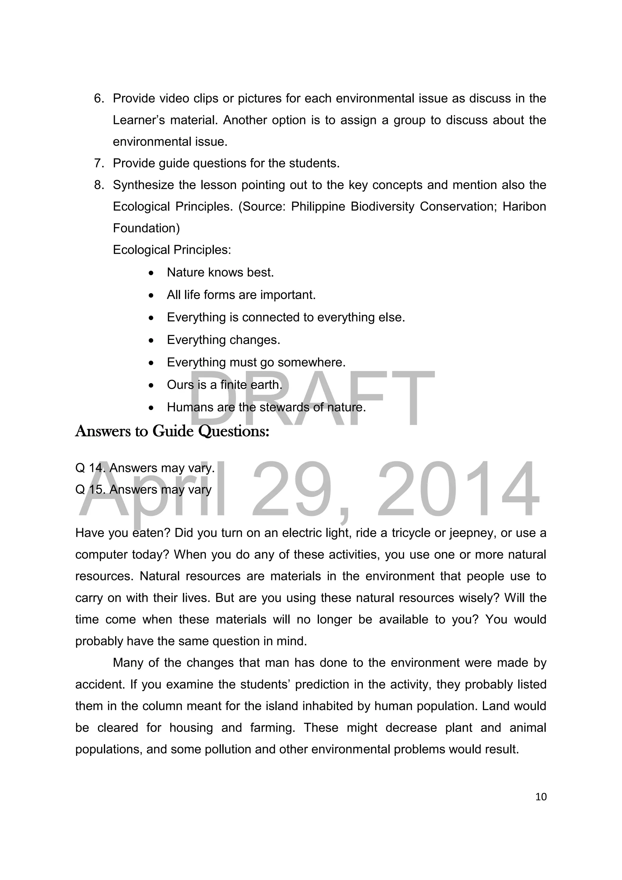 DRAFT
April 29, 2014
10
6. Provide video clips or pictures for each environmental issue as discuss in the
Learner’s material. Another option is to assign a group to discuss about the
environmental issue.
7. Provide guide questions for the students.
8. Synthesize the lesson pointing out to the key concepts and mention also the
Ecological Principles. (Source: Philippine Biodiversity Conservation; Haribon
Foundation)
Ecological Principles:
 Nature knows best.
 All life forms are important.
 Everything is connected to everything else.
 Everything changes.
 Everything must go somewhere.
 Ours is a finite earth.
 Humans are the stewards of nature.
Answers to Guide Questions:
Q 14. Answers may vary.
Q 15. Answers may vary
Have you eaten? Did you turn on an electric light, ride a tricycle or jeepney, or use a
computer today? When you do any of these activities, you use one or more natural
resources. Natural resources are materials in the environment that people use to
carry on with their lives. But are you using these natural resources wisely? Will the
time come when these materials will no longer be available to you? You would
probably have the same question in mind.
Many of the changes that man has done to the environment were made by
accident. If you examine the students’ prediction in the activity, they probably listed
them in the column meant for the island inhabited by human population. Land would
be cleared for housing and farming. These might decrease plant and animal
populations, and some pollution and other environmental problems would result.
 