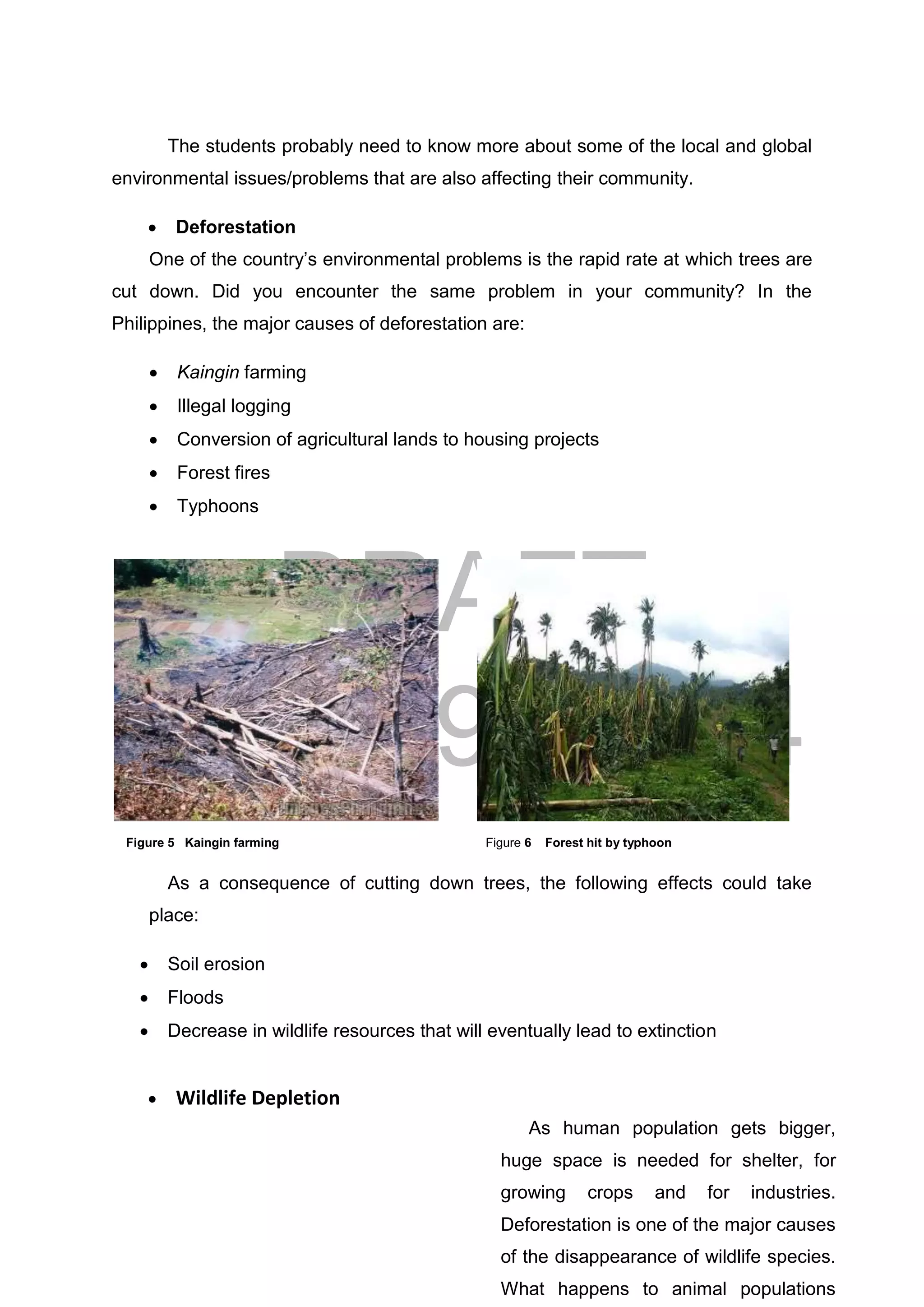 DRAFT
April 29, 2014
11
The students probably need to know more about some of the local and global
environmental issues/problems that are also affecting their community.
 Deforestation
One of the country’s environmental problems is the rapid rate at which trees are
cut down. Did you encounter the same problem in your community? In the
Philippines, the major causes of deforestation are:
 Kaingin farming
 Illegal logging
 Conversion of agricultural lands to housing projects
 Forest fires
 Typhoons
As a consequence of cutting down trees, the following effects could take
place:
 Soil erosion
 Floods
 Decrease in wildlife resources that will eventually lead to extinction
 Wildlife Depletion
Figure 5 Kaingin farming Figure 6 Forest hit by typhoon
As human population gets bigger,
huge space is needed for shelter, for
growing crops and for industries.
Deforestation is one of the major causes
of the disappearance of wildlife species.
What happens to animal populations
 