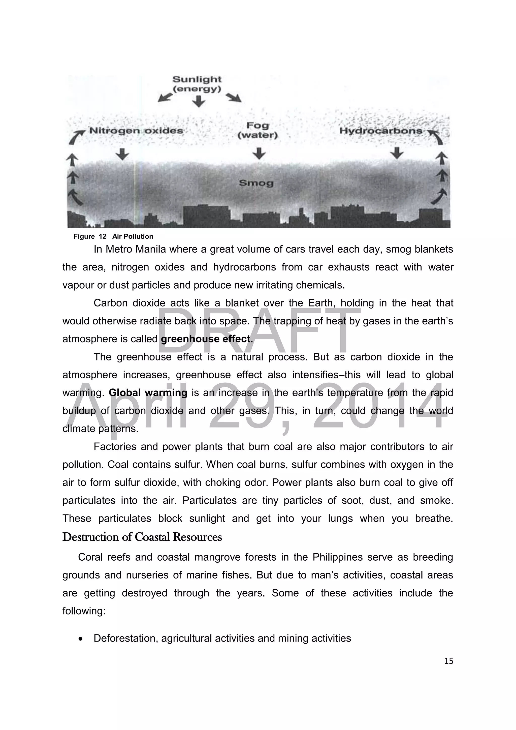 DRAFT
April 29, 2014
15
In Metro Manila where a great volume of cars travel each day, smog blankets
the area, nitrogen oxides and hydrocarbons from car exhausts react with water
vapour or dust particles and produce new irritating chemicals.
Carbon dioxide acts like a blanket over the Earth, holding in the heat that
would otherwise radiate back into space. The trapping of heat by gases in the earth’s
atmosphere is called greenhouse effect.
The greenhouse effect is a natural process. But as carbon dioxide in the
atmosphere increases, greenhouse effect also intensifies–this will lead to global
warming. Global warming is an increase in the earth’s temperature from the rapid
buildup of carbon dioxide and other gases. This, in turn, could change the world
climate patterns.
Factories and power plants that burn coal are also major contributors to air
pollution. Coal contains sulfur. When coal burns, sulfur combines with oxygen in the
air to form sulfur dioxide, with choking odor. Power plants also burn coal to give off
particulates into the air. Particulates are tiny particles of soot, dust, and smoke.
These particulates block sunlight and get into your lungs when you breathe.
Destruction of Coastal Resources
Coral reefs and coastal mangrove forests in the Philippines serve as breeding
grounds and nurseries of marine fishes. But due to man’s activities, coastal areas
are getting destroyed through the years. Some of these activities include the
following:
 Deforestation, agricultural activities and mining activities
Figure 12 Air Pollution
 