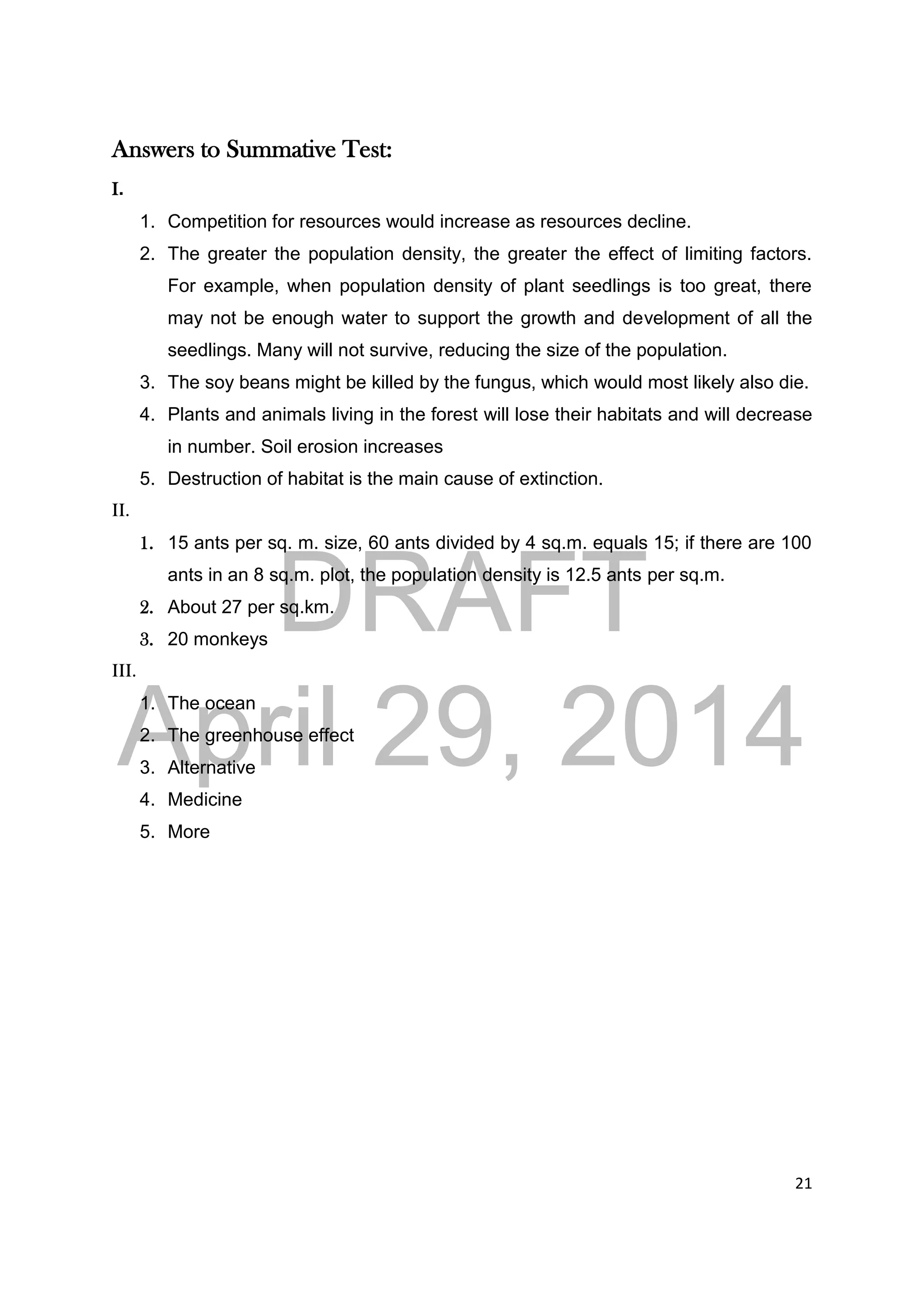 DRAFT
April 29, 2014
21
Answers to Summative Test:
I.
1. Competition for resources would increase as resources decline.
2. The greater the population density, the greater the effect of limiting factors.
For example, when population density of plant seedlings is too great, there
may not be enough water to support the growth and development of all the
seedlings. Many will not survive, reducing the size of the population.
3. The soy beans might be killed by the fungus, which would most likely also die.
4. Plants and animals living in the forest will lose their habitats and will decrease
in number. Soil erosion increases
5. Destruction of habitat is the main cause of extinction.
II.
1. 15 ants per sq. m. size, 60 ants divided by 4 sq.m. equals 15; if there are 100
ants in an 8 sq.m. plot, the population density is 12.5 ants per sq.m.
2. About 27 per sq.km.
3. 20 monkeys
III.
1. The ocean
2. The greenhouse effect
3. Alternative
4. Medicine
5. More
 