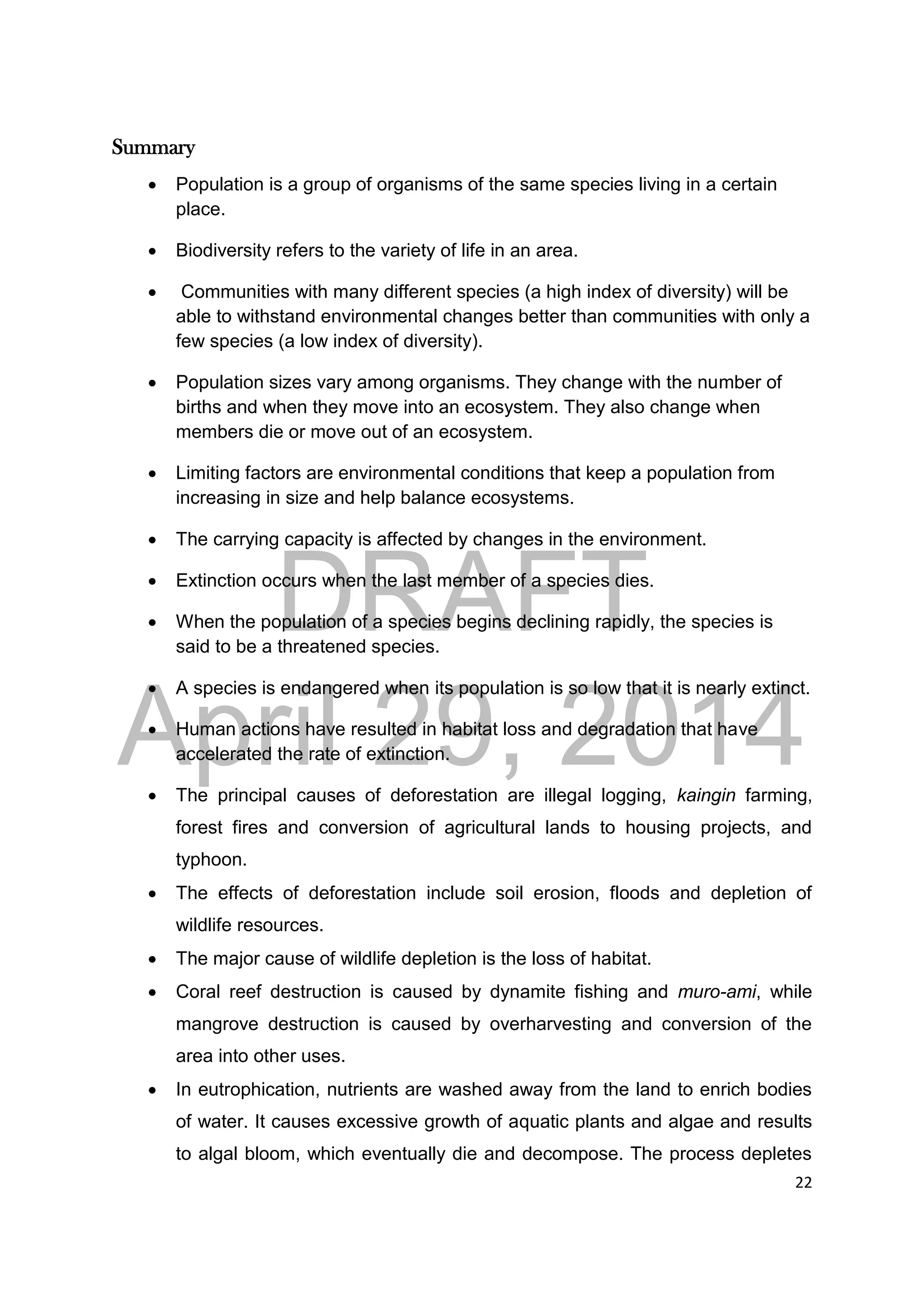 DRAFT
April 29, 2014
22
Summary
 Population is a group of organisms of the same species living in a certain
place.
 Biodiversity refers to the variety of life in an area.
 Communities with many different species (a high index of diversity) will be
able to withstand environmental changes better than communities with only a
few species (a low index of diversity).
 Population sizes vary among organisms. They change with the number of
births and when they move into an ecosystem. They also change when
members die or move out of an ecosystem.
 Limiting factors are environmental conditions that keep a population from
increasing in size and help balance ecosystems.
 The carrying capacity is affected by changes in the environment.
 Extinction occurs when the last member of a species dies.
 When the population of a species begins declining rapidly, the species is
said to be a threatened species.
 A species is endangered when its population is so low that it is nearly extinct.
 Human actions have resulted in habitat loss and degradation that have
accelerated the rate of extinction.
 The principal causes of deforestation are illegal logging, kaingin farming,
forest fires and conversion of agricultural lands to housing projects, and
typhoon.
 The effects of deforestation include soil erosion, floods and depletion of
wildlife resources.
 The major cause of wildlife depletion is the loss of habitat.
 Coral reef destruction is caused by dynamite fishing and muro-ami, while
mangrove destruction is caused by overharvesting and conversion of the
area into other uses.
 In eutrophication, nutrients are washed away from the land to enrich bodies
of water. It causes excessive growth of aquatic plants and algae and results
to algal bloom, which eventually die and decompose. The process depletes
 