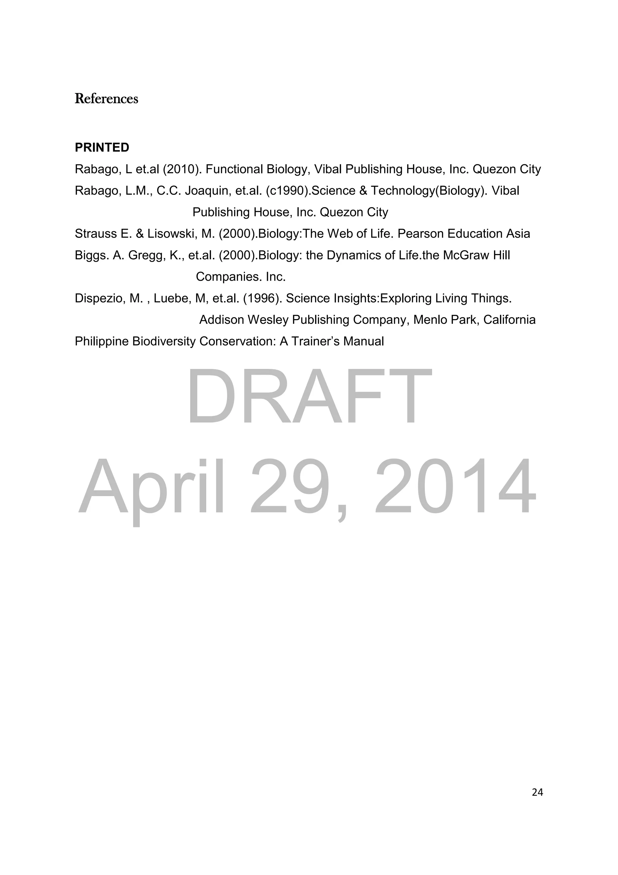 DRAFT
April 29, 2014
24
References
PRINTED
Rabago, L et.al (2010). Functional Biology, Vibal Publishing House, Inc. Quezon City
Rabago, L.M., C.C. Joaquin, et.al. (c1990).Science & Technology(Biology). Vibal
Publishing House, Inc. Quezon City
Strauss E. & Lisowski, M. (2000).Biology:The Web of Life. Pearson Education Asia
Biggs. A. Gregg, K., et.al. (2000).Biology: the Dynamics of Life.the McGraw Hill
Companies. Inc.
Dispezio, M. , Luebe, M, et.al. (1996). Science Insights:Exploring Living Things.
Addison Wesley Publishing Company, Menlo Park, California
Philippine Biodiversity Conservation: A Trainer’s Manual
 