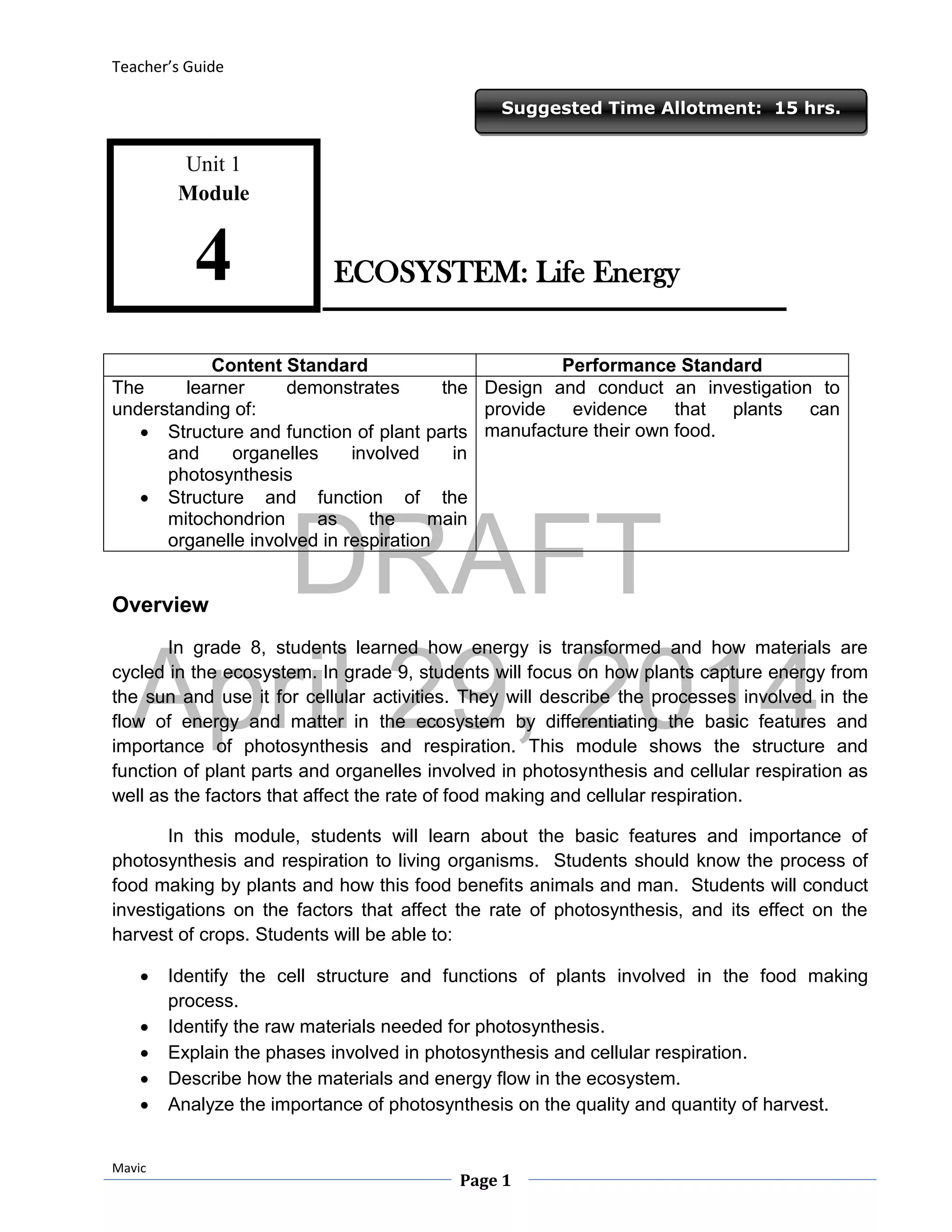 DRAFT
April 29, 2014
Teacher’s Guide
Mavic
Page 1
Suggested Time Allotment: 15 hrs.
Unit 1
Module
4
Content Standard Performance Standard
The learner demonstrates the
understanding of:
 Structure and function of plant parts
and organelles involved in
photosynthesis
 Structure and function of the
mitochondrion as the main
organelle involved in respiration
Design and conduct an investigation to
provide evidence that plants can
manufacture their own food.
Overview
In grade 8, students learned how energy is transformed and how materials are
cycled in the ecosystem. In grade 9, students will focus on how plants capture energy from
the sun and use it for cellular activities. They will describe the processes involved in the
flow of energy and matter in the ecosystem by differentiating the basic features and
importance of photosynthesis and respiration. This module shows the structure and
function of plant parts and organelles involved in photosynthesis and cellular respiration as
well as the factors that affect the rate of food making and cellular respiration.
In this module, students will learn about the basic features and importance of
photosynthesis and respiration to living organisms. Students should know the process of
food making by plants and how this food benefits animals and man. Students will conduct
investigations on the factors that affect the rate of photosynthesis, and its effect on the
harvest of crops. Students will be able to:
 Identify the cell structure and functions of plants involved in the food making
process.
 Identify the raw materials needed for photosynthesis.
 Explain the phases involved in photosynthesis and cellular respiration.
 Describe how the materials and energy flow in the ecosystem.
 Analyze the importance of photosynthesis on the quality and quantity of harvest.
ECOSYSTEM: Life Energy
 