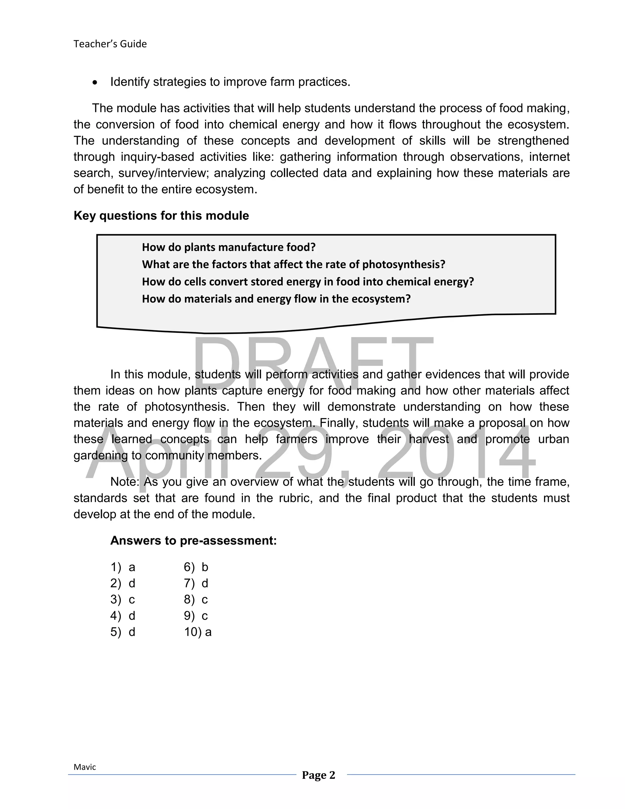 DRAFT
April 29, 2014
Teacher’s Guide
Mavic
Page 2
How do plants manufacture food?
What are the factors that affect the rate of photosynthesis?
How do cells convert stored energy in food into chemical energy?
How do materials and energy flow in the ecosystem?
 Identify strategies to improve farm practices.
The module has activities that will help students understand the process of food making,
the conversion of food into chemical energy and how it flows throughout the ecosystem.
The understanding of these concepts and development of skills will be strengthened
through inquiry-based activities like: gathering information through observations, internet
search, survey/interview; analyzing collected data and explaining how these materials are
of benefit to the entire ecosystem.
Key questions for this module
In this module, students will perform activities and gather evidences that will provide
them ideas on how plants capture energy for food making and how other materials affect
the rate of photosynthesis. Then they will demonstrate understanding on how these
materials and energy flow in the ecosystem. Finally, students will make a proposal on how
these learned concepts can help farmers improve their harvest and promote urban
gardening to community members.
Note: As you give an overview of what the students will go through, the time frame,
standards set that are found in the rubric, and the final product that the students must
develop at the end of the module.
Answers to pre-assessment:
1) a 6) b
2) d 7) d
3) c 8) c
4) d 9) c
5) d 10) a
 