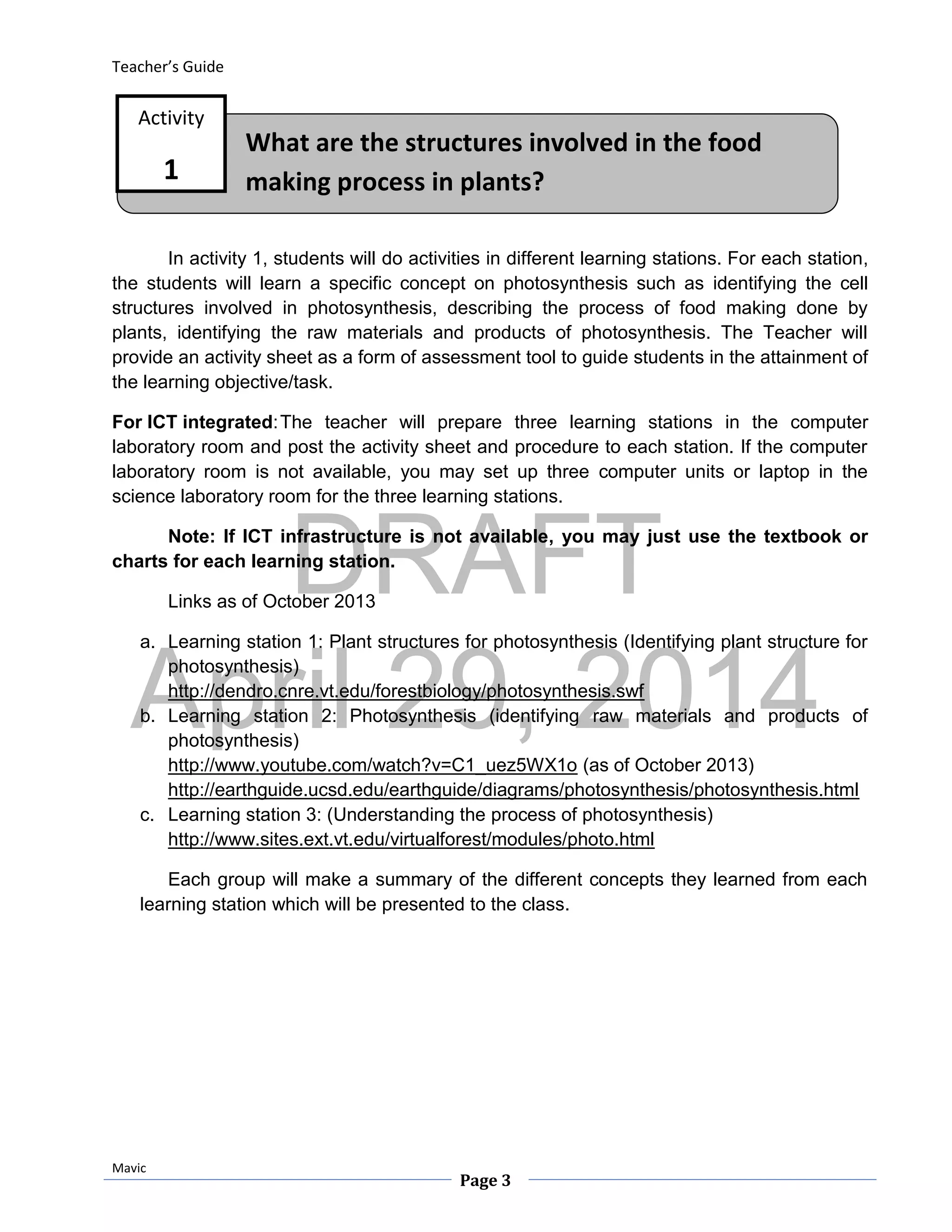 DRAFT
April 29, 2014
Teacher’s Guide
Mavic
Page 3
What are the structures involved in the food
making process in plants?
Activity
1
In activity 1, students will do activities in different learning stations. For each station,
the students will learn a specific concept on photosynthesis such as identifying the cell
structures involved in photosynthesis, describing the process of food making done by
plants, identifying the raw materials and products of photosynthesis. The Teacher will
provide an activity sheet as a form of assessment tool to guide students in the attainment of
the learning objective/task.
For ICT integrated:The teacher will prepare three learning stations in the computer
laboratory room and post the activity sheet and procedure to each station. If the computer
laboratory room is not available, you may set up three computer units or laptop in the
science laboratory room for the three learning stations.
Note: If ICT infrastructure is not available, you may just use the textbook or
charts for each learning station.
Links as of October 2013
a. Learning station 1: Plant structures for photosynthesis (Identifying plant structure for
photosynthesis)
http://dendro.cnre.vt.edu/forestbiology/photosynthesis.swf
b. Learning station 2: Photosynthesis (identifying raw materials and products of
photosynthesis)
http://www.youtube.com/watch?v=C1_uez5WX1o (as of October 2013)
http://earthguide.ucsd.edu/earthguide/diagrams/photosynthesis/photosynthesis.html
c. Learning station 3: (Understanding the process of photosynthesis)
http://www.sites.ext.vt.edu/virtualforest/modules/photo.html
Each group will make a summary of the different concepts they learned from each
learning station which will be presented to the class.
 