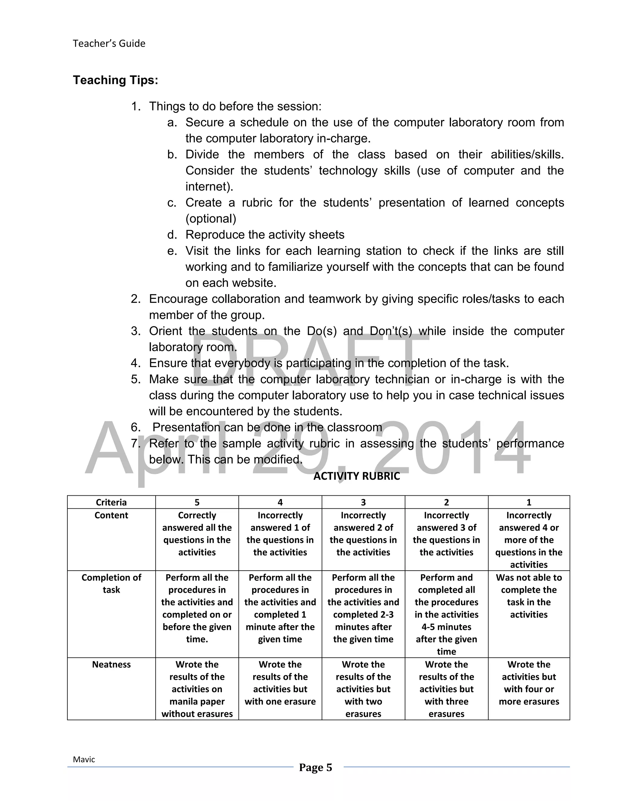 DRAFT
April 29, 2014
Teacher’s Guide
Mavic
Page 5
Teaching Tips:
1. Things to do before the session:
a. Secure a schedule on the use of the computer laboratory room from
the computer laboratory in-charge.
b. Divide the members of the class based on their abilities/skills.
Consider the students’ technology skills (use of computer and the
internet).
c. Create a rubric for the students’ presentation of learned concepts
(optional)
d. Reproduce the activity sheets
e. Visit the links for each learning station to check if the links are still
working and to familiarize yourself with the concepts that can be found
on each website.
2. Encourage collaboration and teamwork by giving specific roles/tasks to each
member of the group.
3. Orient the students on the Do(s) and Don’t(s) while inside the computer
laboratory room.
4. Ensure that everybody is participating in the completion of the task.
5. Make sure that the computer laboratory technician or in-charge is with the
class during the computer laboratory use to help you in case technical issues
will be encountered by the students.
6. Presentation can be done in the classroom
7. Refer to the sample activity rubric in assessing the students’ performance
below. This can be modified.
ACTIVITY RUBRIC
Criteria 5 4 3 2 1
Content Correctly
answered all the
questions in the
activities
Incorrectly
answered 1 of
the questions in
the activities
Incorrectly
answered 2 of
the questions in
the activities
Incorrectly
answered 3 of
the questions in
the activities
Incorrectly
answered 4 or
more of the
questions in the
activities
Completion of
task
Perform all the
procedures in
the activities and
completed on or
before the given
time.
Perform all the
procedures in
the activities and
completed 1
minute after the
given time
Perform all the
procedures in
the activities and
completed 2-3
minutes after
the given time
Perform and
completed all
the procedures
in the activities
4-5 minutes
after the given
time
Was not able to
complete the
task in the
activities
Neatness Wrote the
results of the
activities on
manila paper
without erasures
Wrote the
results of the
activities but
with one erasure
Wrote the
results of the
activities but
with two
erasures
Wrote the
results of the
activities but
with three
erasures
Wrote the
activities but
with four or
more erasures
 