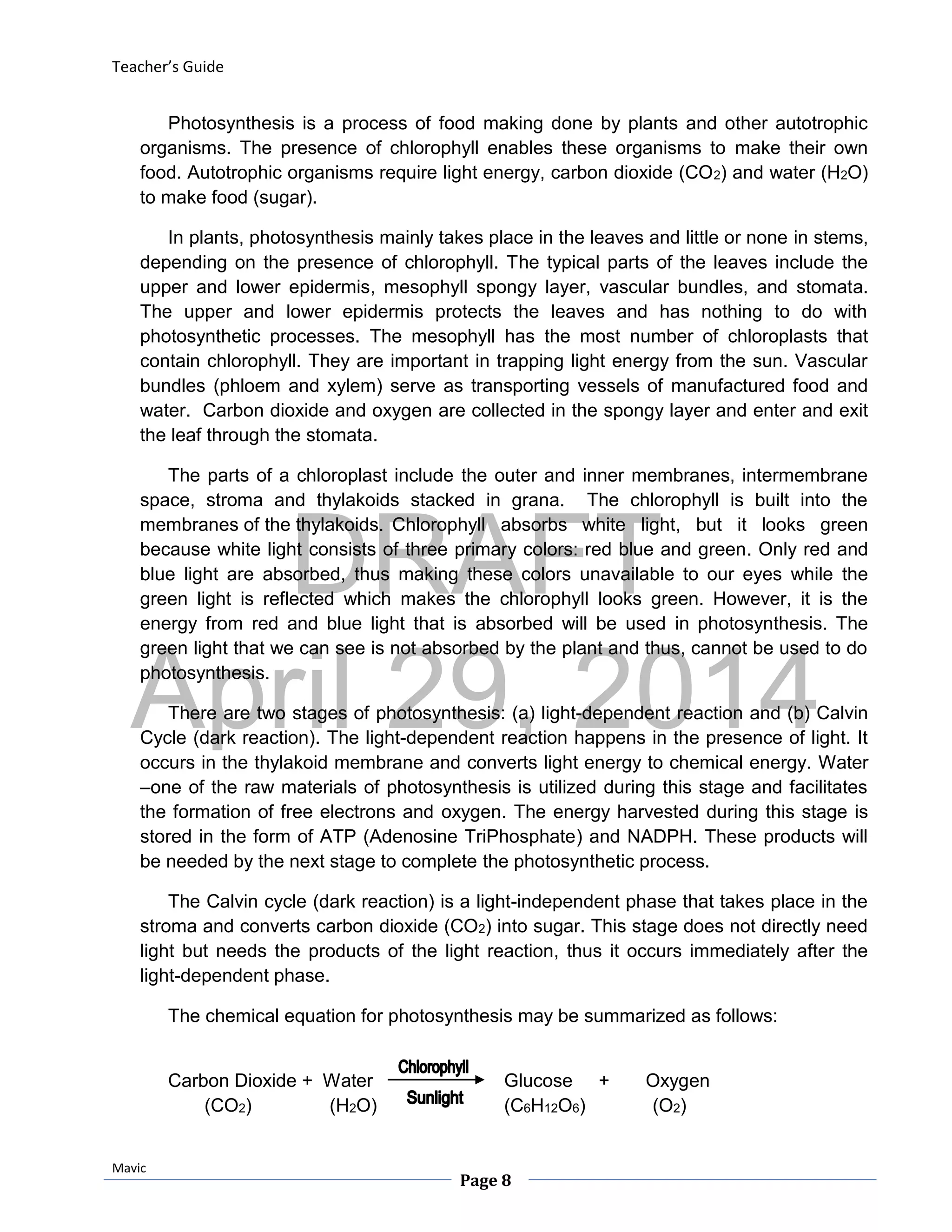 DRAFT
April 29, 2014
Teacher’s Guide
Mavic
Page 8
Photosynthesis is a process of food making done by plants and other autotrophic
organisms. The presence of chlorophyll enables these organisms to make their own
food. Autotrophic organisms require light energy, carbon dioxide (CO2) and water (H2O)
to make food (sugar).
In plants, photosynthesis mainly takes place in the leaves and little or none in stems,
depending on the presence of chlorophyll. The typical parts of the leaves include the
upper and lower epidermis, mesophyll spongy layer, vascular bundles, and stomata.
The upper and lower epidermis protects the leaves and has nothing to do with
photosynthetic processes. The mesophyll has the most number of chloroplasts that
contain chlorophyll. They are important in trapping light energy from the sun. Vascular
bundles (phloem and xylem) serve as transporting vessels of manufactured food and
water. Carbon dioxide and oxygen are collected in the spongy layer and enter and exit
the leaf through the stomata.
The parts of a chloroplast include the outer and inner membranes, intermembrane
space, stroma and thylakoids stacked in grana. The chlorophyll is built into the
membranes of the thylakoids. Chlorophyll absorbs white light, but it looks green
because white light consists of three primary colors: red blue and green. Only red and
blue light are absorbed, thus making these colors unavailable to our eyes while the
green light is reflected which makes the chlorophyll looks green. However, it is the
energy from red and blue light that is absorbed will be used in photosynthesis. The
green light that we can see is not absorbed by the plant and thus, cannot be used to do
photosynthesis.
There are two stages of photosynthesis: (a) light-dependent reaction and (b) Calvin
Cycle (dark reaction). The light-dependent reaction happens in the presence of light. It
occurs in the thylakoid membrane and converts light energy to chemical energy. Water
–one of the raw materials of photosynthesis is utilized during this stage and facilitates
the formation of free electrons and oxygen. The energy harvested during this stage is
stored in the form of ATP (Adenosine TriPhosphate) and NADPH. These products will
be needed by the next stage to complete the photosynthetic process.
The Calvin cycle (dark reaction) is a light-independent phase that takes place in the
stroma and converts carbon dioxide (CO2) into sugar. This stage does not directly need
light but needs the products of the light reaction, thus it occurs immediately after the
light-dependent phase.
The chemical equation for photosynthesis may be summarized as follows:
Carbon Dioxide + Water Glucose + Oxygen
(CO2) (H2O) (C6H12O6) (O2)
 