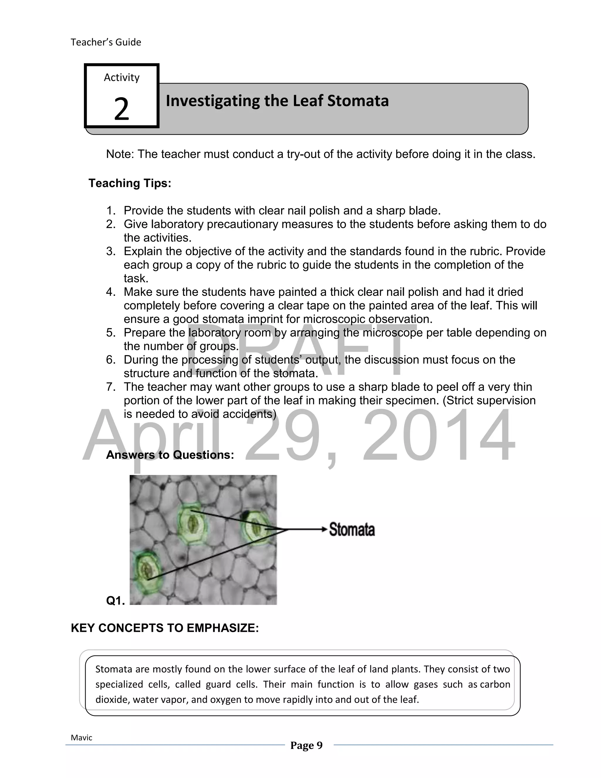 DRAFT
April 29, 2014
Teacher’s Guide
Mavic
Page 9
Investigating the Leaf Stomata
Activity
2
Note: The teacher must conduct a try-out of the activity before doing it in the class.
Teaching Tips:
1. Provide the students with clear nail polish and a sharp blade.
2. Give laboratory precautionary measures to the students before asking them to do
the activities.
3. Explain the objective of the activity and the standards found in the rubric. Provide
each group a copy of the rubric to guide the students in the completion of the
task.
4. Make sure the students have painted a thick clear nail polish and had it dried
completely before covering a clear tape on the painted area of the leaf. This will
ensure a good stomata imprint for microscopic observation.
5. Prepare the laboratory room by arranging the microscope per table depending on
the number of groups.
6. During the processing of students’ output, the discussion must focus on the
structure and function of the stomata.
7. The teacher may want other groups to use a sharp blade to peel off a very thin
portion of the lower part of the leaf in making their specimen. (Strict supervision
is needed to avoid accidents)
Answers to Questions:
Q1.
KEY CONCEPTS TO EMPHASIZE:
Stomata are mostly found on the lower surface of the leaf of land plants. They consist of two
specialized cells, called guard cells. Their main function is to allow gases such as carbon
dioxide, water vapor, and oxygen to move rapidly into and out of the leaf.
 