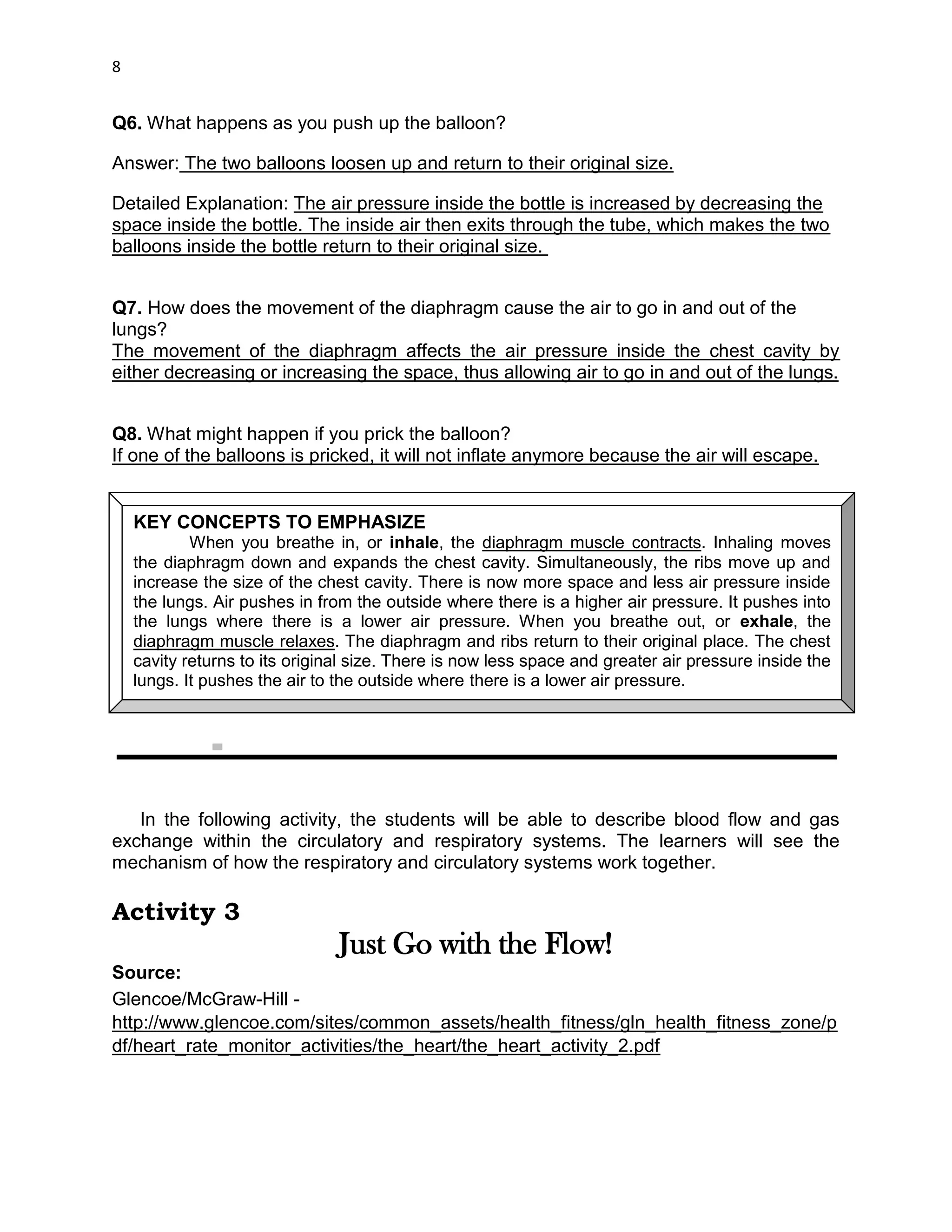 DRAFT
April 29, 2014
8
Q6. What happens as you push up the balloon?
Answer: The two balloons loosen up and return to their original size.
Detailed Explanation: The air pressure inside the bottle is increased by decreasing the
space inside the bottle. The inside air then exits through the tube, which makes the two
balloons inside the bottle return to their original size.
Q7. How does the movement of the diaphragm cause the air to go in and out of the
lungs?
The movement of the diaphragm affects the air pressure inside the chest cavity by
either decreasing or increasing the space, thus allowing air to go in and out of the lungs.
Q8. What might happen if you prick the balloon?
If one of the balloons is pricked, it will not inflate anymore because the air will escape.
In the following activity, the students will be able to describe blood flow and gas
exchange within the circulatory and respiratory systems. The learners will see the
mechanism of how the respiratory and circulatory systems work together.
Activity 3
Just Go with the Flow!
Source:
Glencoe/McGraw-Hill -
http://www.glencoe.com/sites/common_assets/health_fitness/gln_health_fitness_zone/p
df/heart_rate_monitor_activities/the_heart/the_heart_activity_2.pdf
KEY CONCEPTS TO EMPHASIZE
When you breathe in, or inhale, the diaphragm muscle contracts. Inhaling moves
the diaphragm down and expands the chest cavity. Simultaneously, the ribs move up and
increase the size of the chest cavity. There is now more space and less air pressure inside
the lungs. Air pushes in from the outside where there is a higher air pressure. It pushes into
the lungs where there is a lower air pressure. When you breathe out, or exhale, the
diaphragm muscle relaxes. The diaphragm and ribs return to their original place. The chest
cavity returns to its original size. There is now less space and greater air pressure inside the
lungs. It pushes the air to the outside where there is a lower air pressure.
 